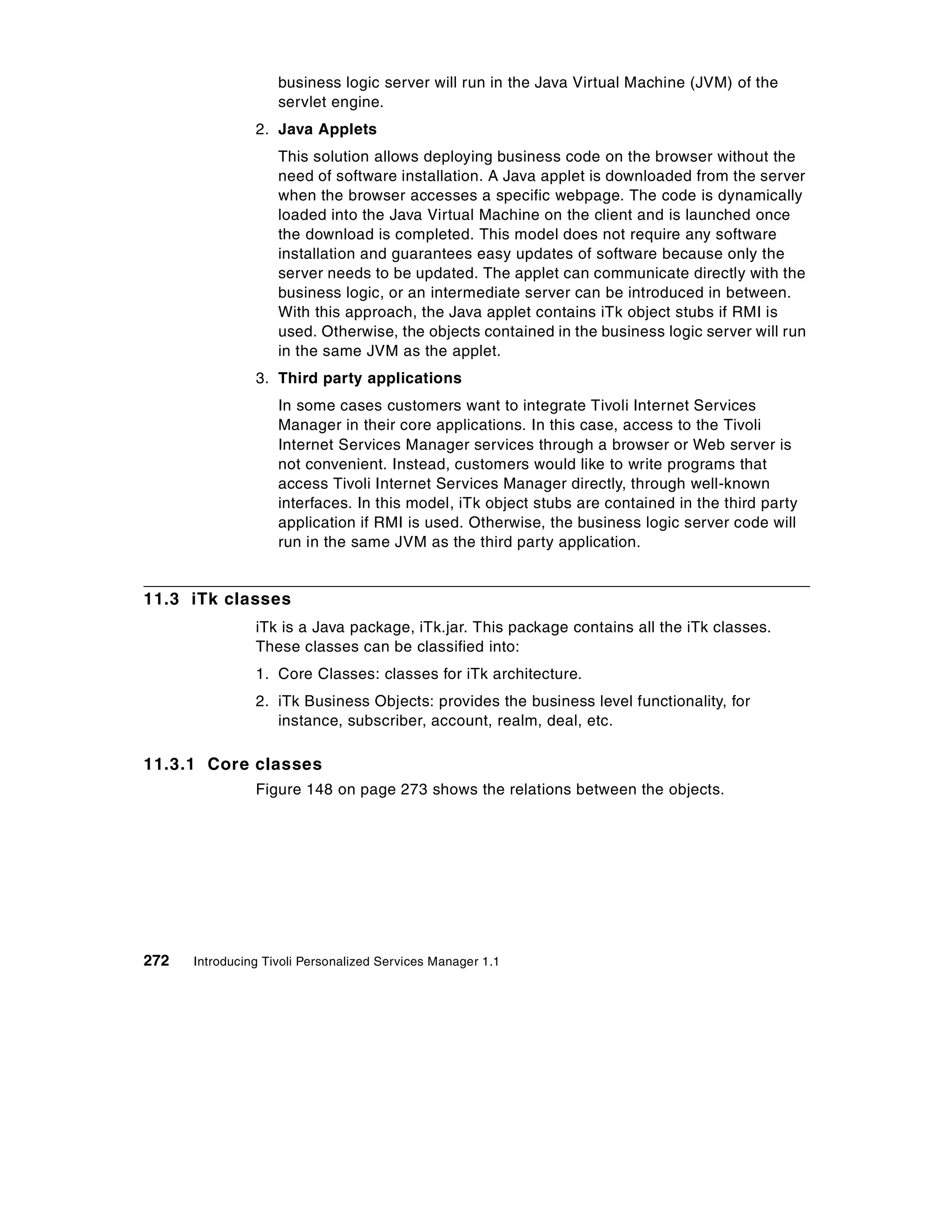 business logic server will run in the Java Virtual Machine (JVM) of the
                    servlet engine.
                2. Java Applets
                    This solution allows deploying business code on the browser without the
                    need of software installation. A Java applet is downloaded from the server
                    when the browser accesses a specific webpage. The code is dynamically
                    loaded into the Java Virtual Machine on the client and is launched once
                    the download is completed. This model does not require any software
                    installation and guarantees easy updates of software because only the
                    server needs to be updated. The applet can communicate directly with the
                    business logic, or an intermediate server can be introduced in between.
                    With this approach, the Java applet contains iTk object stubs if RMI is
                    used. Otherwise, the objects contained in the business logic server will run
                    in the same JVM as the applet.
                3. Third party applications
                    In some cases customers want to integrate Tivoli Internet Services
                    Manager in their core applications. In this case, access to the Tivoli
                    Internet Services Manager services through a browser or Web server is
                    not convenient. Instead, customers would like to write programs that
                    access Tivoli Internet Services Manager directly, through well-known
                    interfaces. In this model, iTk object stubs are contained in the third party
                    application if RMI is used. Otherwise, the business logic server code will
                    run in the same JVM as the third party application.


11.3 iTk classes
                iTk is a Java package, iTk.jar. This package contains all the iTk classes.
                These classes can be classified into:
                1. Core Classes: classes for iTk architecture.
                2. iTk Business Objects: provides the business level functionality, for
                   instance, subscriber, account, realm, deal, etc.

11.3.1 Core classes
                Figure 148 on page 273 shows the relations between the objects.




272   Introducing Tivoli Personalized Services Manager 1.1
 