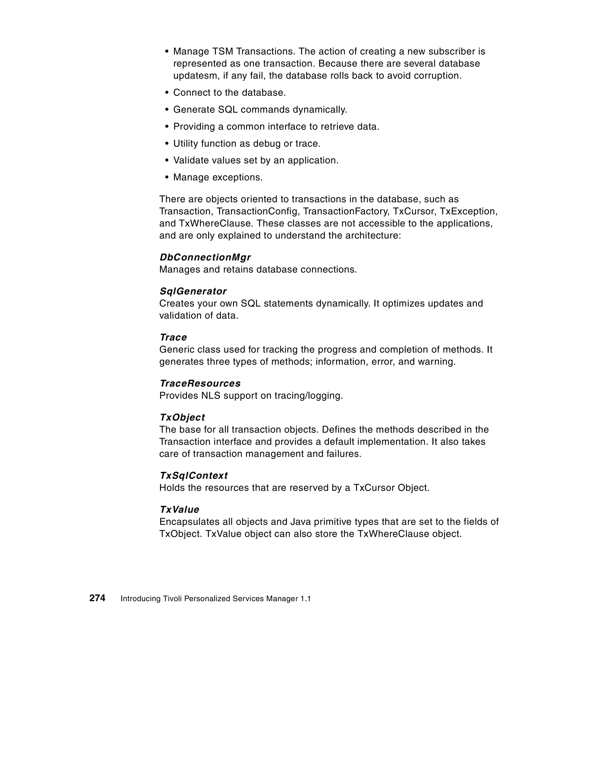 • Manage TSM Transactions. The action of creating a new subscriber is
                    represented as one transaction. Because there are several database
                    updatesm, if any fail, the database rolls back to avoid corruption.
                  • Connect to the database.
                  • Generate SQL commands dynamically.
                  • Providing a common interface to retrieve data.
                  • Utility function as debug or trace.
                  • Validate values set by an application.
                  • Manage exceptions.

                There are objects oriented to transactions in the database, such as
                Transaction, TransactionConfig, TransactionFactory, TxCursor, TxException,
                and TxWhereClause. These classes are not accessible to the applications,
                and are only explained to understand the architecture:

                DbConnectionMgr
                Manages and retains database connections.

                SqlGenerator
                Creates your own SQL statements dynamically. It optimizes updates and
                validation of data.

                Trace
                Generic class used for tracking the progress and completion of methods. It
                generates three types of methods; information, error, and warning.

                TraceResources
                Provides NLS support on tracing/logging.

                TxObject
                The base for all transaction objects. Defines the methods described in the
                Transaction interface and provides a default implementation. It also takes
                care of transaction management and failures.

                TxSqlContext
                Holds the resources that are reserved by a TxCursor Object.

                TxValue
                Encapsulates all objects and Java primitive types that are set to the fields of
                TxObject. TxValue object can also store the TxWhereClause object.




274   Introducing Tivoli Personalized Services Manager 1.1
 