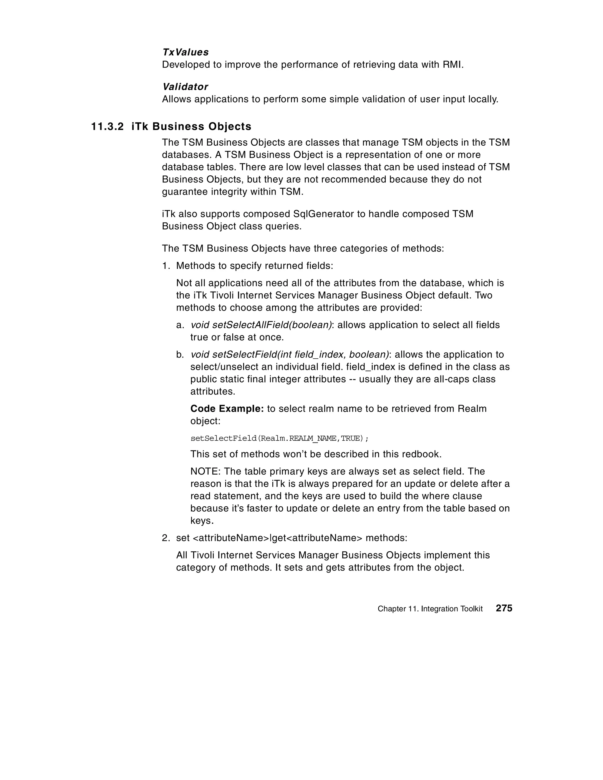 TxValues
           Developed to improve the performance of retrieving data with RMI.

           Validator
           Allows applications to perform some simple validation of user input locally.

11.3.2 iTk Business Objects
           The TSM Business Objects are classes that manage TSM objects in the TSM
           databases. A TSM Business Object is a representation of one or more
           database tables. There are low level classes that can be used instead of TSM
           Business Objects, but they are not recommended because they do not
           guarantee integrity within TSM.

           iTk also supports composed SqlGenerator to handle composed TSM
           Business Object class queries.

           The TSM Business Objects have three categories of methods:
           1. Methods to specify returned fields:
              Not all applications need all of the attributes from the database, which is
              the iTk Tivoli Internet Services Manager Business Object default. Two
              methods to choose among the attributes are provided:
              a. void setSelectAllField(boolean): allows application to select all fields
                 true or false at once.
              b. void setSelectField(int field_index, boolean): allows the application to
                 select/unselect an individual field. field_index is defined in the class as
                 public static final integer attributes -- usually they are all-caps class
                 attributes.
                 Code Example: to select realm name to be retrieved from Realm
                 object:
                 setSelectField(Realm.REALM_NAME,TRUE);
                 This set of methods won’t be described in this redbook.
                 NOTE: The table primary keys are always set as select field. The
                 reason is that the iTk is always prepared for an update or delete after a
                 read statement, and the keys are used to build the where clause
                 because it’s faster to update or delete an entry from the table based on
                 keys .
           2. set <attributeName>|get<attributeName> methods:
              All Tivoli Internet Services Manager Business Objects implement this
              category of methods. It sets and gets attributes from the object.



                                                             Chapter 11. Integration Toolkit   275
 