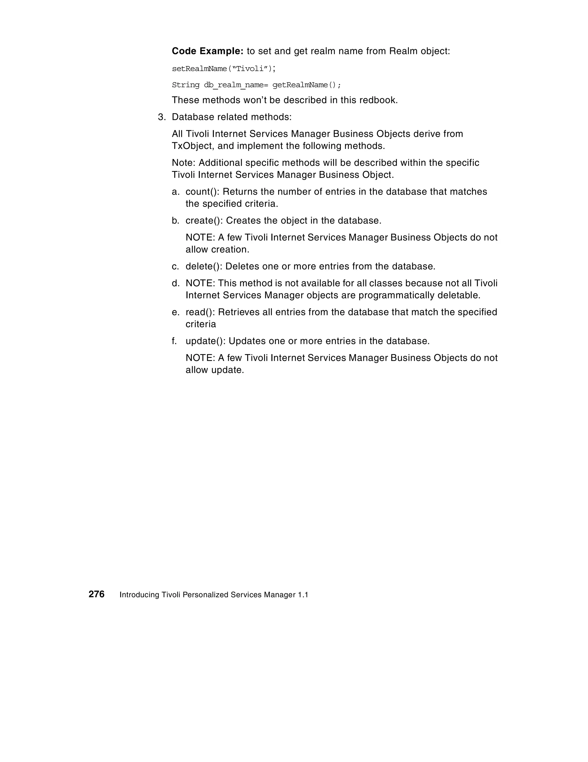 Code Example: to set and get realm name from Realm object:
                    setRealmName(“Tivoli”);
                    String db_realm_name= getRealmName();
                    These methods won’t be described in this redbook.
                3. Database related methods:
                    All Tivoli Internet Services Manager Business Objects derive from
                    TxObject, and implement the following methods.
                    Note: Additional specific methods will be described within the specific
                    Tivoli Internet Services Manager Business Object.
                    a. count(): Returns the number of entries in the database that matches
                       the specified criteria.
                    b. create(): Creates the object in the database.
                        NOTE: A few Tivoli Internet Services Manager Business Objects do not
                        allow creation.
                    c. delete(): Deletes one or more entries from the database.
                    d. NOTE: This method is not available for all classes because not all Tivoli
                       Internet Services Manager objects are programmatically deletable.
                    e. read(): Retrieves all entries from the database that match the specified
                       criteria
                    f. update(): Updates one or more entries in the database.
                        NOTE: A few Tivoli Internet Services Manager Business Objects do not
                        allow update.




276   Introducing Tivoli Personalized Services Manager 1.1
 