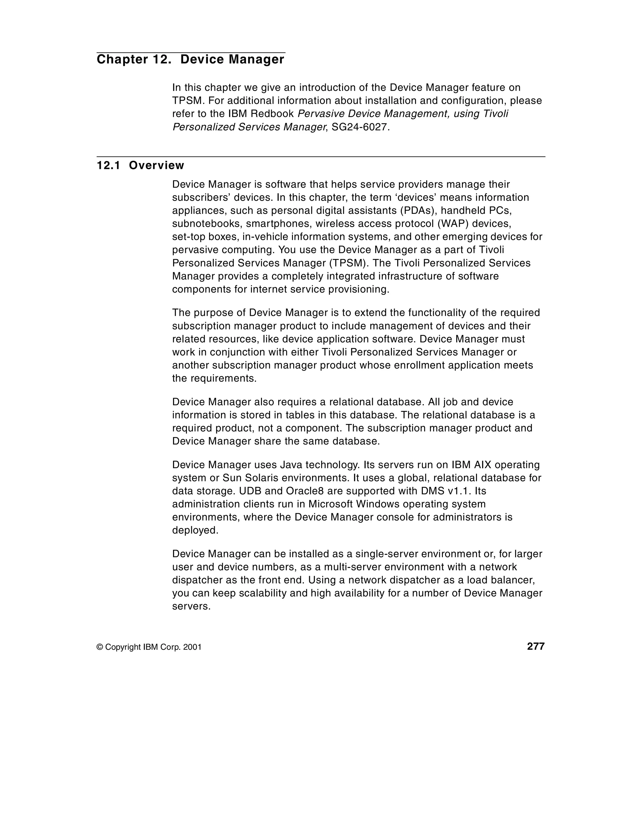 Chapter 12. Device Manager

                  In this chapter we give an introduction of the Device Manager feature on
                  TPSM. For additional information about installation and configuration, please
                  refer to the IBM Redbook Pervasive Device Management, using Tivoli
                  Personalized Services Manager, SG24-6027.


12.1 Overview
                  Device Manager is software that helps service providers manage their
                  subscribers’ devices. In this chapter, the term ‘devices’ means information
                  appliances, such as personal digital assistants (PDAs), handheld PCs,
                  subnotebooks, smartphones, wireless access protocol (WAP) devices,
                  set-top boxes, in-vehicle information systems, and other emerging devices for
                  pervasive computing. You use the Device Manager as a part of Tivoli
                  Personalized Services Manager (TPSM). The Tivoli Personalized Services
                  Manager provides a completely integrated infrastructure of software
                  components for internet service provisioning.

                  The purpose of Device Manager is to extend the functionality of the required
                  subscription manager product to include management of devices and their
                  related resources, like device application software. Device Manager must
                  work in conjunction with either Tivoli Personalized Services Manager or
                  another subscription manager product whose enrollment application meets
                  the requirements.

                  Device Manager also requires a relational database. All job and device
                  information is stored in tables in this database. The relational database is a
                  required product, not a component. The subscription manager product and
                  Device Manager share the same database.

                  Device Manager uses Java technology. Its servers run on IBM AIX operating
                  system or Sun Solaris environments. It uses a global, relational database for
                  data storage. UDB and Oracle8 are supported with DMS v1.1. Its
                  administration clients run in Microsoft Windows operating system
                  environments, where the Device Manager console for administrators is
                  deployed.

                  Device Manager can be installed as a single-server environment or, for larger
                  user and device numbers, as a multi-server environment with a network
                  dispatcher as the front end. Using a network dispatcher as a load balancer,
                  you can keep scalability and high availability for a number of Device Manager
                  servers.


© Copyright IBM Corp. 2001                                                                    277
 