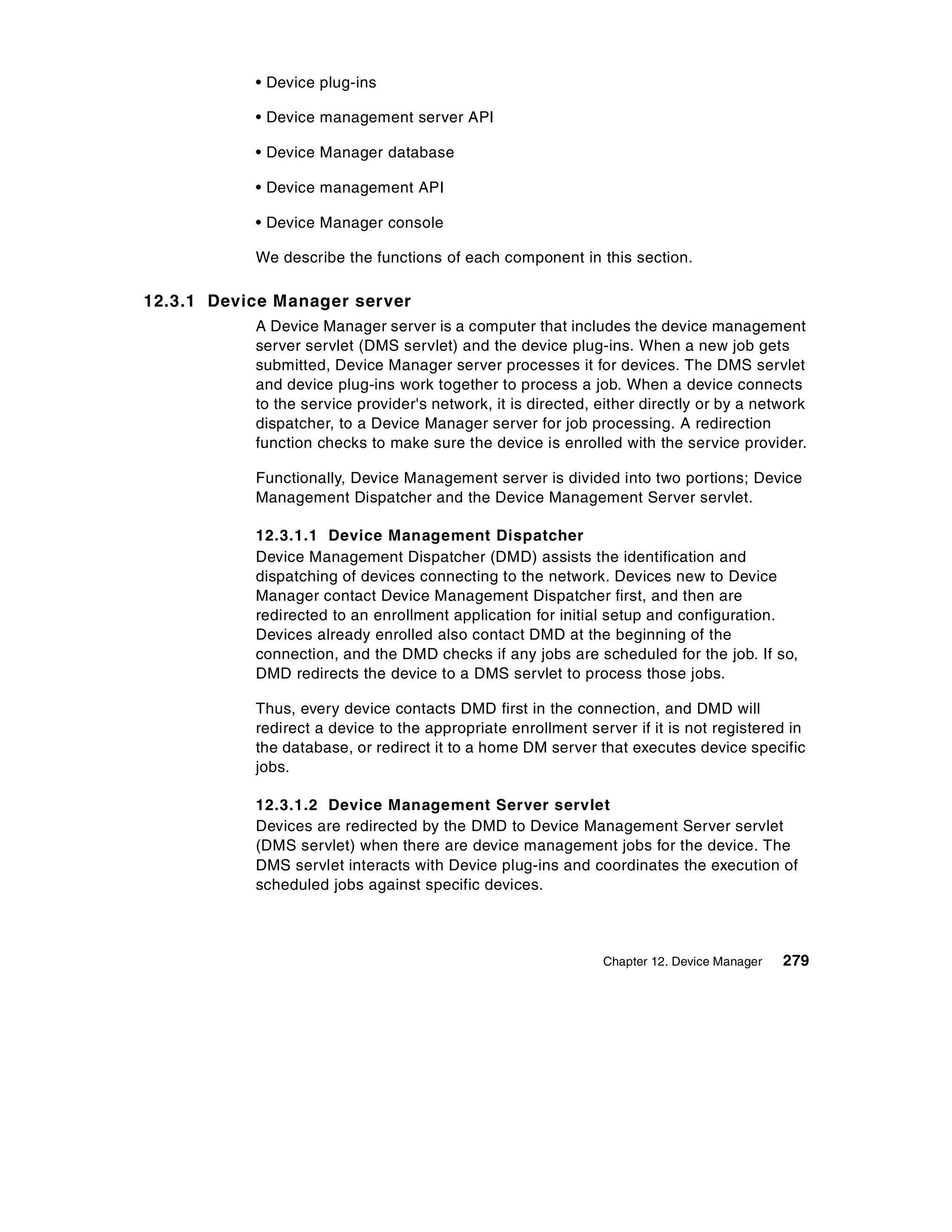 • Device plug-ins

           • Device management server API

           • Device Manager database

           • Device management API

           • Device Manager console

           We describe the functions of each component in this section.

12.3.1 Device Manager server
           A Device Manager server is a computer that includes the device management
           server servlet (DMS servlet) and the device plug-ins. When a new job gets
           submitted, Device Manager server processes it for devices. The DMS servlet
           and device plug-ins work together to process a job. When a device connects
           to the service provider's network, it is directed, either directly or by a network
           dispatcher, to a Device Manager server for job processing. A redirection
           function checks to make sure the device is enrolled with the service provider.

           Functionally, Device Management server is divided into two portions; Device
           Management Dispatcher and the Device Management Server servlet.

           12.3.1.1 Device Management Dispatcher
           Device Management Dispatcher (DMD) assists the identification and
           dispatching of devices connecting to the network. Devices new to Device
           Manager contact Device Management Dispatcher first, and then are
           redirected to an enrollment application for initial setup and configuration.
           Devices already enrolled also contact DMD at the beginning of the
           connection, and the DMD checks if any jobs are scheduled for the job. If so,
           DMD redirects the device to a DMS servlet to process those jobs.

           Thus, every device contacts DMD first in the connection, and DMD will
           redirect a device to the appropriate enrollment server if it is not registered in
           the database, or redirect it to a home DM server that executes device specific
           jobs.

           12.3.1.2 Device Management Server servlet
           Devices are redirected by the DMD to Device Management Server servlet
           (DMS servlet) when there are device management jobs for the device. The
           DMS servlet interacts with Device plug-ins and coordinates the execution of
           scheduled jobs against specific devices.



                                                              Chapter 12. Device Manager   279
 