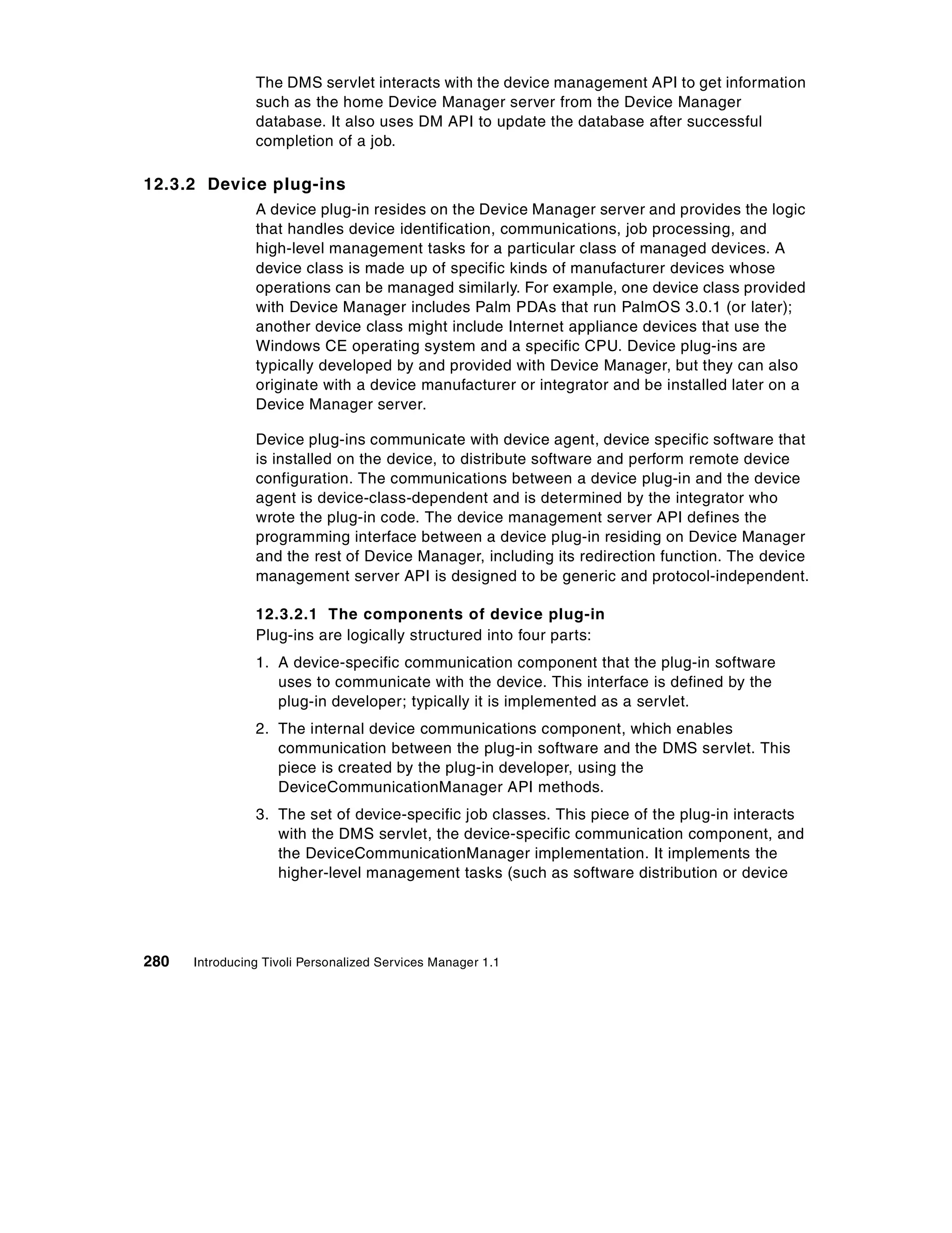 The DMS servlet interacts with the device management API to get information
                such as the home Device Manager server from the Device Manager
                database. It also uses DM API to update the database after successful
                completion of a job.

12.3.2 Device plug-ins
                A device plug-in resides on the Device Manager server and provides the logic
                that handles device identification, communications, job processing, and
                high-level management tasks for a particular class of managed devices. A
                device class is made up of specific kinds of manufacturer devices whose
                operations can be managed similarly. For example, one device class provided
                with Device Manager includes Palm PDAs that run PalmOS 3.0.1 (or later);
                another device class might include Internet appliance devices that use the
                Windows CE operating system and a specific CPU. Device plug-ins are
                typically developed by and provided with Device Manager, but they can also
                originate with a device manufacturer or integrator and be installed later on a
                Device Manager server.

                Device plug-ins communicate with device agent, device specific software that
                is installed on the device, to distribute software and perform remote device
                configuration. The communications between a device plug-in and the device
                agent is device-class-dependent and is determined by the integrator who
                wrote the plug-in code. The device management server API defines the
                programming interface between a device plug-in residing on Device Manager
                and the rest of Device Manager, including its redirection function. The device
                management server API is designed to be generic and protocol-independent.

                12.3.2.1 The components of device plug-in
                Plug-ins are logically structured into four parts:
                1. A device-specific communication component that the plug-in software
                   uses to communicate with the device. This interface is defined by the
                   plug-in developer; typically it is implemented as a servlet.
                2. The internal device communications component, which enables
                   communication between the plug-in software and the DMS servlet. This
                   piece is created by the plug-in developer, using the
                   DeviceCommunicationManager API methods.
                3. The set of device-specific job classes. This piece of the plug-in interacts
                   with the DMS servlet, the device-specific communication component, and
                   the DeviceCommunicationManager implementation. It implements the
                   higher-level management tasks (such as software distribution or device




280   Introducing Tivoli Personalized Services Manager 1.1
 
