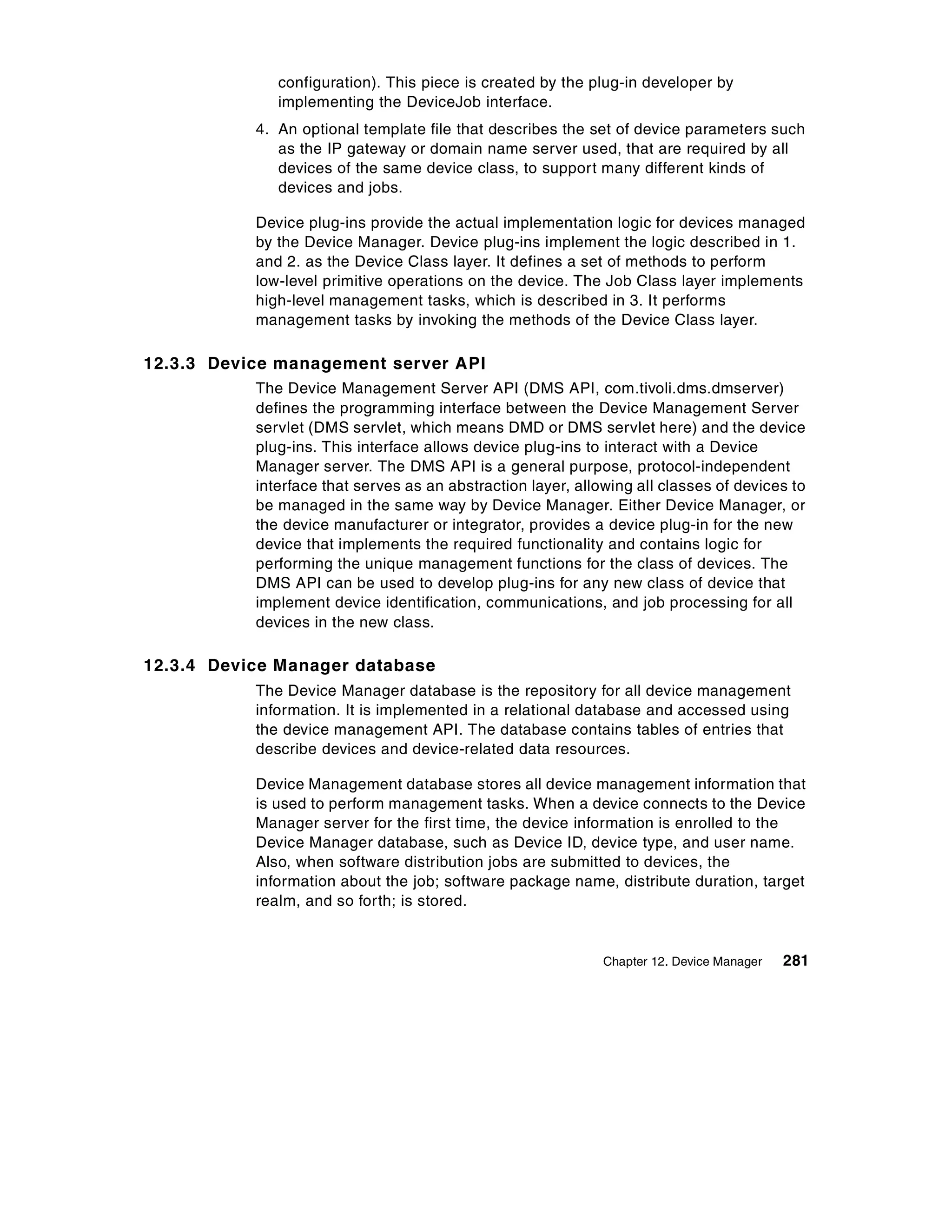 configuration). This piece is created by the plug-in developer by
              implementing the DeviceJob interface.
           4. An optional template file that describes the set of device parameters such
              as the IP gateway or domain name server used, that are required by all
              devices of the same device class, to support many different kinds of
              devices and jobs.

           Device plug-ins provide the actual implementation logic for devices managed
           by the Device Manager. Device plug-ins implement the logic described in 1.
           and 2. as the Device Class layer. It defines a set of methods to perform
           low-level primitive operations on the device. The Job Class layer implements
           high-level management tasks, which is described in 3. It performs
           management tasks by invoking the methods of the Device Class layer.

12.3.3 Device management server API
           The Device Management Server API (DMS API, com.tivoli.dms.dmserver)
           defines the programming interface between the Device Management Server
           servlet (DMS servlet, which means DMD or DMS servlet here) and the device
           plug-ins. This interface allows device plug-ins to interact with a Device
           Manager server. The DMS API is a general purpose, protocol-independent
           interface that serves as an abstraction layer, allowing all classes of devices to
           be managed in the same way by Device Manager. Either Device Manager, or
           the device manufacturer or integrator, provides a device plug-in for the new
           device that implements the required functionality and contains logic for
           performing the unique management functions for the class of devices. The
           DMS API can be used to develop plug-ins for any new class of device that
           implement device identification, communications, and job processing for all
           devices in the new class.

12.3.4 Device Manager database
           The Device Manager database is the repository for all device management
           information. It is implemented in a relational database and accessed using
           the device management API. The database contains tables of entries that
           describe devices and device-related data resources.

           Device Management database stores all device management information that
           is used to perform management tasks. When a device connects to the Device
           Manager server for the first time, the device information is enrolled to the
           Device Manager database, such as Device ID, device type, and user name.
           Also, when software distribution jobs are submitted to devices, the
           information about the job; software package name, distribute duration, target
           realm, and so forth; is stored.


                                                              Chapter 12. Device Manager   281
 