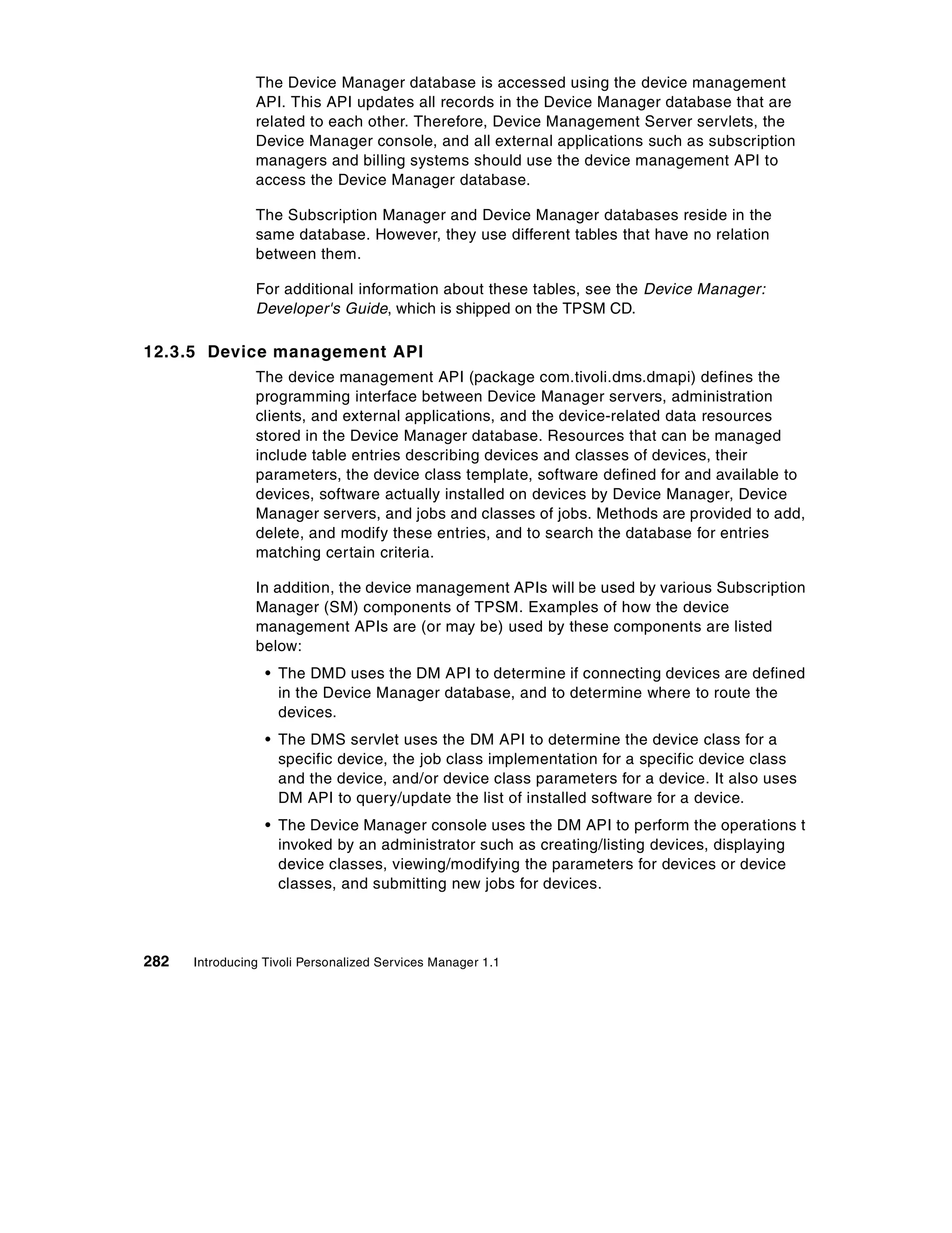The Device Manager database is accessed using the device management
                API. This API updates all records in the Device Manager database that are
                related to each other. Therefore, Device Management Server servlets, the
                Device Manager console, and all external applications such as subscription
                managers and billing systems should use the device management API to
                access the Device Manager database.

                The Subscription Manager and Device Manager databases reside in the
                same database. However, they use different tables that have no relation
                between them.

                For additional information about these tables, see the Device Manager:
                Developer's Guide, which is shipped on the TPSM CD.

12.3.5 Device management API
                The device management API (package com.tivoli.dms.dmapi) defines the
                programming interface between Device Manager servers, administration
                clients, and external applications, and the device-related data resources
                stored in the Device Manager database. Resources that can be managed
                include table entries describing devices and classes of devices, their
                parameters, the device class template, software defined for and available to
                devices, software actually installed on devices by Device Manager, Device
                Manager servers, and jobs and classes of jobs. Methods are provided to add,
                delete, and modify these entries, and to search the database for entries
                matching certain criteria.

                In addition, the device management APIs will be used by various Subscription
                Manager (SM) components of TPSM. Examples of how the device
                management APIs are (or may be) used by these components are listed
                below:
                  • The DMD uses the DM API to determine if connecting devices are defined
                    in the Device Manager database, and to determine where to route the
                    devices.
                  • The DMS servlet uses the DM API to determine the device class for a
                    specific device, the job class implementation for a specific device class
                    and the device, and/or device class parameters for a device. It also uses
                    DM API to query/update the list of installed software for a device.
                  • The Device Manager console uses the DM API to perform the operations t
                    invoked by an administrator such as creating/listing devices, displaying
                    device classes, viewing/modifying the parameters for devices or device
                    classes, and submitting new jobs for devices.




282   Introducing Tivoli Personalized Services Manager 1.1
 