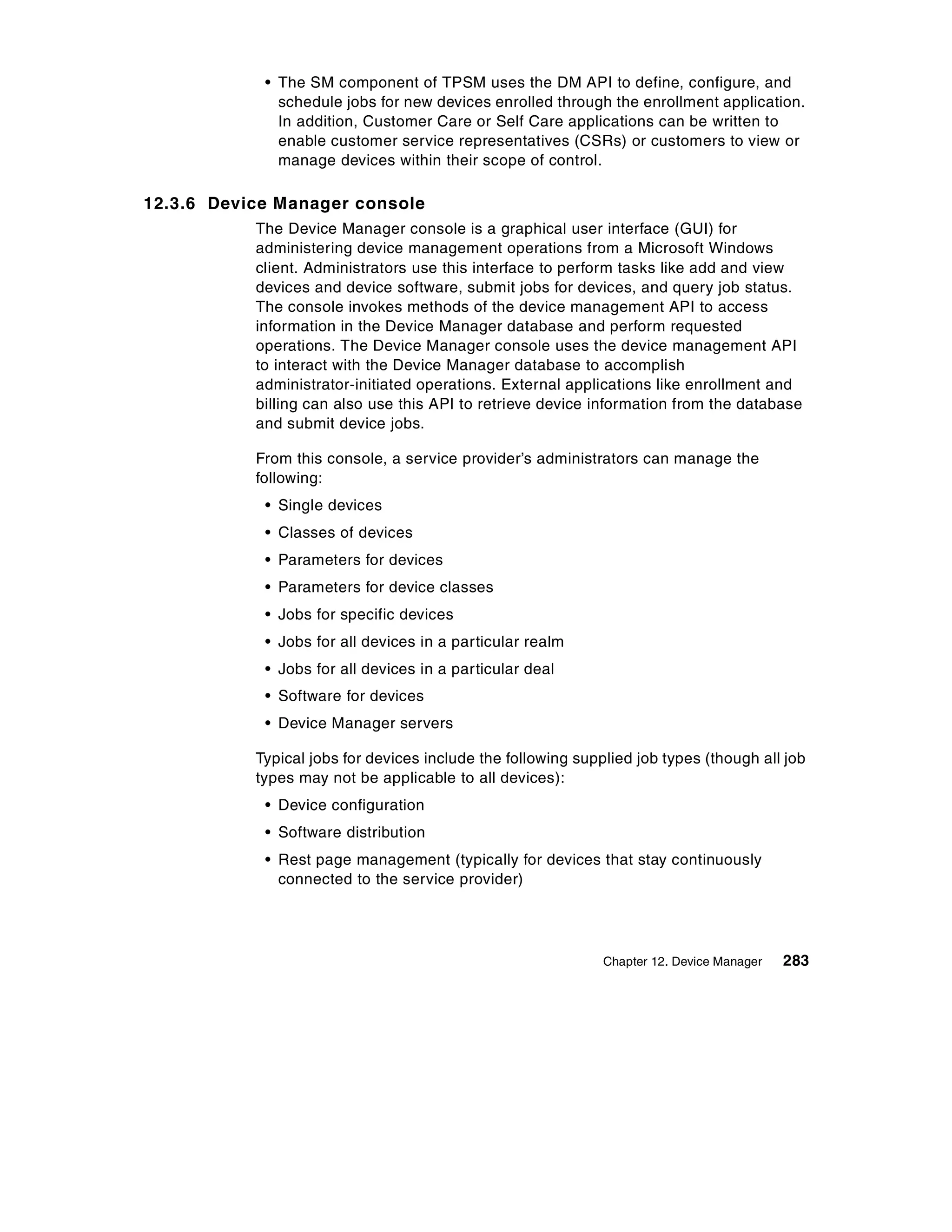 • The SM component of TPSM uses the DM API to define, configure, and
              schedule jobs for new devices enrolled through the enrollment application.
              In addition, Customer Care or Self Care applications can be written to
              enable customer service representatives (CSRs) or customers to view or
              manage devices within their scope of control.

12.3.6 Device Manager console
           The Device Manager console is a graphical user interface (GUI) for
           administering device management operations from a Microsoft Windows
           client. Administrators use this interface to perform tasks like add and view
           devices and device software, submit jobs for devices, and query job status.
           The console invokes methods of the device management API to access
           information in the Device Manager database and perform requested
           operations. The Device Manager console uses the device management API
           to interact with the Device Manager database to accomplish
           administrator-initiated operations. External applications like enrollment and
           billing can also use this API to retrieve device information from the database
           and submit device jobs.

           From this console, a service provider’s administrators can manage the
           following:
            • Single devices
            • Classes of devices
            • Parameters for devices
            • Parameters for device classes
            • Jobs for specific devices
            • Jobs for all devices in a particular realm
            • Jobs for all devices in a particular deal
            • Software for devices
            • Device Manager servers

           Typical jobs for devices include the following supplied job types (though all job
           types may not be applicable to all devices):
            • Device configuration
            • Software distribution
            • Rest page management (typically for devices that stay continuously
              connected to the service provider)




                                                              Chapter 12. Device Manager   283
 
