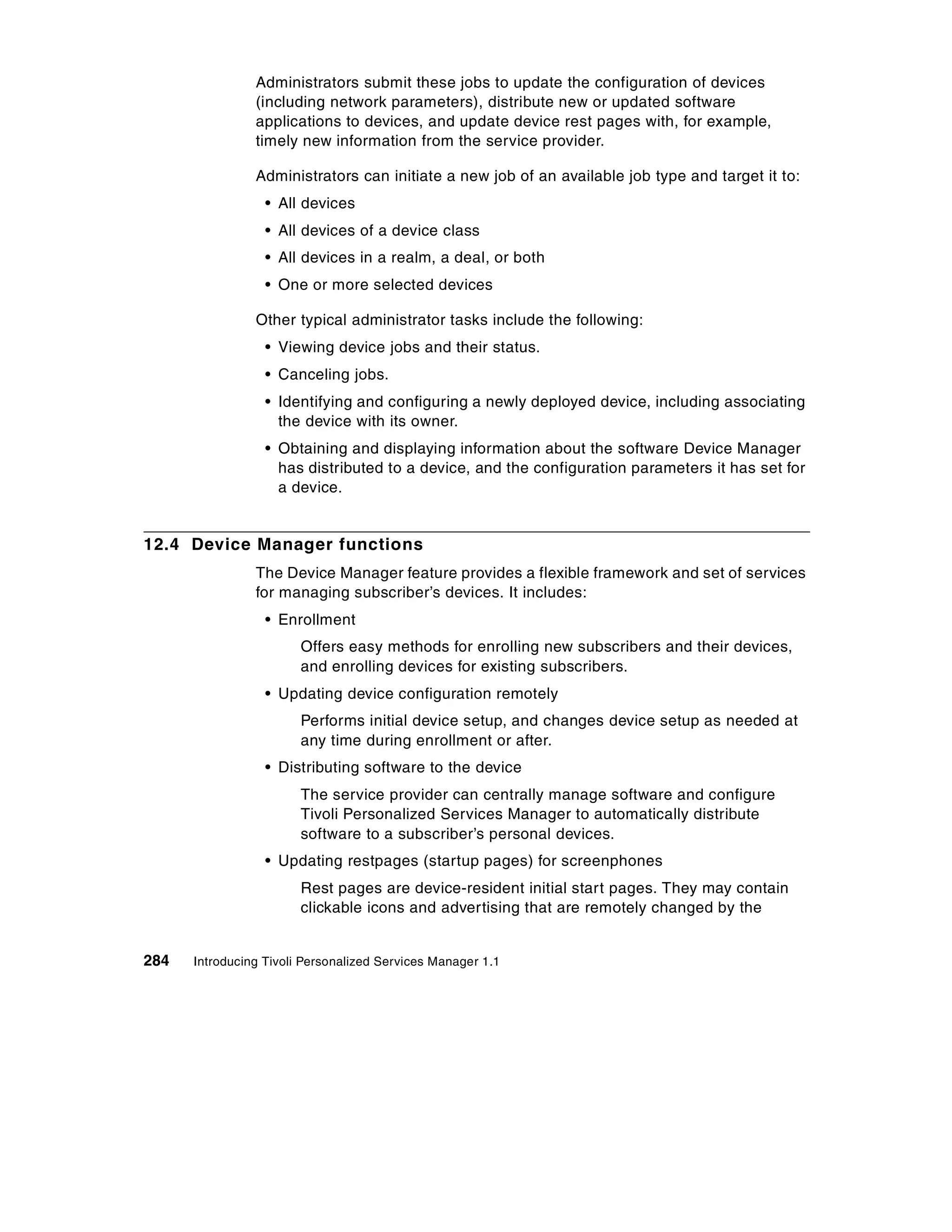 Administrators submit these jobs to update the configuration of devices
                (including network parameters), distribute new or updated software
                applications to devices, and update device rest pages with, for example,
                timely new information from the service provider.

                Administrators can initiate a new job of an available job type and target it to:
                  • All devices
                  • All devices of a device class
                  • All devices in a realm, a deal, or both
                  • One or more selected devices

                Other typical administrator tasks include the following:
                  • Viewing device jobs and their status.
                  • Canceling jobs.
                  • Identifying and configuring a newly deployed device, including associating
                    the device with its owner.
                  • Obtaining and displaying information about the software Device Manager
                    has distributed to a device, and the configuration parameters it has set for
                    a device.


12.4 Device Manager functions
                The Device Manager feature provides a flexible framework and set of services
                for managing subscriber’s devices. It includes:
                  • Enrollment
                        Offers easy methods for enrolling new subscribers and their devices,
                        and enrolling devices for existing subscribers.
                  • Updating device configuration remotely
                        Performs initial device setup, and changes device setup as needed at
                        any time during enrollment or after.
                  • Distributing software to the device
                        The service provider can centrally manage software and configure
                        Tivoli Personalized Services Manager to automatically distribute
                        software to a subscriber’s personal devices.
                  • Updating restpages (startup pages) for screenphones
                        Rest pages are device-resident initial start pages. They may contain
                        clickable icons and advertising that are remotely changed by the


284   Introducing Tivoli Personalized Services Manager 1.1
 