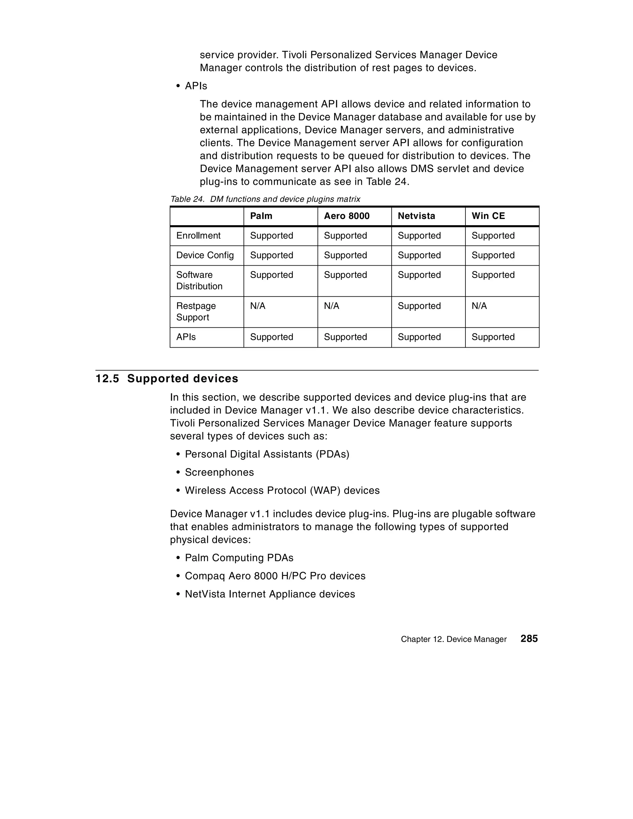 service provider. Tivoli Personalized Services Manager Device
                   Manager controls the distribution of rest pages to devices.
            • APIs
                   The device management API allows device and related information to
                   be maintained in the Device Manager database and available for use by
                   external applications, Device Manager servers, and administrative
                   clients. The Device Management server API allows for configuration
                   and distribution requests to be queued for distribution to devices. The
                   Device Management server API also allows DMS servlet and device
                   plug-ins to communicate as see in Table 24.
           Table 24. DM functions and device plugins matrix

                               Palm              Aero 8000    Netvista         Win CE

            Enrollment         Supported         Supported    Supported        Supported

            Device Config      Supported         Supported    Supported        Supported

            Software           Supported         Supported    Supported        Supported
            Distribution

            Restpage           N/A               N/A          Supported        N/A
            Support

            APIs               Supported         Supported    Supported        Supported



12.5 Supported devices
           In this section, we describe supported devices and device plug-ins that are
           included in Device Manager v1.1. We also describe device characteristics.
           Tivoli Personalized Services Manager Device Manager feature supports
           several types of devices such as:
            • Personal Digital Assistants (PDAs)
            • Screenphones
            • Wireless Access Protocol (WAP) devices

           Device Manager v1.1 includes device plug-ins. Plug-ins are plugable software
           that enables administrators to manage the following types of supported
           physical devices:
            • Palm Computing PDAs
            • Compaq Aero 8000 H/PC Pro devices
            • NetVista Internet Appliance devices



                                                              Chapter 12. Device Manager   285
 