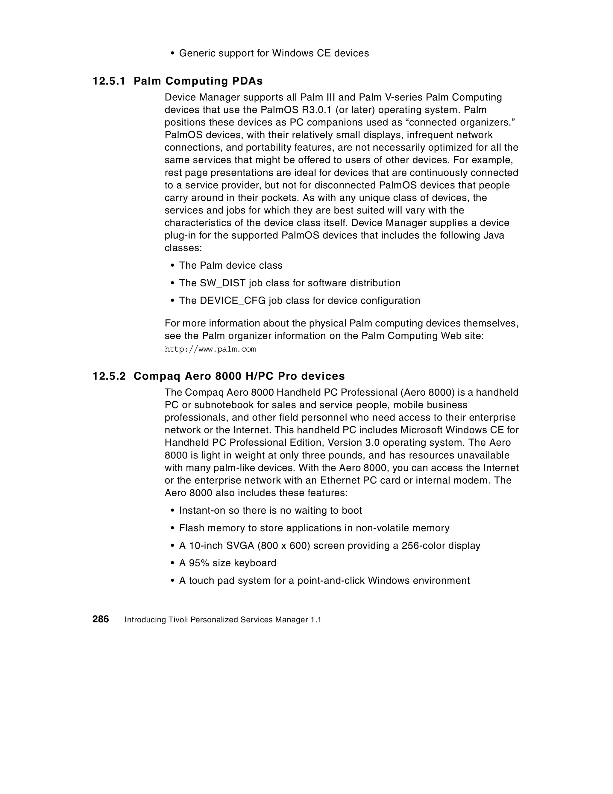 • Generic support for Windows CE devices

12.5.1 Palm Computing PDAs
                Device Manager supports all Palm III and Palm V-series Palm Computing
                devices that use the PalmOS R3.0.1 (or later) operating system. Palm
                positions these devices as PC companions used as “connected organizers.”
                PalmOS devices, with their relatively small displays, infrequent network
                connections, and portability features, are not necessarily optimized for all the
                same services that might be offered to users of other devices. For example,
                rest page presentations are ideal for devices that are continuously connected
                to a service provider, but not for disconnected PalmOS devices that people
                carry around in their pockets. As with any unique class of devices, the
                services and jobs for which they are best suited will vary with the
                characteristics of the device class itself. Device Manager supplies a device
                plug-in for the supported PalmOS devices that includes the following Java
                classes:
                  • The Palm device class
                  • The SW_DIST job class for software distribution
                  • The DEVICE_CFG job class for device configuration

                For more information about the physical Palm computing devices themselves,
                see the Palm organizer information on the Palm Computing Web site:
                http://www.palm.com


12.5.2 Compaq Aero 8000 H/PC Pro devices
                The Compaq Aero 8000 Handheld PC Professional (Aero 8000) is a handheld
                PC or subnotebook for sales and service people, mobile business
                professionals, and other field personnel who need access to their enterprise
                network or the Internet. This handheld PC includes Microsoft Windows CE for
                Handheld PC Professional Edition, Version 3.0 operating system. The Aero
                8000 is light in weight at only three pounds, and has resources unavailable
                with many palm-like devices. With the Aero 8000, you can access the Internet
                or the enterprise network with an Ethernet PC card or internal modem. The
                Aero 8000 also includes these features:
                  • Instant-on so there is no waiting to boot
                  • Flash memory to store applications in non-volatile memory
                  • A 10-inch SVGA (800 x 600) screen providing a 256-color display
                  • A 95% size keyboard
                  • A touch pad system for a point-and-click Windows environment


286   Introducing Tivoli Personalized Services Manager 1.1
 