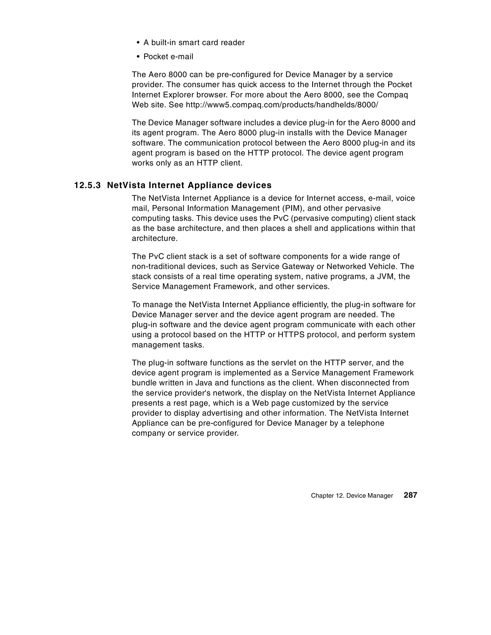• A built-in smart card reader
             • Pocket e-mail

            The Aero 8000 can be pre-configured for Device Manager by a service
            provider. The consumer has quick access to the Internet through the Pocket
            Internet Explorer browser. For more about the Aero 8000, see the Compaq
            Web site. See http://www5.compaq.com/products/handhelds/8000/

            The Device Manager software includes a device plug-in for the Aero 8000 and
            its agent program. The Aero 8000 plug-in installs with the Device Manager
            software. The communication protocol between the Aero 8000 plug-in and its
            agent program is based on the HTTP protocol. The device agent program
            works only as an HTTP client.

12.5.3 NetVista Internet Appliance devices
            The NetVista Internet Appliance is a device for Internet access, e-mail, voice
            mail, Personal Information Management (PIM), and other pervasive
            computing tasks. This device uses the PvC (pervasive computing) client stack
            as the base architecture, and then places a shell and applications within that
            architecture.

            The PvC client stack is a set of software components for a wide range of
            non-traditional devices, such as Service Gateway or Networked Vehicle. The
            stack consists of a real time operating system, native programs, a JVM, the
            Service Management Framework, and other services.

            To manage the NetVista Internet Appliance efficiently, the plug-in software for
            Device Manager server and the device agent program are needed. The
            plug-in software and the device agent program communicate with each other
            using a protocol based on the HTTP or HTTPS protocol, and perform system
            management tasks.

            The plug-in software functions as the servlet on the HTTP server, and the
            device agent program is implemented as a Service Management Framework
            bundle written in Java and functions as the client. When disconnected from
            the service provider's network, the display on the NetVista Internet Appliance
            presents a rest page, which is a Web page customized by the service
            provider to display advertising and other information. The NetVista Internet
            Appliance can be pre-configured for Device Manager by a telephone
            company or service provider.




                                                             Chapter 12. Device Manager   287
 