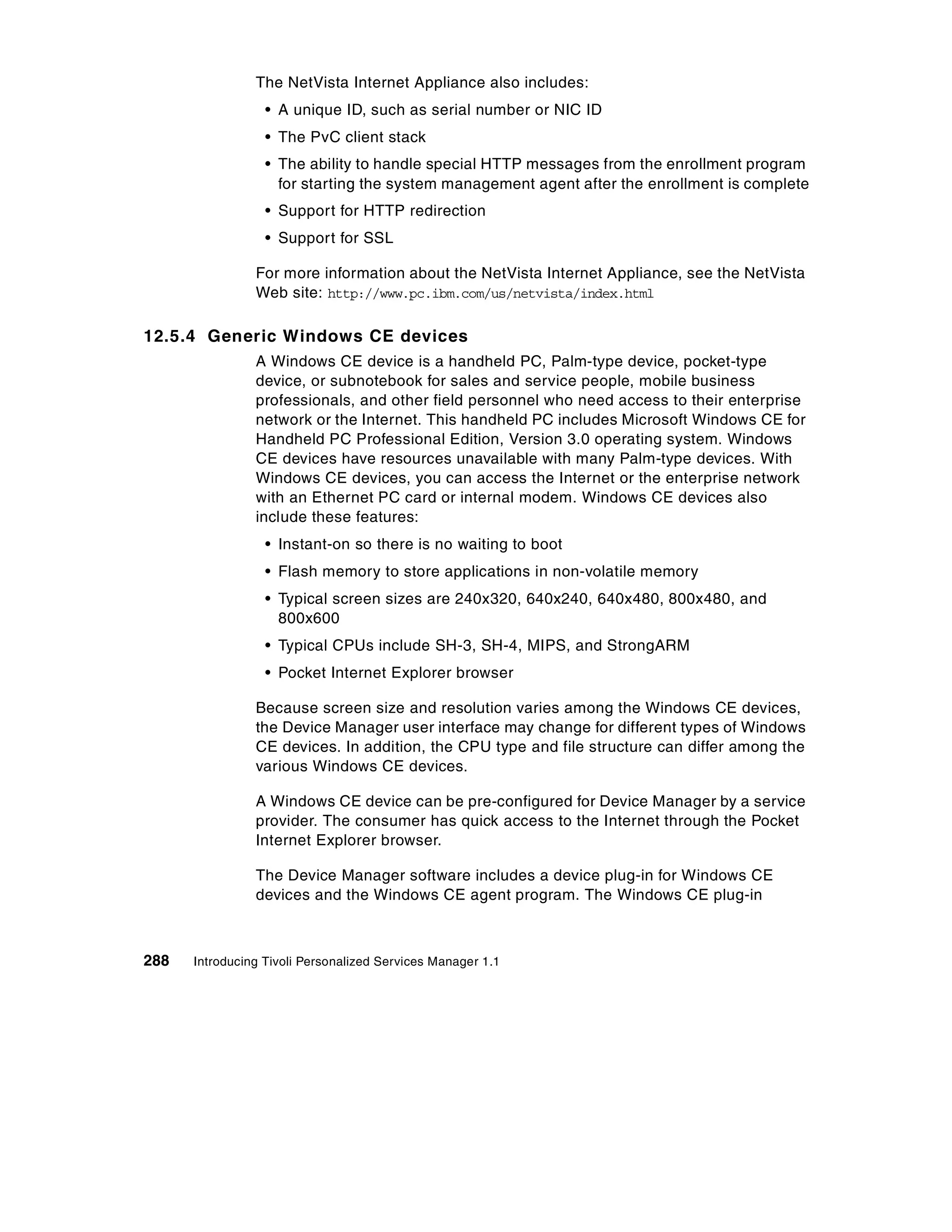The NetVista Internet Appliance also includes:
                  • A unique ID, such as serial number or NIC ID
                  • The PvC client stack
                  • The ability to handle special HTTP messages from the enrollment program
                    for starting the system management agent after the enrollment is complete
                  • Support for HTTP redirection
                  • Support for SSL

                For more information about the NetVista Internet Appliance, see the NetVista
                Web site: http://www.pc.ibm.com/us/netvista/index.html

12.5.4 Generic Windows CE devices
                A Windows CE device is a handheld PC, Palm-type device, pocket-type
                device, or subnotebook for sales and service people, mobile business
                professionals, and other field personnel who need access to their enterprise
                network or the Internet. This handheld PC includes Microsoft Windows CE for
                Handheld PC Professional Edition, Version 3.0 operating system. Windows
                CE devices have resources unavailable with many Palm-type devices. With
                Windows CE devices, you can access the Internet or the enterprise network
                with an Ethernet PC card or internal modem. Windows CE devices also
                include these features:
                  • Instant-on so there is no waiting to boot
                  • Flash memory to store applications in non-volatile memory
                  • Typical screen sizes are 240x320, 640x240, 640x480, 800x480, and
                    800x600
                  • Typical CPUs include SH-3, SH-4, MIPS, and StrongARM
                  • Pocket Internet Explorer browser

                Because screen size and resolution varies among the Windows CE devices,
                the Device Manager user interface may change for different types of Windows
                CE devices. In addition, the CPU type and file structure can differ among the
                various Windows CE devices.

                A Windows CE device can be pre-configured for Device Manager by a service
                provider. The consumer has quick access to the Internet through the Pocket
                Internet Explorer browser.

                The Device Manager software includes a device plug-in for Windows CE
                devices and the Windows CE agent program. The Windows CE plug-in



288   Introducing Tivoli Personalized Services Manager 1.1
 