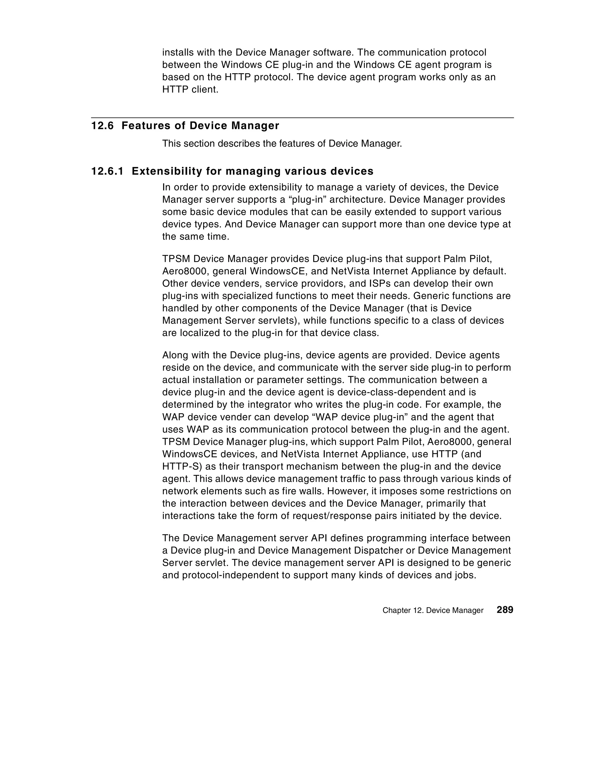 installs with the Device Manager software. The communication protocol
            between the Windows CE plug-in and the Windows CE agent program is
            based on the HTTP protocol. The device agent program works only as an
            HTTP client.


12.6 Features of Device Manager
            This section describes the features of Device Manager.

12.6.1 Extensibility for managing various devices
            In order to provide extensibility to manage a variety of devices, the Device
            Manager server supports a “plug-in” architecture. Device Manager provides
            some basic device modules that can be easily extended to support various
            device types. And Device Manager can support more than one device type at
            the same time.

            TPSM Device Manager provides Device plug-ins that support Palm Pilot,
            Aero8000, general WindowsCE, and NetVista Internet Appliance by default.
            Other device venders, service providors, and ISPs can develop their own
            plug-ins with specialized functions to meet their needs. Generic functions are
            handled by other components of the Device Manager (that is Device
            Management Server servlets), while functions specific to a class of devices
            are localized to the plug-in for that device class.

            Along with the Device plug-ins, device agents are provided. Device agents
            reside on the device, and communicate with the server side plug-in to perform
            actual installation or parameter settings. The communication between a
            device plug-in and the device agent is device-class-dependent and is
            determined by the integrator who writes the plug-in code. For example, the
            WAP device vender can develop “WAP device plug-in” and the agent that
            uses WAP as its communication protocol between the plug-in and the agent.
            TPSM Device Manager plug-ins, which support Palm Pilot, Aero8000, general
            WindowsCE devices, and NetVista Internet Appliance, use HTTP (and
            HTTP-S) as their transport mechanism between the plug-in and the device
            agent. This allows device management traffic to pass through various kinds of
            network elements such as fire walls. However, it imposes some restrictions on
            the interaction between devices and the Device Manager, primarily that
            interactions take the form of request/response pairs initiated by the device.

            The Device Management server API defines programming interface between
            a Device plug-in and Device Management Dispatcher or Device Management
            Server servlet. The device management server API is designed to be generic
            and protocol-independent to support many kinds of devices and jobs.


                                                             Chapter 12. Device Manager   289
 