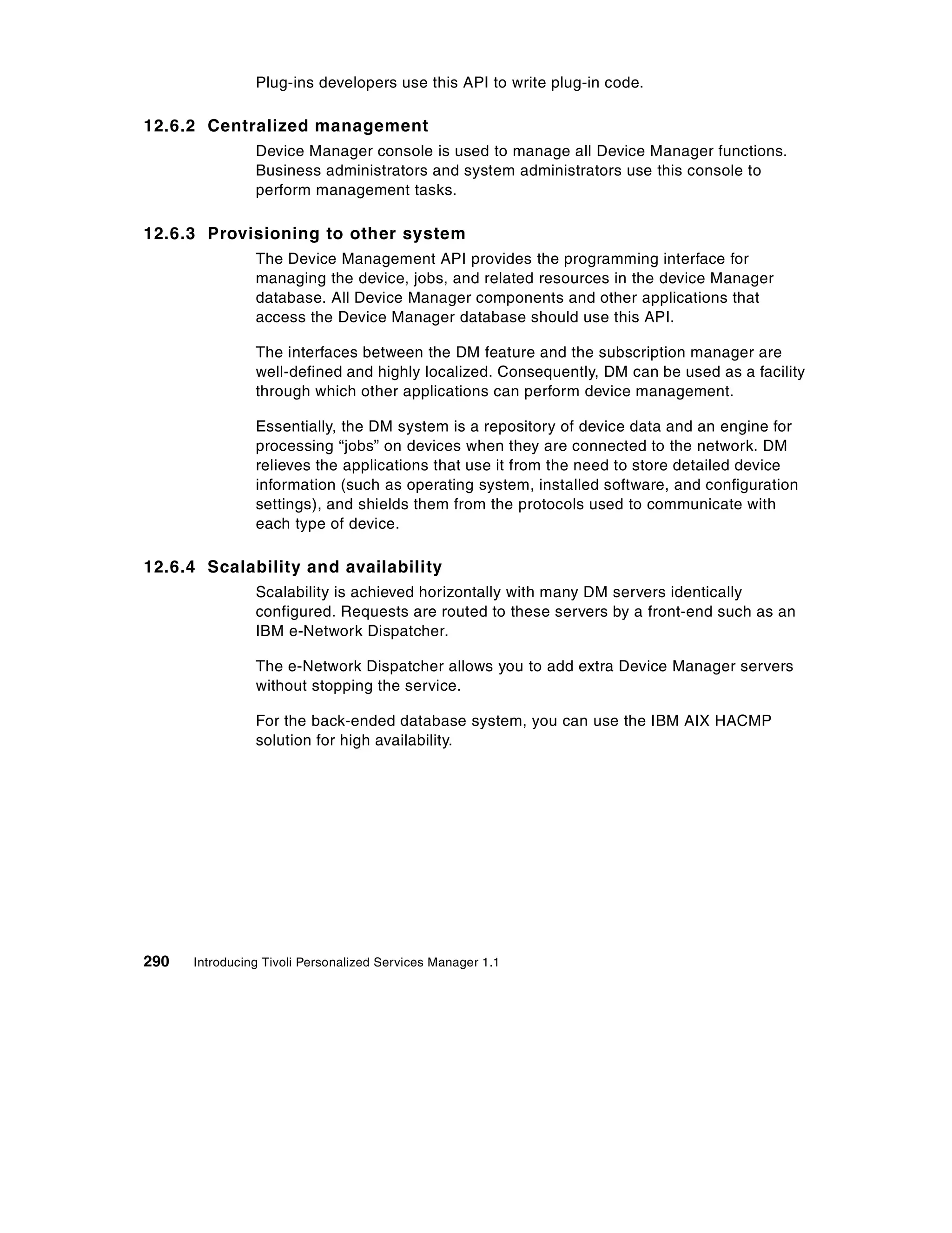 Plug-ins developers use this API to write plug-in code.

12.6.2 Centralized management
                Device Manager console is used to manage all Device Manager functions.
                Business administrators and system administrators use this console to
                perform management tasks.

12.6.3 Provisioning to other system
                The Device Management API provides the programming interface for
                managing the device, jobs, and related resources in the device Manager
                database. All Device Manager components and other applications that
                access the Device Manager database should use this API.

                The interfaces between the DM feature and the subscription manager are
                well-defined and highly localized. Consequently, DM can be used as a facility
                through which other applications can perform device management.

                Essentially, the DM system is a repository of device data and an engine for
                processing “jobs” on devices when they are connected to the network. DM
                relieves the applications that use it from the need to store detailed device
                information (such as operating system, installed software, and configuration
                settings), and shields them from the protocols used to communicate with
                each type of device.

12.6.4 Scalability and availability
                Scalability is achieved horizontally with many DM servers identically
                configured. Requests are routed to these servers by a front-end such as an
                IBM e-Network Dispatcher.

                The e-Network Dispatcher allows you to add extra Device Manager servers
                without stopping the service.

                For the back-ended database system, you can use the IBM AIX HACMP
                solution for high availability.




290   Introducing Tivoli Personalized Services Manager 1.1
 