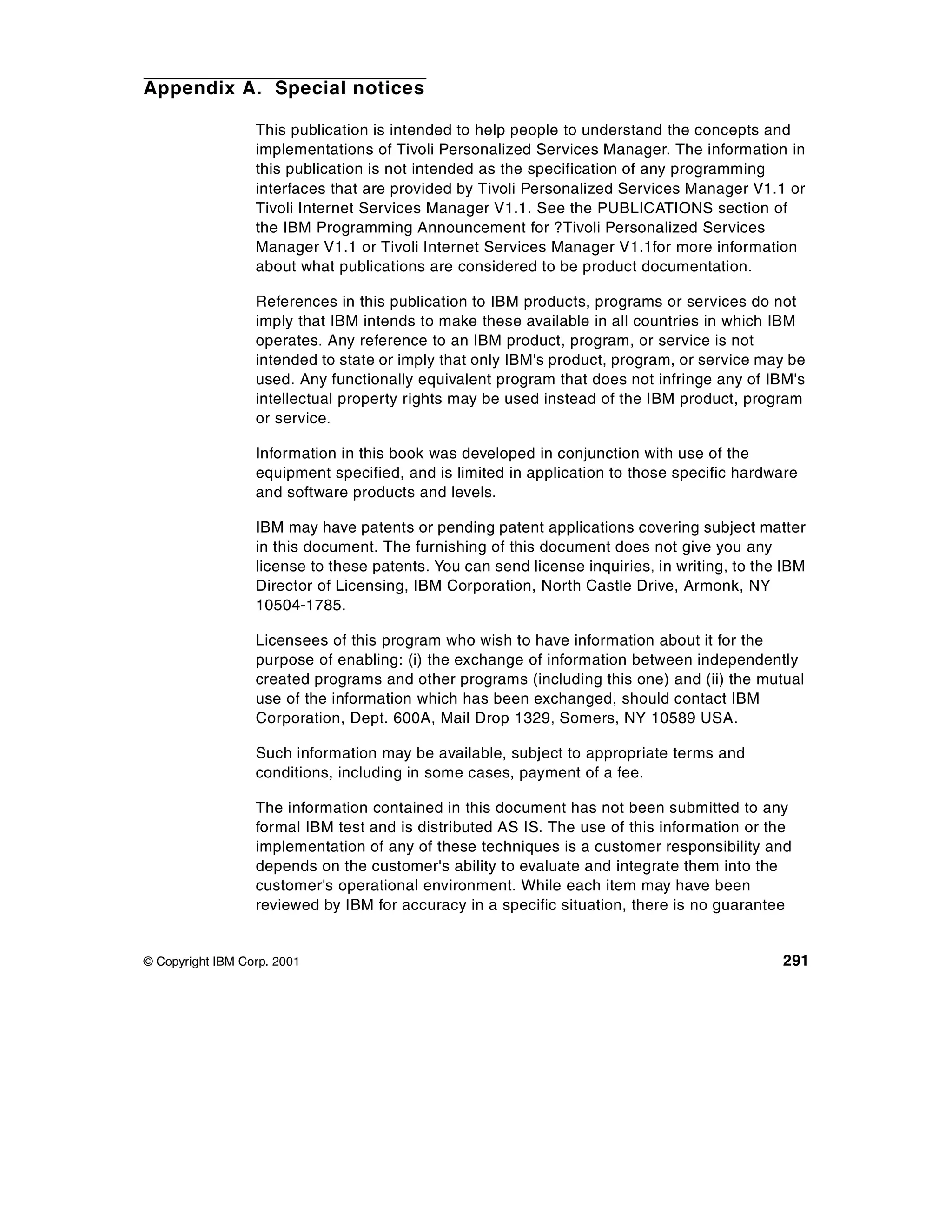Appendix A. Special notices

                  This publication is intended to help people to understand the concepts and
                  implementations of Tivoli Personalized Services Manager. The information in
                  this publication is not intended as the specification of any programming
                  interfaces that are provided by Tivoli Personalized Services Manager V1.1 or
                  Tivoli Internet Services Manager V1.1. See the PUBLICATIONS section of
                  the IBM Programming Announcement for ?Tivoli Personalized Services
                  Manager V1.1 or Tivoli Internet Services Manager V1.1for more information
                  about what publications are considered to be product documentation.

                  References in this publication to IBM products, programs or services do not
                  imply that IBM intends to make these available in all countries in which IBM
                  operates. Any reference to an IBM product, program, or service is not
                  intended to state or imply that only IBM's product, program, or service may be
                  used. Any functionally equivalent program that does not infringe any of IBM's
                  intellectual property rights may be used instead of the IBM product, program
                  or service.

                  Information in this book was developed in conjunction with use of the
                  equipment specified, and is limited in application to those specific hardware
                  and software products and levels.

                  IBM may have patents or pending patent applications covering subject matter
                  in this document. The furnishing of this document does not give you any
                  license to these patents. You can send license inquiries, in writing, to the IBM
                  Director of Licensing, IBM Corporation, North Castle Drive, Armonk, NY
                  10504-1785.

                  Licensees of this program who wish to have information about it for the
                  purpose of enabling: (i) the exchange of information between independently
                  created programs and other programs (including this one) and (ii) the mutual
                  use of the information which has been exchanged, should contact IBM
                  Corporation, Dept. 600A, Mail Drop 1329, Somers, NY 10589 USA.

                  Such information may be available, subject to appropriate terms and
                  conditions, including in some cases, payment of a fee.

                  The information contained in this document has not been submitted to any
                  formal IBM test and is distributed AS IS. The use of this information or the
                  implementation of any of these techniques is a customer responsibility and
                  depends on the customer's ability to evaluate and integrate them into the
                  customer's operational environment. While each item may have been
                  reviewed by IBM for accuracy in a specific situation, there is no guarantee


© Copyright IBM Corp. 2001                                                                    291
 