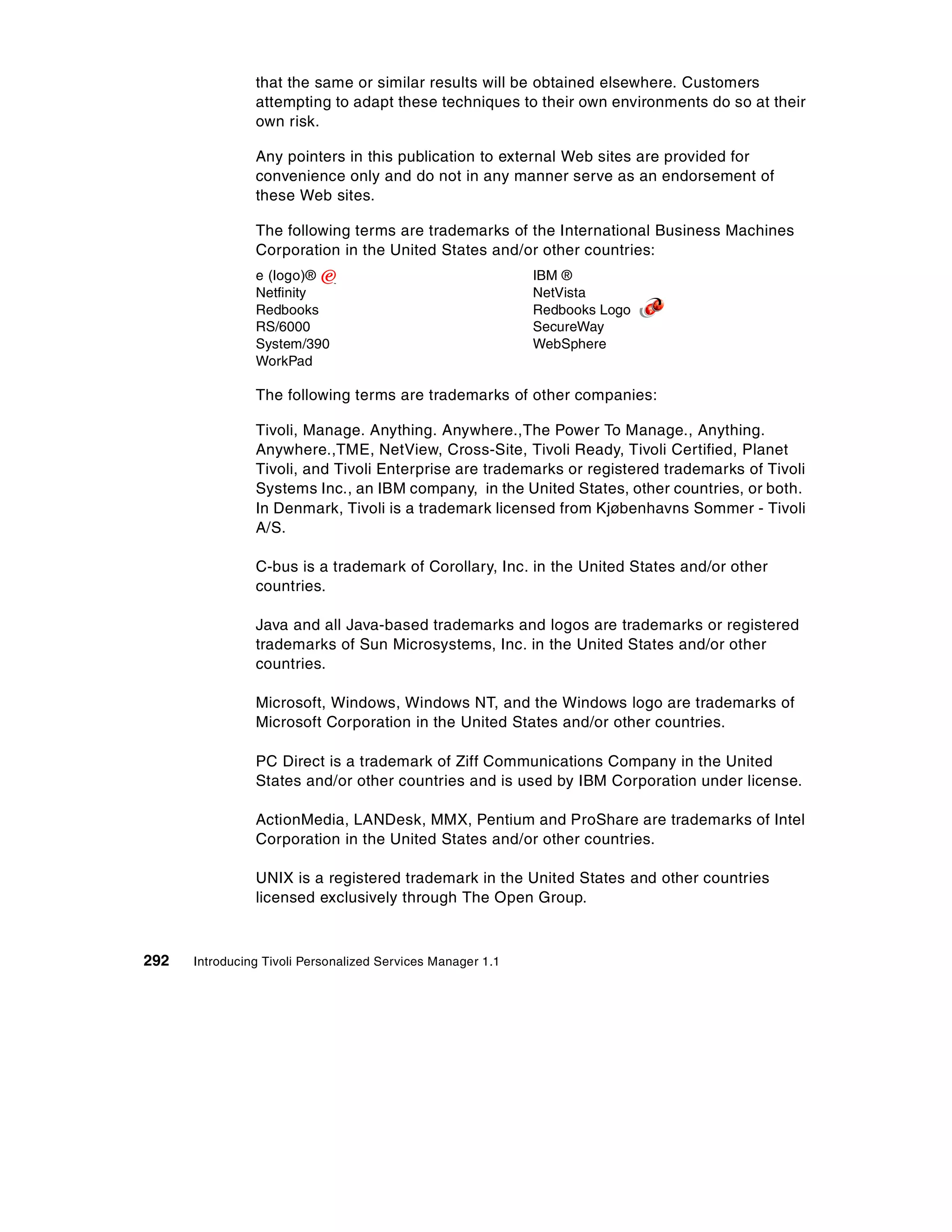 that the same or similar results will be obtained elsewhere. Customers
                attempting to adapt these techniques to their own environments do so at their
                own risk.

                Any pointers in this publication to external Web sites are provided for
                convenience only and do not in any manner serve as an endorsement of
                these Web sites.

                The following terms are trademarks of the International Business Machines
                Corporation in the United States and/or other countries:
                e (logo)®                                    IBM ®
                Netfinity                                    NetVista
                Redbooks                                     Redbooks Logo
                RS/6000                                      SecureWay
                System/390                                   WebSphere
                WorkPad

                The following terms are trademarks of other companies:

                Tivoli, Manage. Anything. Anywhere.,The Power To Manage., Anything.
                Anywhere.,TME, NetView, Cross-Site, Tivoli Ready, Tivoli Certified, Planet
                Tivoli, and Tivoli Enterprise are trademarks or registered trademarks of Tivoli
                Systems Inc., an IBM company, in the United States, other countries, or both.
                In Denmark, Tivoli is a trademark licensed from Kjøbenhavns Sommer - Tivoli
                A/S.

                C-bus is a trademark of Corollary, Inc. in the United States and/or other
                countries.

                Java and all Java-based trademarks and logos are trademarks or registered
                trademarks of Sun Microsystems, Inc. in the United States and/or other
                countries.

                Microsoft, Windows, Windows NT, and the Windows logo are trademarks of
                Microsoft Corporation in the United States and/or other countries.

                PC Direct is a trademark of Ziff Communications Company in the United
                States and/or other countries and is used by IBM Corporation under license.

                ActionMedia, LANDesk, MMX, Pentium and ProShare are trademarks of Intel
                Corporation in the United States and/or other countries.

                UNIX is a registered trademark in the United States and other countries
                licensed exclusively through The Open Group.



292   Introducing Tivoli Personalized Services Manager 1.1
 