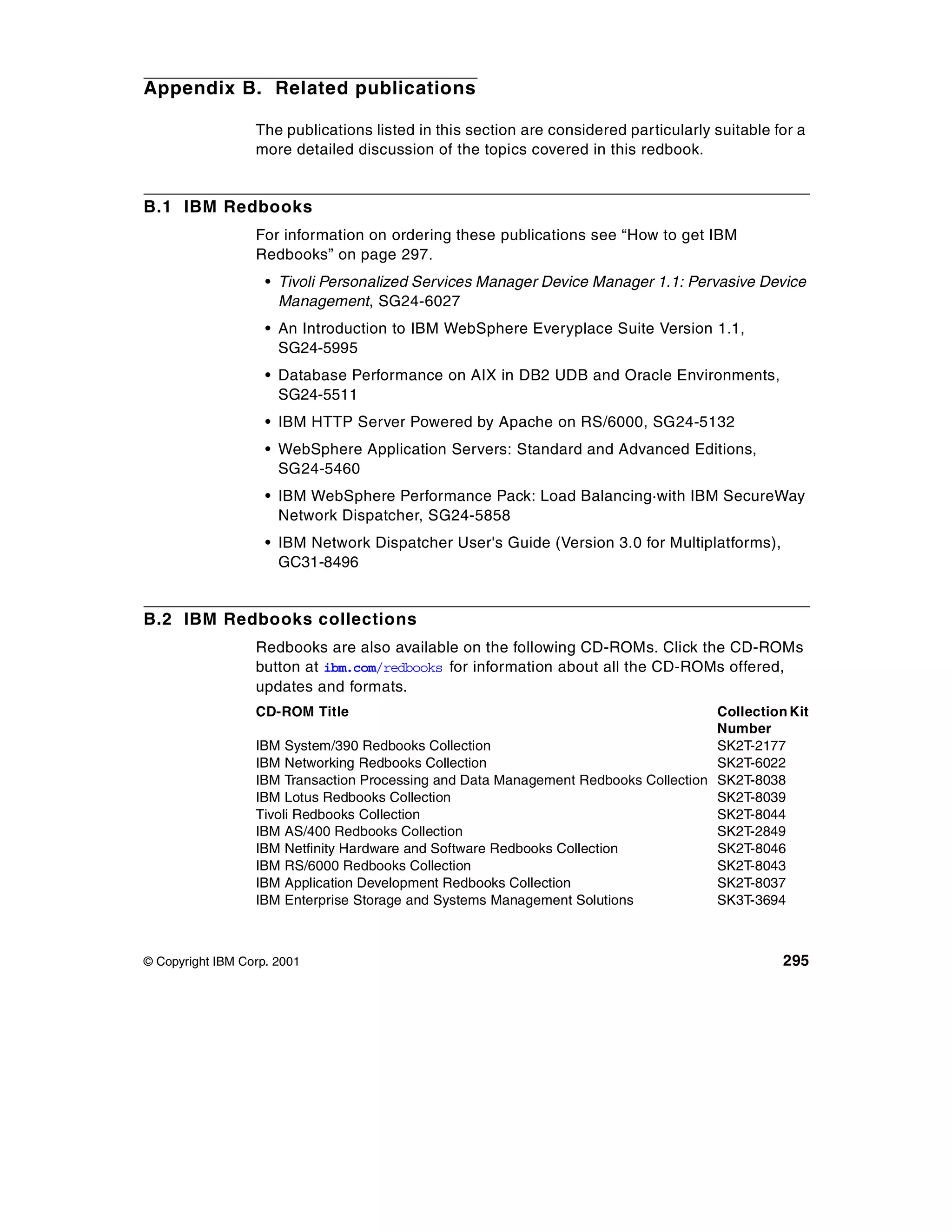 Appendix B. Related publications

                  The publications listed in this section are considered particularly suitable for a
                  more detailed discussion of the topics covered in this redbook.


B.1 IBM Redbooks
                  For information on ordering these publications see “How to get IBM
                  Redbooks” on page 297.
                    • Tivoli Personalized Services Manager Device Manager 1.1: Pervasive Device
                      Management, SG24-6027
                    • An Introduction to IBM WebSphere Everyplace Suite Version 1.1,
                      SG24-5995
                    • Database Performance on AIX in DB2 UDB and Oracle Environments,
                      SG24-5511
                    • IBM HTTP Server Powered by Apache on RS/6000, SG24-5132
                    • WebSphere Application Servers: Standard and Advanced Editions,
                      SG24-5460
                    • IBM WebSphere Performance Pack: Load Balancing·with IBM SecureWay
                      Network Dispatcher, SG24-5858
                    • IBM Network Dispatcher User's Guide (Version 3.0 for Multiplatforms),
                      GC31-8496


B.2 IBM Redbooks collections
                  Redbooks are also available on the following CD-ROMs. Click the CD-ROMs
                  button at ibm.com/redbooks for information about all the CD-ROMs offered,
                  updates and formats.
                  CD-ROM Title                                                       Collection Kit
                                                                                     Number
                  IBM System/390 Redbooks Collection                                 SK2T-2177
                  IBM Networking Redbooks Collection                                 SK2T-6022
                  IBM Transaction Processing and Data Management Redbooks Collection SK2T-8038
                  IBM Lotus Redbooks Collection                                      SK2T-8039
                  Tivoli Redbooks Collection                                         SK2T-8044
                  IBM AS/400 Redbooks Collection                                     SK2T-2849
                  IBM Netfinity Hardware and Software Redbooks Collection            SK2T-8046
                  IBM RS/6000 Redbooks Collection                                    SK2T-8043
                  IBM Application Development Redbooks Collection                    SK2T-8037
                  IBM Enterprise Storage and Systems Management Solutions            SK3T-3694



© Copyright IBM Corp. 2001                                                                      295
 