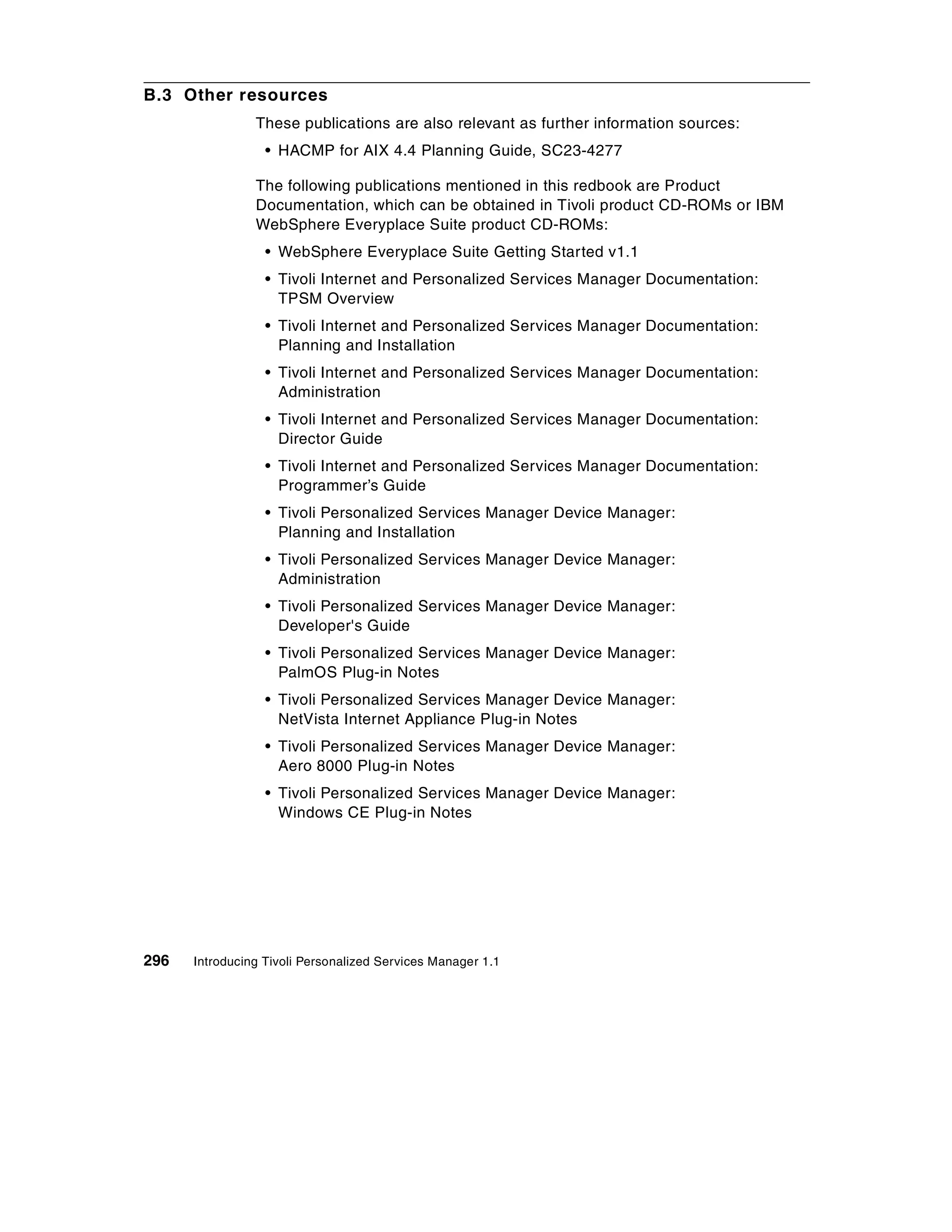 B.3 Other resources
                These publications are also relevant as further information sources:
                  • HACMP for AIX 4.4 Planning Guide, SC23-4277

                The following publications mentioned in this redbook are Product
                Documentation, which can be obtained in Tivoli product CD-ROMs or IBM
                WebSphere Everyplace Suite product CD-ROMs:
                  • WebSphere Everyplace Suite Getting Started v1.1
                  • Tivoli Internet and Personalized Services Manager Documentation:
                    TPSM Overview
                  • Tivoli Internet and Personalized Services Manager Documentation:
                    Planning and Installation
                  • Tivoli Internet and Personalized Services Manager Documentation:
                    Administration
                  • Tivoli Internet and Personalized Services Manager Documentation:
                    Director Guide
                  • Tivoli Internet and Personalized Services Manager Documentation:
                    Programmer’s Guide
                  • Tivoli Personalized Services Manager Device Manager:
                    Planning and Installation
                  • Tivoli Personalized Services Manager Device Manager:
                    Administration
                  • Tivoli Personalized Services Manager Device Manager:
                    Developer's Guide
                  • Tivoli Personalized Services Manager Device Manager:
                    PalmOS Plug-in Notes
                  • Tivoli Personalized Services Manager Device Manager:
                    NetVista Internet Appliance Plug-in Notes
                  • Tivoli Personalized Services Manager Device Manager:
                    Aero 8000 Plug-in Notes
                  • Tivoli Personalized Services Manager Device Manager:
                    Windows CE Plug-in Notes




296   Introducing Tivoli Personalized Services Manager 1.1
 
