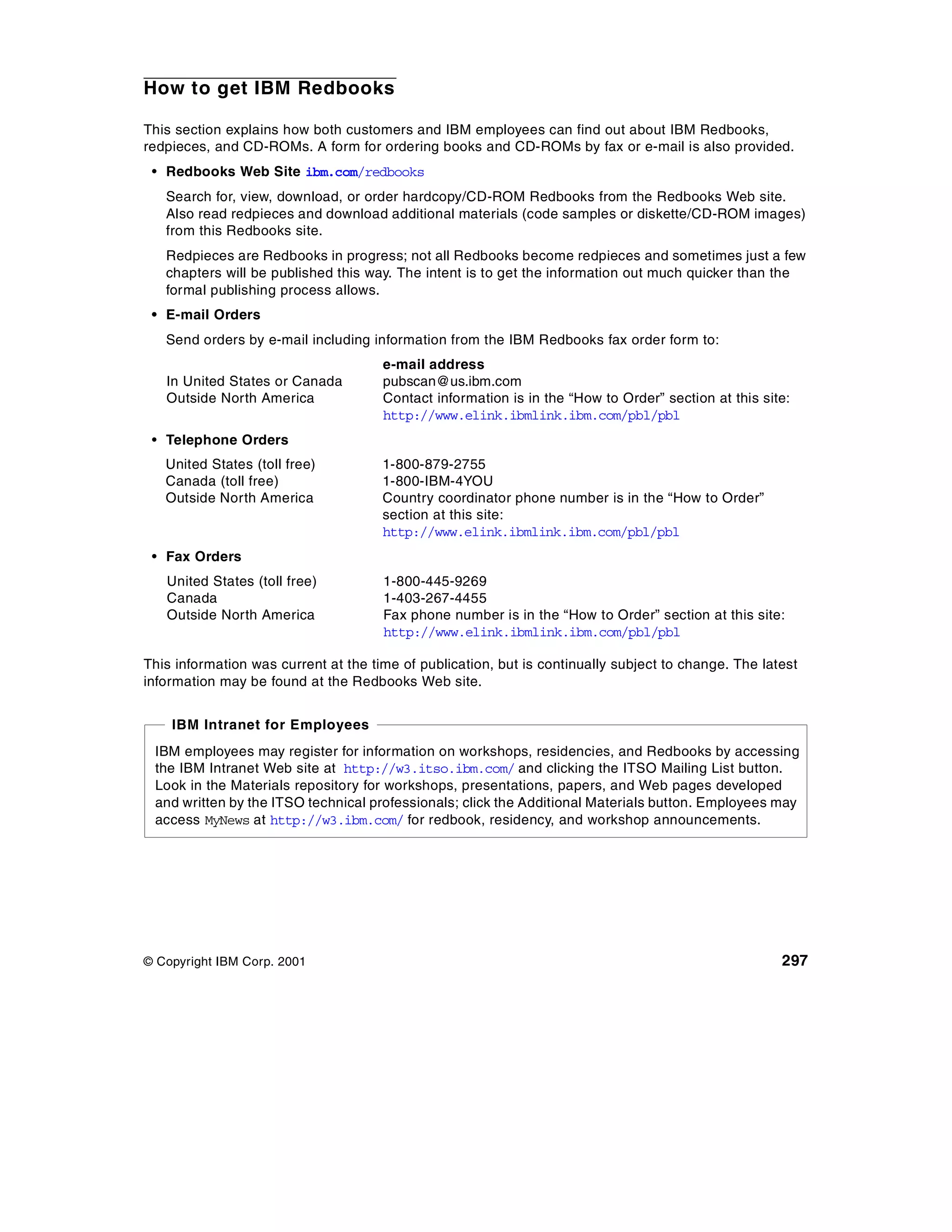 How to get IBM Redbooks

This section explains how both customers and IBM employees can find out about IBM Redbooks,
redpieces, and CD-ROMs. A form for ordering books and CD-ROMs by fax or e-mail is also provided.
 • Redbooks Web Site ibm.com/redbooks
   Search for, view, download, or order hardcopy/CD-ROM Redbooks from the Redbooks Web site.
   Also read redpieces and download additional materials (code samples or diskette/CD-ROM images)
   from this Redbooks site.
   Redpieces are Redbooks in progress; not all Redbooks become redpieces and sometimes just a few
   chapters will be published this way. The intent is to get the information out much quicker than the
   formal publishing process allows.
 • E-mail Orders
   Send orders by e-mail including information from the IBM Redbooks fax order form to:
                                      e-mail address
   In United States or Canada         pubscan@us.ibm.com
   Outside North America              Contact information is in the “How to Order” section at this site:
                                      http://www.elink.ibmlink.ibm.com/pbl/pbl
 • Telephone Orders
   United States (toll free)          1-800-879-2755
   Canada (toll free)                 1-800-IBM-4YOU
   Outside North America              Country coordinator phone number is in the “How to Order”
                                      section at this site:
                                      http://www.elink.ibmlink.ibm.com/pbl/pbl
 • Fax Orders
   United States (toll free)          1-800-445-9269
   Canada                             1-403-267-4455
   Outside North America              Fax phone number is in the “How to Order” section at this site:
                                      http://www.elink.ibmlink.ibm.com/pbl/pbl

This information was current at the time of publication, but is continually subject to change. The latest
information may be found at the Redbooks Web site.


    IBM Intranet for Employees
 IBM employees may register for information on workshops, residencies, and Redbooks by accessing
 the IBM Intranet Web site at http://w3.itso.ibm.com/ and clicking the ITSO Mailing List button.
 Look in the Materials repository for workshops, presentations, papers, and Web pages developed
 and written by the ITSO technical professionals; click the Additional Materials button. Employees may
 access MyNews at http://w3.ibm.com/ for redbook, residency, and workshop announcements.




© Copyright IBM Corp. 2001                                                                            297
 