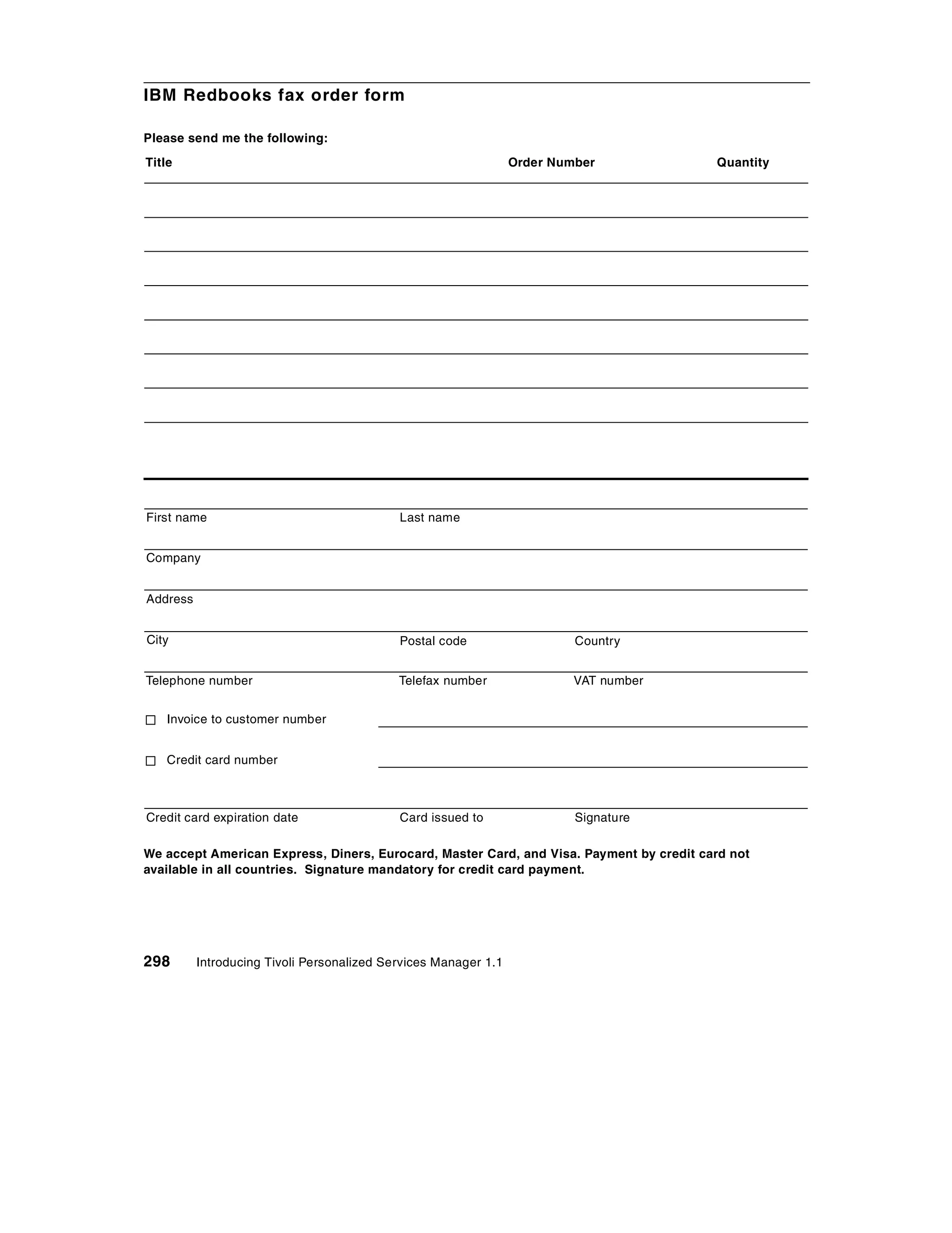 IBM Redbooks fax order form

Please send me the following:
Title                                                            Order Number            Quantity




First name                                  Last name


Company


Address


City                                        Postal code                   Country


Telephone number                            Telefax number                VAT number


   Invoice to customer number


   Credit card number



Credit card expiration date                 Card issued to                Signature

We accept American Express, Diners, Eurocard, Master Card, and Visa. Payment by credit card not
available in all countries. Signature mandatory for credit card payment.




298       Introducing Tivoli Personalized Services Manager 1.1
 