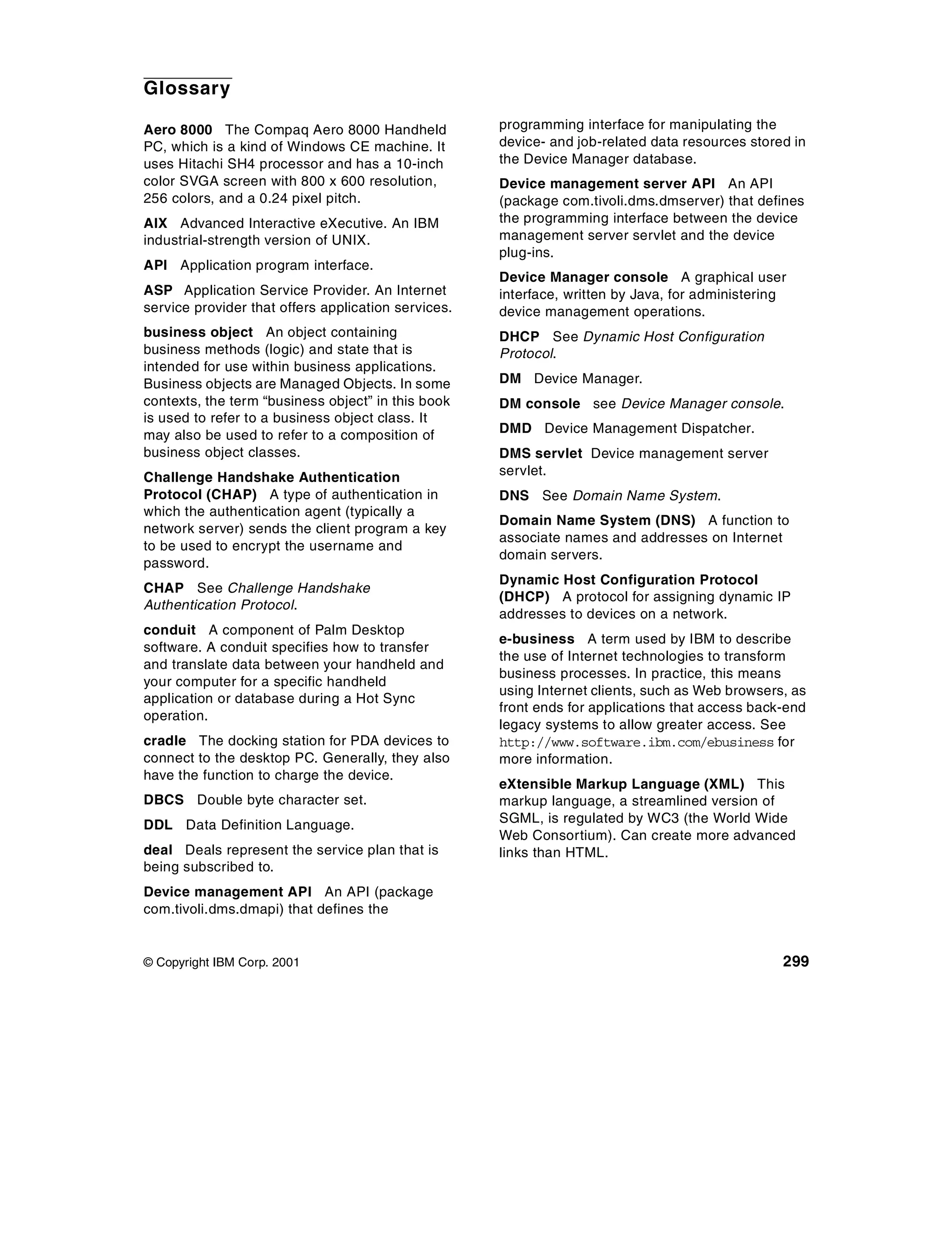 Glossary

Aero 8000 The Compaq Aero 8000 Handheld              programming interface for manipulating the
PC, which is a kind of Windows CE machine. It        device- and job-related data resources stored in
uses Hitachi SH4 processor and has a 10-inch         the Device Manager database.
color SVGA screen with 800 x 600 resolution,         Device management server API An API
256 colors, and a 0.24 pixel pitch.                  (package com.tivoli.dms.dmserver) that defines
AIX Advanced Interactive eXecutive. An IBM           the programming interface between the device
industrial-strength version of UNIX.                 management server servlet and the device
                                                     plug-ins.
API Application program interface.
                                                     Device Manager console A graphical user
ASP Application Service Provider. An Internet        interface, written by Java, for administering
service provider that offers application services.   device management operations.
business object An object containing                 DHCP See Dynamic Host Configuration
business methods (logic) and state that is           Protocol.
intended for use within business applications.
Business objects are Managed Objects. In some        DM Device Manager.
contexts, the term “business object” in this book    DM console see Device Manager console.
is used to refer to a business object class. It
may also be used to refer to a composition of        DMD Device Management Dispatcher.
business object classes.                             DMS servlet Device management server
Challenge Handshake Authentication                   servlet.
Protocol (CHAP) A type of authentication in          DNS See Domain Name System.
which the authentication agent (typically a
                                                     Domain Name System (DNS) A function to
network server) sends the client program a key
                                                     associate names and addresses on Internet
to be used to encrypt the username and
                                                     domain servers.
password.
                                                     Dynamic Host Configuration Protocol
CHAP See Challenge Handshake
                                                     (DHCP) A protocol for assigning dynamic IP
Authentication Protocol.
                                                     addresses to devices on a network.
conduit A component of Palm Desktop
                                                     e-business A term used by IBM to describe
software. A conduit specifies how to transfer
                                                     the use of Internet technologies to transform
and translate data between your handheld and
                                                     business processes. In practice, this means
your computer for a specific handheld
                                                     using Internet clients, such as Web browsers, as
application or database during a Hot Sync
                                                     front ends for applications that access back-end
operation.
                                                     legacy systems to allow greater access. See
cradle The docking station for PDA devices to        http://www.software.ibm.com/ebusiness for
connect to the desktop PC. Generally, they also      more information.
have the function to charge the device.
                                                     eXtensible Markup Language (XML) This
DBCS Double byte character set.                      markup language, a streamlined version of
DDL Data Definition Language.                        SGML, is regulated by WC3 (the World Wide
                                                     Web Consortium). Can create more advanced
deal Deals represent the service plan that is        links than HTML.
being subscribed to.
Device management API An API (package
com.tivoli.dms.dmapi) that defines the


© Copyright IBM Corp. 2001                                                                       299
 