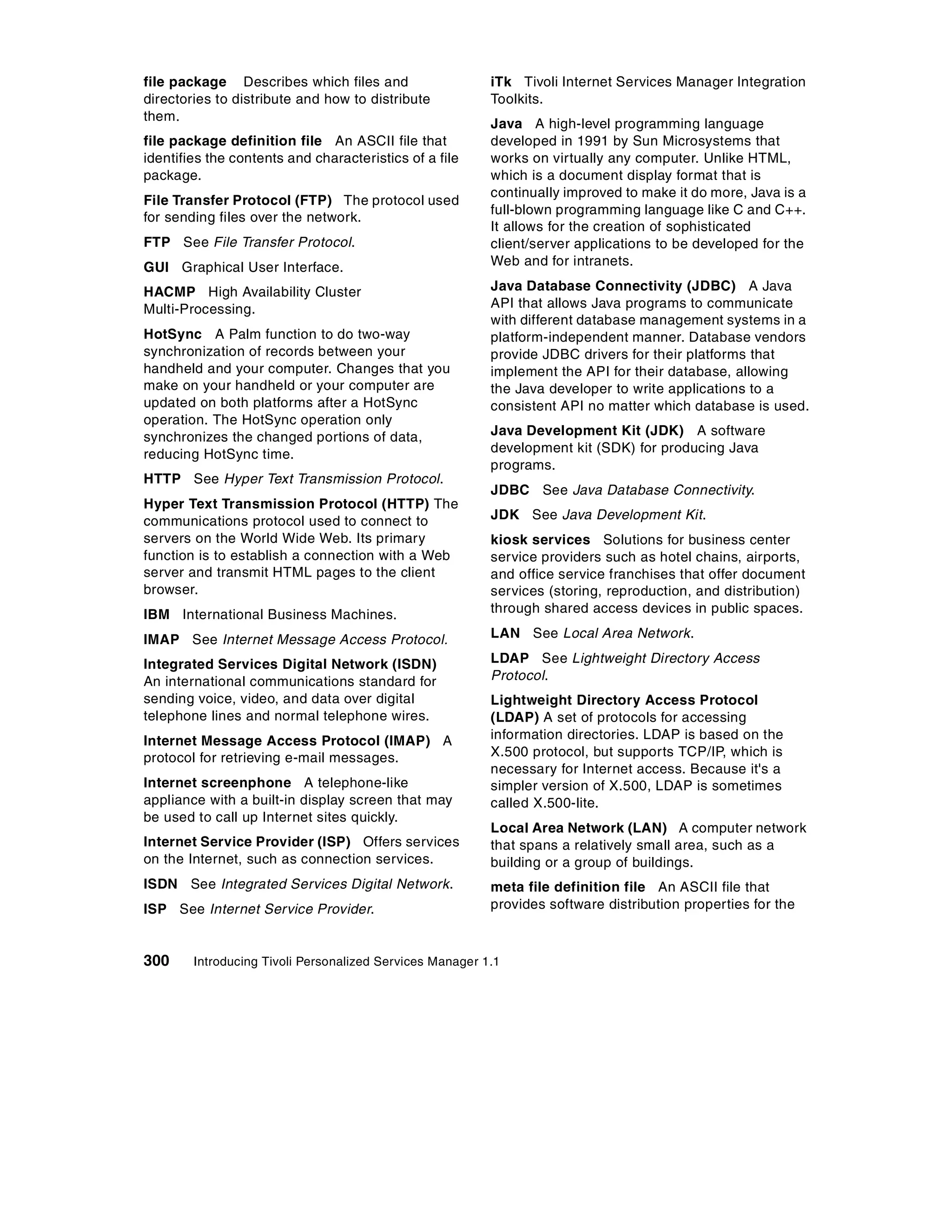 file package Describes which files and                    iTk Tivoli Internet Services Manager Integration
directories to distribute and how to distribute           Toolkits.
them.
                                                          Java A high-level programming language
file package definition file An ASCII file that           developed in 1991 by Sun Microsystems that
identifies the contents and characteristics of a file     works on virtually any computer. Unlike HTML,
package.                                                  which is a document display format that is
                                                          continually improved to make it do more, Java is a
File Transfer Protocol (FTP) The protocol used
                                                          full-blown programming language like C and C++.
for sending files over the network.
                                                          It allows for the creation of sophisticated
FTP See File Transfer Protocol.                           client/server applications to be developed for the
GUI Graphical User Interface.                             Web and for intranets.

HACMP High Availability Cluster                           Java Database Connectivity (JDBC) A Java
Multi-Processing.                                         API that allows Java programs to communicate
                                                          with different database management systems in a
HotSync A Palm function to do two-way                     platform-independent manner. Database vendors
synchronization of records between your                   provide JDBC drivers for their platforms that
handheld and your computer. Changes that you              implement the API for their database, allowing
make on your handheld or your computer are                the Java developer to write applications to a
updated on both platforms after a HotSync                 consistent API no matter which database is used.
operation. The HotSync operation only
synchronizes the changed portions of data,                Java Development Kit (JDK) A software
reducing HotSync time.                                    development kit (SDK) for producing Java
                                                          programs.
HTTP See Hyper Text Transmission Protocol.
                                                          JDBC See Java Database Connectivity.
Hyper Text Transmission Protocol (HTTP) The
communications protocol used to connect to                JDK See Java Development Kit.
servers on the World Wide Web. Its primary                kiosk services Solutions for business center
function is to establish a connection with a Web          service providers such as hotel chains, airports,
server and transmit HTML pages to the client              and office service franchises that offer document
browser.                                                  services (storing, reproduction, and distribution)
IBM International Business Machines.                      through shared access devices in public spaces.

IMAP See Internet Message Access Protocol.                LAN See Local Area Network.

Integrated Services Digital Network (ISDN)                LDAP See Lightweight Directory Access
An international communications standard for              Protocol.
sending voice, video, and data over digital               Lightweight Directory Access Protocol
telephone lines and normal telephone wires.               (LDAP) A set of protocols for accessing
Internet Message Access Protocol (IMAP) A                 information directories. LDAP is based on the
protocol for retrieving e-mail messages.                  X.500 protocol, but supports TCP/IP, which is
                                                          necessary for Internet access. Because it's a
Internet screenphone A telephone-like                     simpler version of X.500, LDAP is sometimes
appliance with a built-in display screen that may         called X.500-lite.
be used to call up Internet sites quickly.
                                                          Local Area Network (LAN) A computer network
Internet Service Provider (ISP) Offers services           that spans a relatively small area, such as a
on the Internet, such as connection services.             building or a group of buildings.
ISDN See Integrated Services Digital Network.             meta file definition file An ASCII file that
ISP See Internet Service Provider.                        provides software distribution properties for the



300     Introducing Tivoli Personalized Services Manager 1.1
 