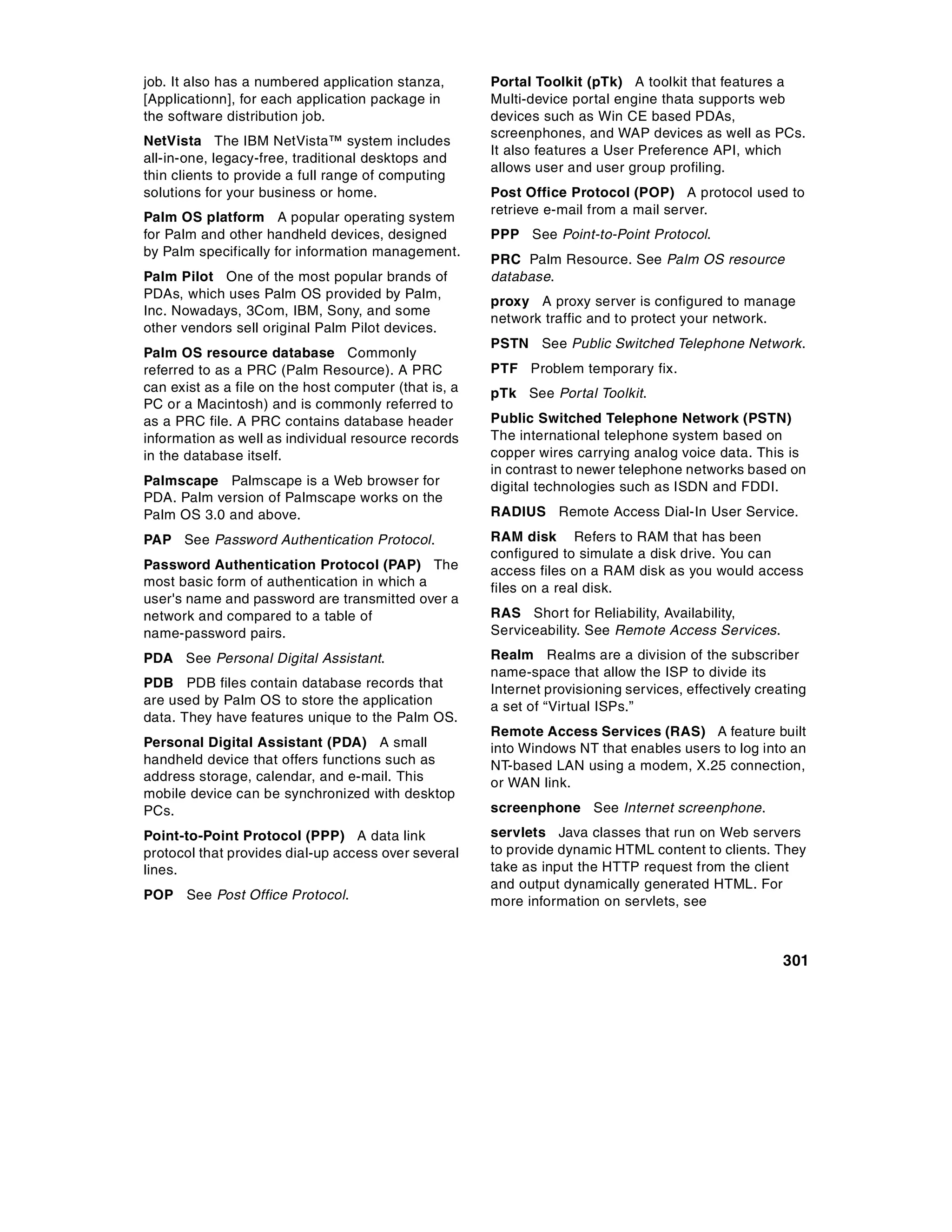 job. It also has a numbered application stanza,        Portal Toolkit (pTk) A toolkit that features a
[Applicationn], for each application package in        Multi-device portal engine thata supports web
the software distribution job.                         devices such as Win CE based PDAs,
                                                       screenphones, and WAP devices as well as PCs.
NetVista The IBM NetVista™ system includes
                                                       It also features a User Preference API, which
all-in-one, legacy-free, traditional desktops and
                                                       allows user and user group profiling.
thin clients to provide a full range of computing
solutions for your business or home.                   Post Office Protocol (POP) A protocol used to
                                                       retrieve e-mail from a mail server.
Palm OS platform A popular operating system
for Palm and other handheld devices, designed          PPP See Point-to-Point Protocol.
by Palm specifically for information management.
                                                       PRC Palm Resource. See Palm OS resource
Palm Pilot One of the most popular brands of           database.
PDAs, which uses Palm OS provided by Palm,
                                                       proxy A proxy server is configured to manage
Inc. Nowadays, 3Com, IBM, Sony, and some
                                                       network traffic and to protect your network.
other vendors sell original Palm Pilot devices.
                                                       PSTN See Public Switched Telephone Network.
Palm OS resource database Commonly
referred to as a PRC (Palm Resource). A PRC            PTF Problem temporary fix.
can exist as a file on the host computer (that is, a   pTk See Portal Toolkit.
PC or a Macintosh) and is commonly referred to
as a PRC file. A PRC contains database header          Public Switched Telephone Network (PSTN)
information as well as individual resource records     The international telephone system based on
in the database itself.                                copper wires carrying analog voice data. This is
                                                       in contrast to newer telephone networks based on
Palmscape Palmscape is a Web browser for               digital technologies such as ISDN and FDDI.
PDA. Palm version of Palmscape works on the
Palm OS 3.0 and above.                                 RADIUS Remote Access Dial-In User Service.

PAP See Password Authentication Protocol.              RAM disk Refers to RAM that has been
                                                       configured to simulate a disk drive. You can
Password Authentication Protocol (PAP) The             access files on a RAM disk as you would access
most basic form of authentication in which a           files on a real disk.
user's name and password are transmitted over a
network and compared to a table of                     RAS Short for Reliability, Availability,
name-password pairs.                                   Serviceability. See Remote Access Services.

PDA See Personal Digital Assistant.                    Realm Realms are a division of the subscriber
                                                       name-space that allow the ISP to divide its
PDB PDB files contain database records that            Internet provisioning services, effectively creating
are used by Palm OS to store the application           a set of “Virtual ISPs.”
data. They have features unique to the Palm OS.
                                                       Remote Access Services (RAS) A feature built
Personal Digital Assistant (PDA) A small               into Windows NT that enables users to log into an
handheld device that offers functions such as          NT-based LAN using a modem, X.25 connection,
address storage, calendar, and e-mail. This            or WAN link.
mobile device can be synchronized with desktop
PCs.                                                   screenphone See Internet screenphone.

Point-to-Point Protocol (PPP) A data link              servlets Java classes that run on Web servers
protocol that provides dial-up access over several     to provide dynamic HTML content to clients. They
lines.                                                 take as input the HTTP request from the client
                                                       and output dynamically generated HTML. For
POP See Post Office Protocol.                          more information on servlets, see



                                                                                                       301
 