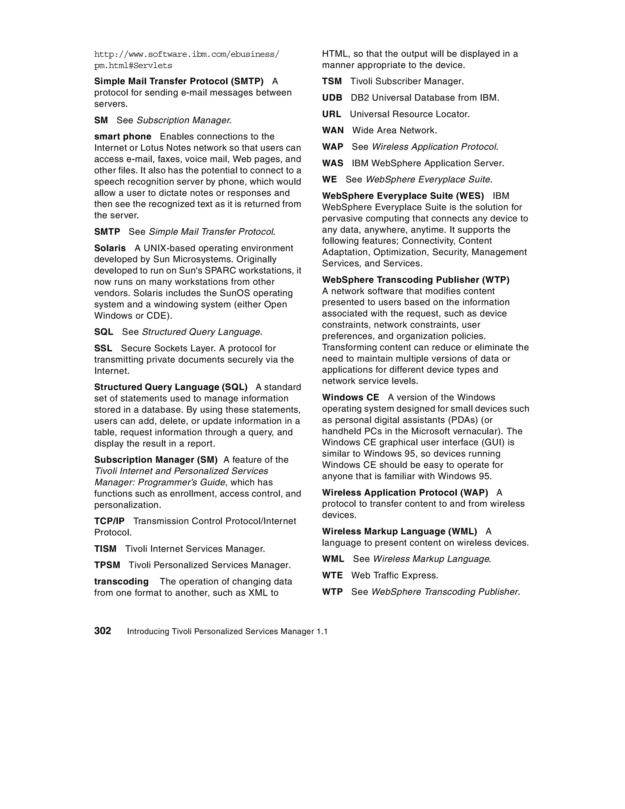 http://www.software.ibm.com/ebusiness/                    HTML, so that the output will be displayed in a
pm.html#Servlets                                          manner appropriate to the device.
Simple Mail Transfer Protocol (SMTP) A                    TSM Tivoli Subscriber Manager.
protocol for sending e-mail messages between
                                                          UDB DB2 Universal Database from IBM.
servers.
                                                          URL Universal Resource Locator.
SM See Subscription Manager.
                                                          WAN Wide Area Network.
smart phone Enables connections to the
Internet or Lotus Notes network so that users can         WAP See Wireless Application Protocol.
access e-mail, faxes, voice mail, Web pages, and          WAS IBM WebSphere Application Server.
other files. It also has the potential to connect to a
speech recognition server by phone, which would           WE See WebSphere Everyplace Suite.
allow a user to dictate notes or responses and            WebSphere Everyplace Suite (WES) IBM
then see the recognized text as it is returned from       WebSphere Everyplace Suite is the solution for
the server.                                               pervasive computing that connects any device to
SMTP See Simple Mail Transfer Protocol.                   any data, anywhere, anytime. It supports the
                                                          following features; Connectivity, Content
Solaris A UNIX-based operating environment                Adaptation, Optimization, Security, Management
developed by Sun Microsystems. Originally                 Services, and Services.
developed to run on Sun's SPARC workstations, it
now runs on many workstations from other                  WebSphere Transcoding Publisher (WTP)
vendors. Solaris includes the SunOS operating             A network software that modifies content
system and a windowing system (either Open                presented to users based on the information
Windows or CDE).                                          associated with the request, such as device
                                                          constraints, network constraints, user
SQL See Structured Query Language.                        preferences, and organization policies.
SSL Secure Sockets Layer. A protocol for                  Transforming content can reduce or eliminate the
transmitting private documents securely via the           need to maintain multiple versions of data or
Internet.                                                 applications for different device types and
                                                          network service levels.
Structured Query Language (SQL) A standard
set of statements used to manage information              Windows CE A version of the Windows
stored in a database. By using these statements,          operating system designed for small devices such
users can add, delete, or update information in a         as personal digital assistants (PDAs) (or
table, request information through a query, and           handheld PCs in the Microsoft vernacular). The
display the result in a report.                           Windows CE graphical user interface (GUI) is
                                                          similar to Windows 95, so devices running
Subscription Manager (SM) A feature of the
                                                          Windows CE should be easy to operate for
Tivoli Internet and Personalized Services
                                                          anyone that is familiar with Windows 95.
Manager: Programmer’s Guide, which has
functions such as enrollment, access control, and         Wireless Application Protocol (WAP) A
personalization.                                          protocol to transfer content to and from wireless
                                                          devices.
TCP/IP Transmission Control Protocol/Internet
Protocol.                                                 Wireless Markup Language (WML) A
                                                          language to present content on wireless devices.
TISM Tivoli Internet Services Manager.
                                                          WML See Wireless Markup Language.
TPSM Tivoli Personalized Services Manager.
                                                          WTE Web Traffic Express.
transcoding The operation of changing data
from one format to another, such as XML to                WTP See WebSphere Transcoding Publisher.



302     Introducing Tivoli Personalized Services Manager 1.1
 