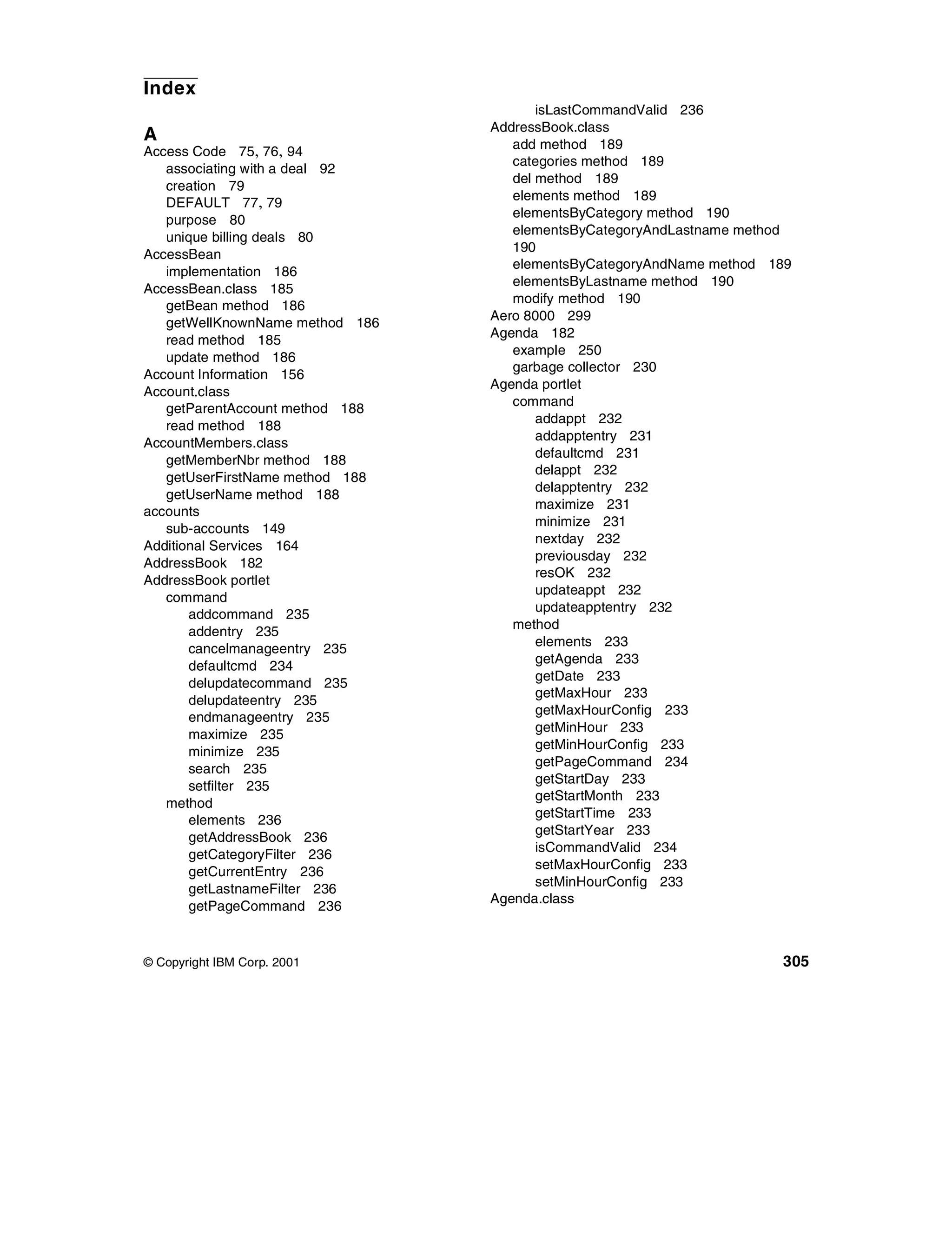 Index
                                        isLastCommandValid 236
                                 AddressBook.class
A                                   add method 189
Access Code 75, 76, 94
                                    categories method 189
   associating with a deal 92
                                    del method 189
   creation 79
                                    elements method 189
   DEFAULT 77, 79
                                    elementsByCategory method 190
   purpose 80
                                    elementsByCategoryAndLastname method
   unique billing deals 80
                                    190
AccessBean
                                    elementsByCategoryAndName method 189
   implementation 186
                                    elementsByLastname method 190
AccessBean.class 185
                                    modify method 190
   getBean method 186
                                 Aero 8000 299
   getWellKnownName method 186
                                 Agenda 182
   read method 185
                                    example 250
   update method 186
                                    garbage collector 230
Account Information 156
                                 Agenda portlet
Account.class
                                    command
   getParentAccount method 188
                                        addappt 232
   read method 188
                                        addapptentry 231
AccountMembers.class
                                        defaultcmd 231
   getMemberNbr method 188
                                        delappt 232
   getUserFirstName method 188
                                        delapptentry 232
   getUserName method 188
                                        maximize 231
accounts
                                        minimize 231
   sub-accounts 149
                                        nextday 232
Additional Services 164
                                        previousday 232
AddressBook 182
                                        resOK 232
AddressBook portlet
                                        updateappt 232
   command
                                        updateapptentry 232
       addcommand 235
                                    method
       addentry 235
                                        elements 233
       cancelmanageentry 235
                                        getAgenda 233
       defaultcmd 234
                                        getDate 233
       delupdatecommand 235
                                        getMaxHour 233
       delupdateentry 235
                                        getMaxHourConfig 233
       endmanageentry 235
                                        getMinHour 233
       maximize 235
                                        getMinHourConfig 233
       minimize 235
                                        getPageCommand 234
       search 235
                                        getStartDay 233
       setfilter 235
                                        getStartMonth 233
   method
                                        getStartTime 233
       elements 236
                                        getStartYear 233
       getAddressBook 236
                                        isCommandValid 234
       getCategoryFilter 236
                                        setMaxHourConfig 233
       getCurrentEntry 236
                                        setMinHourConfig 233
       getLastnameFilter 236
                                 Agenda.class
       getPageCommand 236



© Copyright IBM Corp. 2001                                            305
 