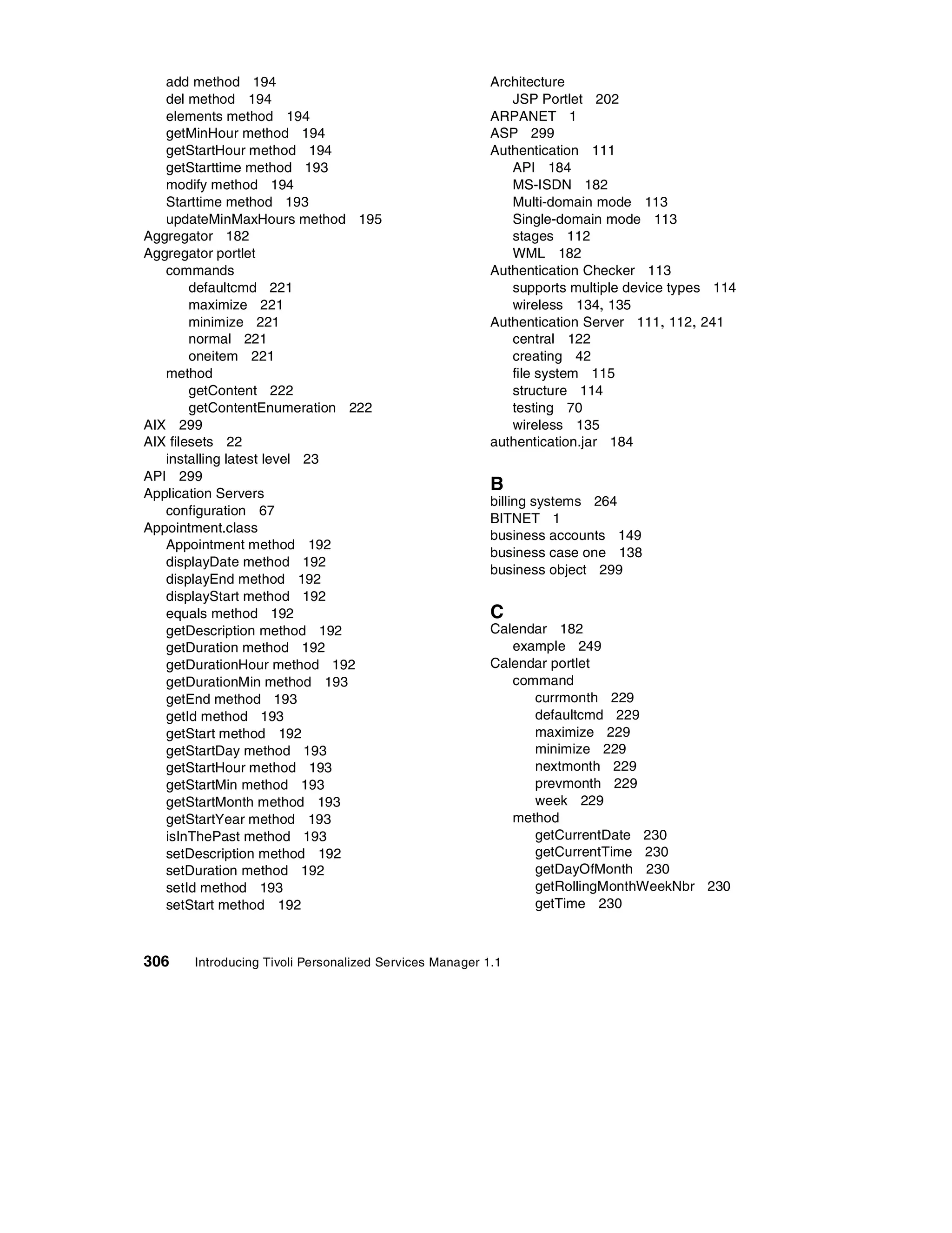 add method 194                                        Architecture
   del method 194                                           JSP Portlet 202
   elements method 194                                   ARPANET 1
   getMinHour method 194                                 ASP 299
   getStartHour method 194                               Authentication 111
   getStarttime method 193                                  API 184
   modify method 194                                        MS-ISDN 182
   Starttime method 193                                     Multi-domain mode 113
   updateMinMaxHours method 195                             Single-domain mode 113
Aggregator 182                                              stages 112
Aggregator portlet                                          WML 182
   commands                                              Authentication Checker 113
        defaultcmd 221                                      supports multiple device types 114
        maximize 221                                        wireless 134, 135
        minimize 221                                     Authentication Server 111, 112, 241
        normal 221                                          central 122
        oneitem 221                                         creating 42
   method                                                   file system 115
        getContent 222                                      structure 114
        getContentEnumeration 222                           testing 70
AIX 299                                                     wireless 135
AIX filesets 22                                          authentication.jar 184
   installing latest level 23
API 299
Application Servers
                                                         B
                                                         billing systems 264
   configuration 67
                                                         BITNET 1
Appointment.class
                                                         business accounts 149
   Appointment method 192
                                                         business case one 138
   displayDate method 192
                                                         business object 299
   displayEnd method 192
   displayStart method 192
   equals method 192                                     C
   getDescription method 192                             Calendar 182
   getDuration method 192                                   example 249
   getDurationHour method 192                            Calendar portlet
   getDurationMin method 193                                command
   getEnd method 193                                           currmonth 229
   getId method 193                                            defaultcmd 229
   getStart method 192                                         maximize 229
   getStartDay method 193                                      minimize 229
   getStartHour method 193                                     nextmonth 229
   getStartMin method 193                                      prevmonth 229
   getStartMonth method 193                                    week 229
   getStartYear method 193                                  method
   isInThePast method 193                                      getCurrentDate 230
   setDescription method 192                                   getCurrentTime 230
   setDuration method 192                                      getDayOfMonth 230
   setId method 193                                            getRollingMonthWeekNbr 230
   setStart method 192                                         getTime 230



306    Introducing Tivoli Personalized Services Manager 1.1
 