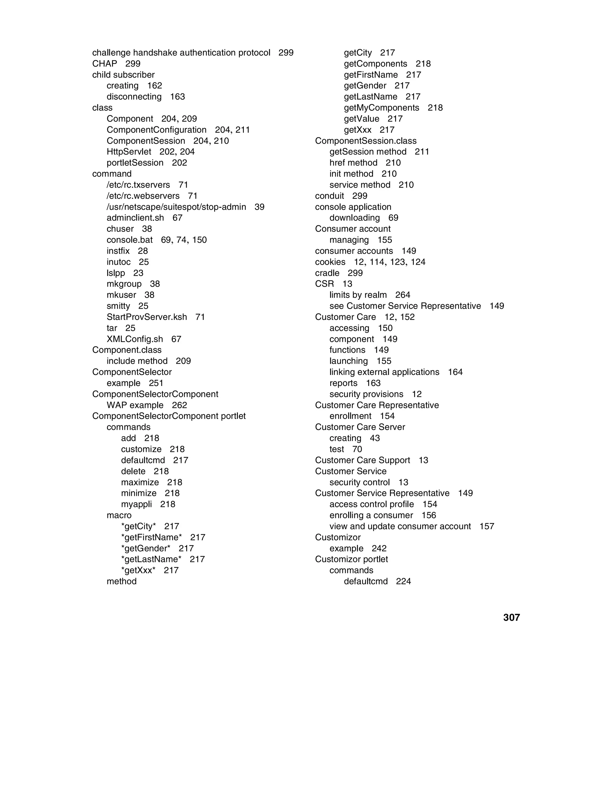 challenge handshake authentication protocol 299           getCity 217
CHAP 299                                                  getComponents 218
child subscriber                                          getFirstName 217
    creating 162                                          getGender 217
    disconnecting 163                                     getLastName 217
class                                                     getMyComponents 218
    Component 204, 209                                    getValue 217
    ComponentConfiguration 204, 211                       getXxx 217
    ComponentSession 204, 210                     ComponentSession.class
    HttpServlet 202, 204                             getSession method 211
    portletSession 202                               href method 210
command                                              init method 210
    /etc/rc.txservers 71                             service method 210
    /etc/rc.webservers 71                         conduit 299
    /usr/netscape/suitespot/stop-admin 39         console application
    adminclient.sh 67                                downloading 69
    chuser 38                                     Consumer account
    console.bat 69, 74, 150                          managing 155
    instfix 28                                    consumer accounts 149
    inutoc 25                                     cookies 12, 114, 123, 124
    lslpp 23                                      cradle 299
    mkgroup 38                                    CSR 13
    mkuser 38                                        limits by realm 264
    smitty 25                                        see Customer Service Representative 149
    StartProvServer.ksh 71                        Customer Care 12, 152
    tar 25                                           accessing 150
    XMLConfig.sh 67                                  component 149
Component.class                                      functions 149
    include method 209                               launching 155
ComponentSelector                                    linking external applications 164
    example 251                                      reports 163
ComponentSelectorComponent                           security provisions 12
    WAP example 262                               Customer Care Representative
ComponentSelectorComponent portlet                   enrollment 154
    commands                                      Customer Care Server
        add 218                                      creating 43
        customize 218                                test 70
        defaultcmd 217                            Customer Care Support 13
        delete 218                                Customer Service
        maximize 218                                 security control 13
        minimize 218                              Customer Service Representative 149
        myappli 218                                  access control profile 154
    macro                                            enrolling a consumer 156
        *getCity* 217                                view and update consumer account 157
        *getFirstName* 217                        Customizor
        *getGender* 217                              example 242
        *getLastName* 217                         Customizor portlet
        *getXxx* 217                                 commands
    method                                                defaultcmd 224



                                                                                           307
 