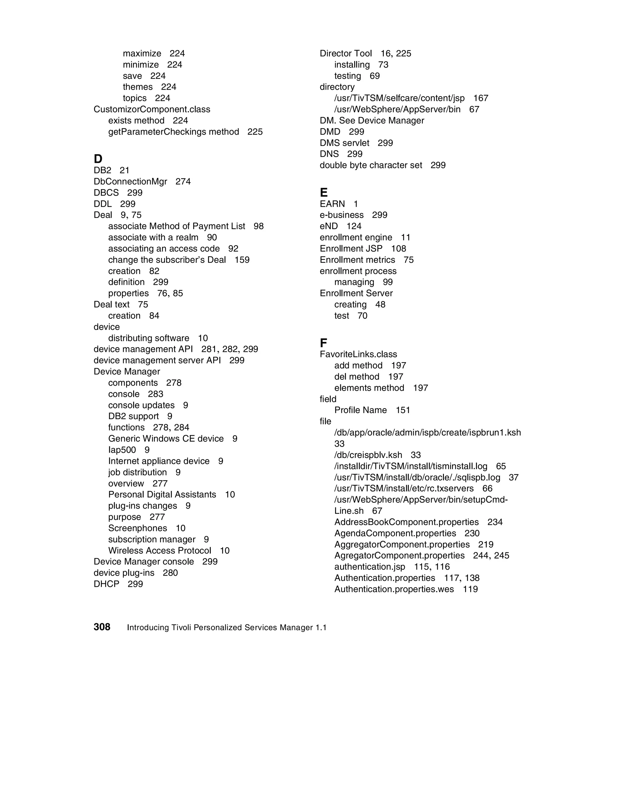 maximize 224                                      Director Tool 16, 225
       minimize 224                                          installing 73
       save 224                                              testing 69
       themes 224                                        directory
       topics 224                                            /usr/TivTSM/selfcare/content/jsp 167
CustomizorComponent.class                                    /usr/WebSphere/AppServer/bin 67
   exists method 224                                     DM. See Device Manager
   getParameterCheckings method 225                      DMD 299
                                                         DMS servlet 299
                                                         DNS 299
D                                                        double byte character set 299
DB2 21
DbConnectionMgr 274
DBCS 299                                                 E
DDL 299                                                  EARN 1
Deal 9, 75                                               e-business 299
   associate Method of Payment List 98                   eND 124
   associate with a realm 90                             enrollment engine 11
   associating an access code 92                         Enrollment JSP 108
   change the subscriber’s Deal 159                      Enrollment metrics 75
   creation 82                                           enrollment process
   definition 299                                           managing 99
   properties 76, 85                                     Enrollment Server
Deal text 75                                                creating 48
   creation 84                                              test 70
device
   distributing software 10
device management API 281, 282, 299
                                                         F
                                                         FavoriteLinks.class
device management server API 299
                                                              add method 197
Device Manager
                                                              del method 197
   components 278
                                                              elements method 197
   console 283
                                                         field
   console updates 9
                                                              Profile Name 151
   DB2 support 9
                                                         file
   functions 278, 284
                                                              /db/app/oracle/admin/ispb/create/ispbrun1.ksh
   Generic Windows CE device 9
                                                              33
   Iap500 9
                                                              /db/creispblv.ksh 33
   Internet appliance device 9
                                                              /installdir/TivTSM/install/tisminstall.log 65
   job distribution 9
                                                              /usr/TivTSM/install/db/oracle/./sqlispb.log 37
   overview 277
                                                              /usr/TivTSM/install/etc/rc.txservers 66
   Personal Digital Assistants 10
                                                              /usr/WebSphere/AppServer/bin/setupCmd-
   plug-ins changes 9
                                                              Line.sh 67
   purpose 277
                                                              AddressBookComponent.properties 234
   Screenphones 10
                                                              AgendaComponent.properties 230
   subscription manager 9
                                                              AggregatorComponent.properties 219
   Wireless Access Protocol 10
                                                              AgregatorComponent.properties 244, 245
Device Manager console 299
                                                              authentication.jsp 115, 116
device plug-ins 280
                                                              Authentication.properties 117, 138
DHCP 299
                                                              Authentication.properties.wes 119



308    Introducing Tivoli Personalized Services Manager 1.1
 