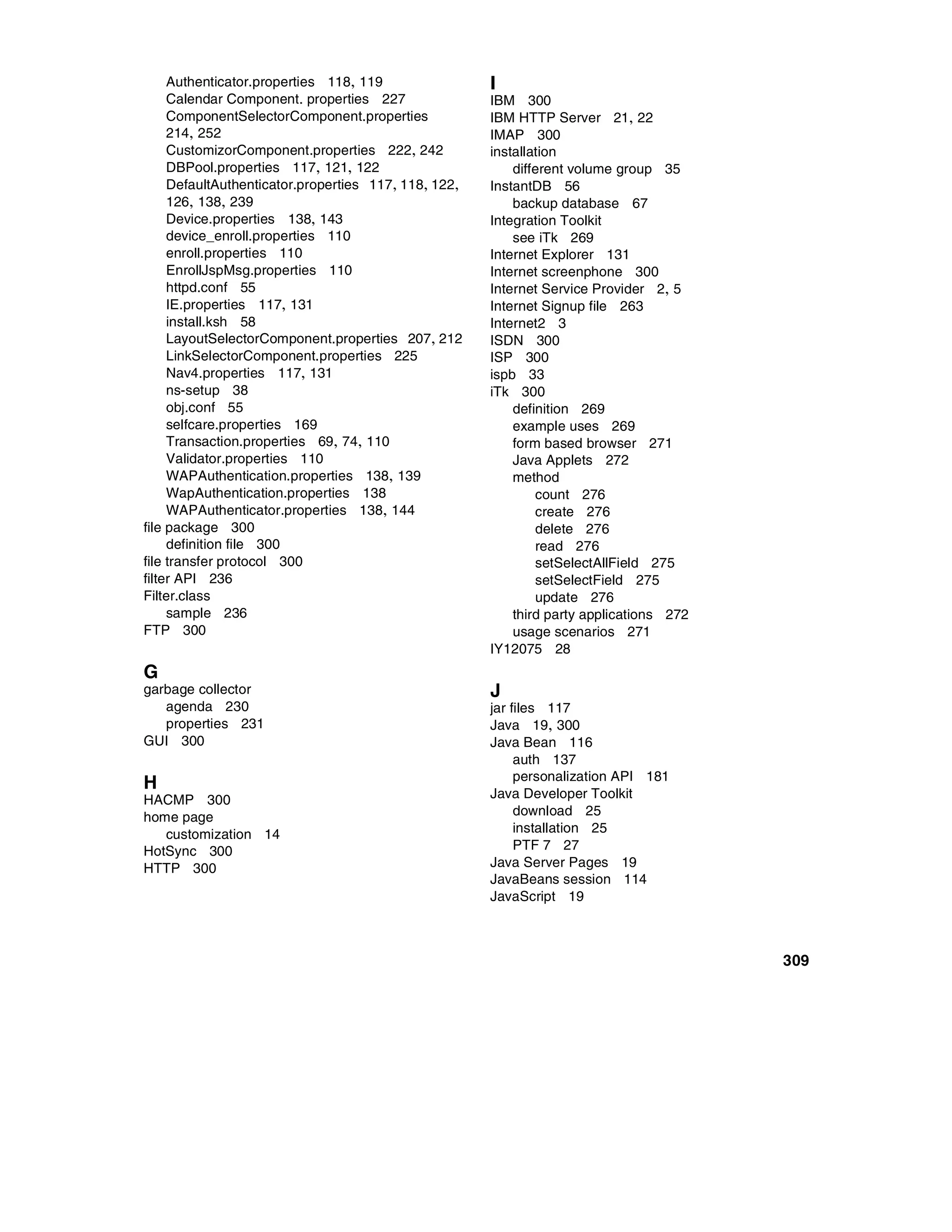 Authenticator.properties 118, 119                I
     Calendar Component. properties 227               IBM 300
     ComponentSelectorComponent.properties            IBM HTTP Server 21, 22
     214, 252                                         IMAP 300
     CustomizorComponent.properties 222, 242          installation
     DBPool.properties 117, 121, 122                      different volume group 35
     DefaultAuthenticator.properties 117, 118, 122,   InstantDB 56
     126, 138, 239                                        backup database 67
     Device.properties 138, 143                       Integration Toolkit
     device_enroll.properties 110                         see iTk 269
     enroll.properties 110                            Internet Explorer 131
     EnrollJspMsg.properties 110                      Internet screenphone 300
     httpd.conf 55                                    Internet Service Provider 2, 5
     IE.properties 117, 131                           Internet Signup file 263
     install.ksh 58                                   Internet2 3
     LayoutSelectorComponent.properties 207, 212      ISDN 300
     LinkSelectorComponent.properties 225             ISP 300
     Nav4.properties 117, 131                         ispb 33
     ns-setup 38                                      iTk 300
     obj.conf 55                                          definition 269
     selfcare.properties 169                              example uses 269
     Transaction.properties 69, 74, 110                   form based browser 271
     Validator.properties 110                             Java Applets 272
     WAPAuthentication.properties 138, 139                method
     WapAuthentication.properties 138                         count 276
     WAPAuthenticator.properties 138, 144                     create 276
file package 300                                              delete 276
     definition file 300                                      read 276
file transfer protocol 300                                    setSelectAllField 275
filter API 236                                                setSelectField 275
Filter.class                                                  update 276
     sample 236                                           third party applications 272
FTP 300                                                   usage scenarios 271
                                                      IY12075 28
G
garbage collector                                     J
   agenda 230                                         jar files 117
   properties 231                                     Java 19, 300
GUI 300                                               Java Bean 116
                                                           auth 137
                                                           personalization API 181
H                                                     Java Developer Toolkit
HACMP 300
home page                                                  download 25
   customization 14                                        installation 25
HotSync 300                                                PTF 7 27
HTTP 300                                              Java Server Pages 19
                                                      JavaBeans session 114
                                                      JavaScript 19



                                                                                         309
 