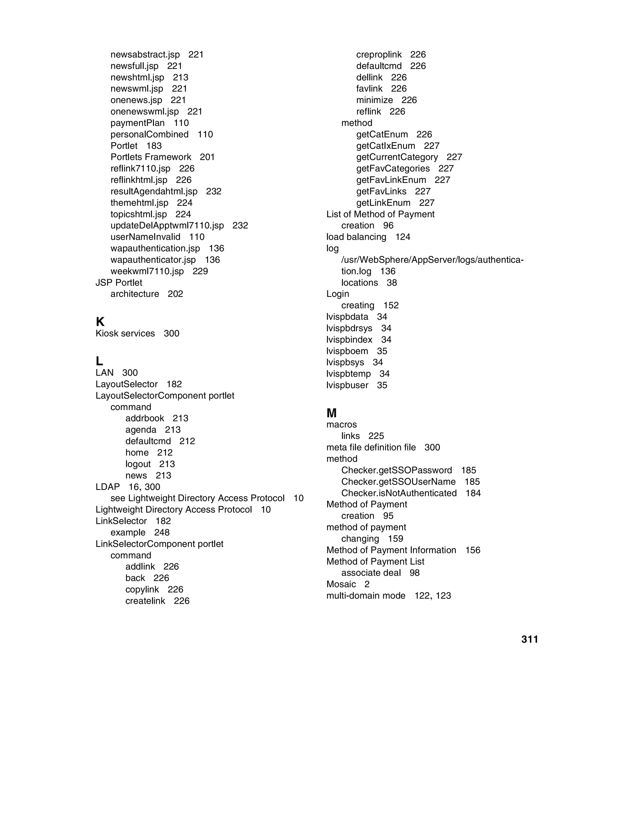 newsabstract.jsp 221                                    creproplink 226
   newsfull.jsp 221                                        defaultcmd 226
   newshtml.jsp 213                                        dellink 226
   newswml.jsp 221                                         favlink 226
   onenews.jsp 221                                         minimize 226
   onenewswml.jsp 221                                      reflink 226
   paymentPlan 110                                     method
   personalCombined 110                                    getCatEnum 226
   Portlet 183                                             getCatIxEnum 227
   Portlets Framework 201                                  getCurrentCategory 227
   reflink7110.jsp 226                                     getFavCategories 227
   reflinkhtml.jsp 226                                     getFavLinkEnum 227
   resultAgendahtml.jsp 232                                getFavLinks 227
   themehtml.jsp 224                                       getLinkEnum 227
   topicshtml.jsp 224                              List of Method of Payment
   updateDelApptwml7110.jsp 232                        creation 96
   userNameInvalid 110                             load balancing 124
   wapauthentication.jsp 136                       log
   wapauthenticator.jsp 136                            /usr/WebSphere/AppServer/logs/authentica-
   weekwml7110.jsp 229                                 tion.log 136
JSP Portlet                                            locations 38
   architecture 202                                Login
                                                       creating 152
                                                   lvispbdata 34
K                                                  lvispbdrsys 34
Kiosk services 300
                                                   lvispbindex 34
                                                   lvispboem 35
L                                                  lvispbsys 34
LAN 300                                            lvispbtemp 34
LayoutSelector 182                                 lvispbuser 35
LayoutSelectorComponent portlet
    command
       addrbook 213                                M
                                                   macros
       agenda 213
                                                      links 225
       defaultcmd 212
                                                   meta file definition file 300
       home 212
                                                   method
       logout 213
                                                      Checker.getSSOPassword       185
       news 213
                                                      Checker.getSSOUserName        185
LDAP 16, 300
                                                      Checker.isNotAuthenticated    184
    see Lightweight Directory Access Protocol 10
                                                   Method of Payment
Lightweight Directory Access Protocol 10
                                                      creation 95
LinkSelector 182
                                                   method of payment
    example 248
                                                      changing 159
LinkSelectorComponent portlet
                                                   Method of Payment Information   156
    command
                                                   Method of Payment List
       addlink 226
                                                      associate deal 98
       back 226
                                                   Mosaic 2
       copylink 226
                                                   multi-domain mode 122, 123
       createlink 226



                                                                                               311
 