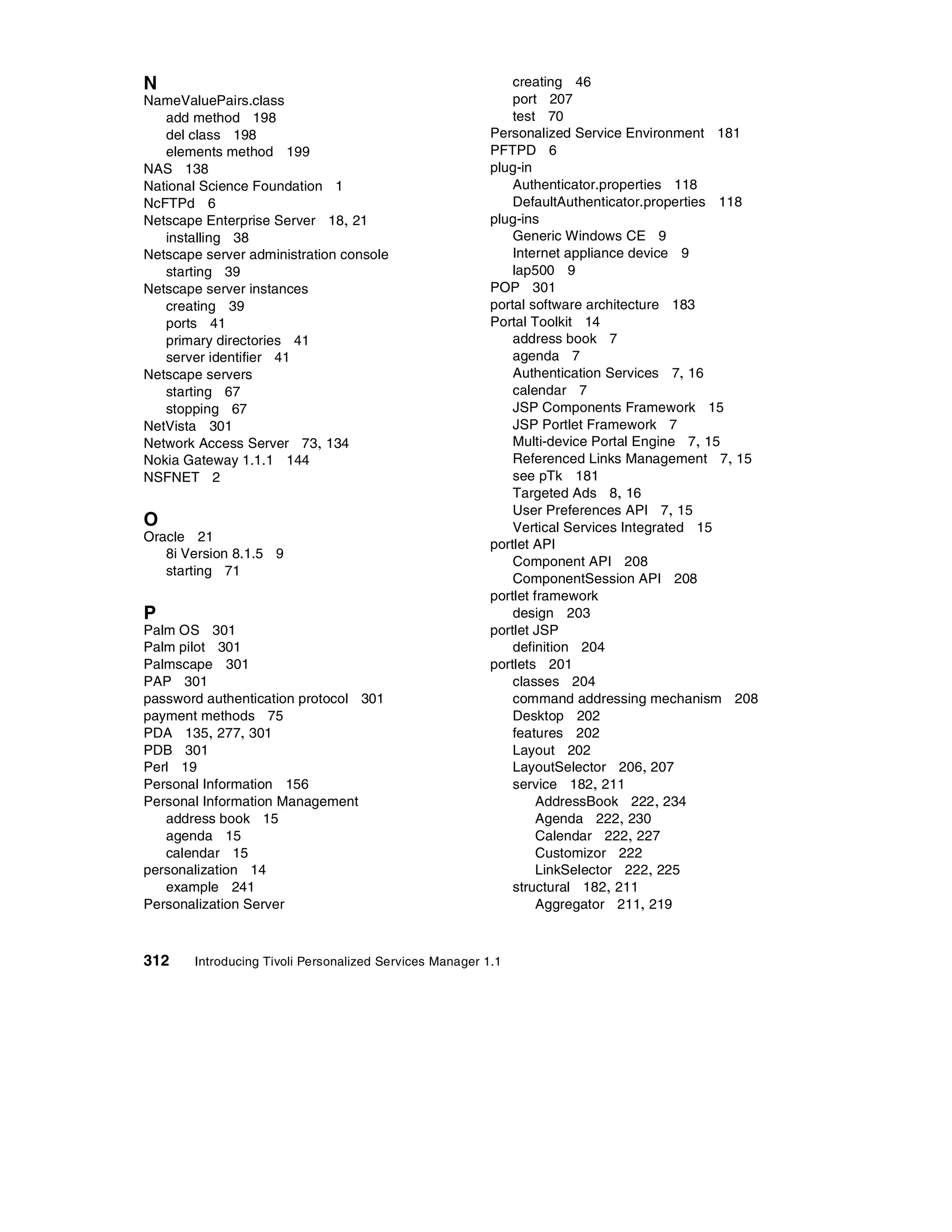 N                                                            creating 46
NameValuePairs.class                                         port 207
   add method 198                                            test 70
   del class 198                                         Personalized Service Environment 181
   elements method 199                                   PFTPD 6
NAS 138                                                  plug-in
National Science Foundation 1                                Authenticator.properties 118
NcFTPd 6                                                     DefaultAuthenticator.properties 118
Netscape Enterprise Server 18, 21                        plug-ins
   installing 38                                             Generic Windows CE 9
Netscape server administration console                       Internet appliance device 9
   starting 39                                               lap500 9
Netscape server instances                                POP 301
   creating 39                                           portal software architecture 183
   ports 41                                              Portal Toolkit 14
   primary directories 41                                    address book 7
   server identifier 41                                      agenda 7
Netscape servers                                             Authentication Services 7, 16
   starting 67                                               calendar 7
   stopping 67                                               JSP Components Framework 15
NetVista 301                                                 JSP Portlet Framework 7
Network Access Server 73, 134                                Multi-device Portal Engine 7, 15
Nokia Gateway 1.1.1 144                                      Referenced Links Management 7, 15
NSFNET 2                                                     see pTk 181
                                                             Targeted Ads 8, 16
                                                             User Preferences API 7, 15
O                                                            Vertical Services Integrated 15
Oracle 21
                                                         portlet API
   8i Version 8.1.5 9
                                                             Component API 208
   starting 71
                                                             ComponentSession API 208
                                                         portlet framework
P                                                            design 203
Palm OS 301                                              portlet JSP
Palm pilot 301                                               definition 204
Palmscape 301                                            portlets 201
PAP 301                                                      classes 204
password authentication protocol 301                         command addressing mechanism 208
payment methods 75                                           Desktop 202
PDA 135, 277, 301                                            features 202
PDB 301                                                      Layout 202
Perl 19                                                      LayoutSelector 206, 207
Personal Information 156                                     service 182, 211
Personal Information Management                                   AddressBook 222 , 234
   address book 15                                                Agenda 222, 230
   agenda 15                                                      Calendar 222, 227
   calendar 15                                                    Customizor 222
personalization 14                                                LinkSelector 222, 225
   example 241                                               structural 182, 211
Personalization Server                                            Aggregator 211, 219



312    Introducing Tivoli Personalized Services Manager 1.1
 
