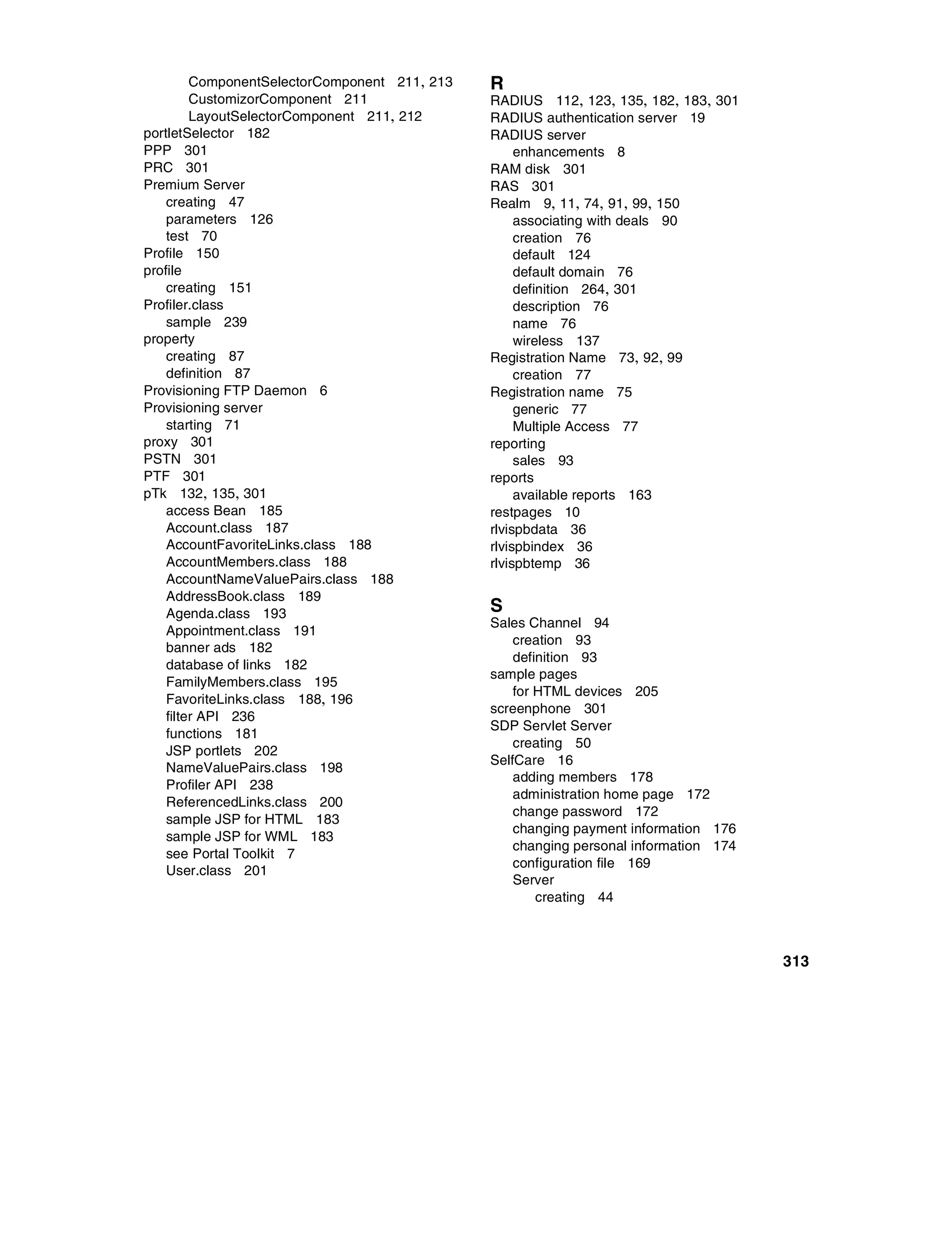 ComponentSelectorComponent 211, 213   R
         CustomizorComponent 211               RADIUS 112, 123, 135, 182, 183, 301
         LayoutSelectorComponent 211, 212      RADIUS authentication server 19
portletSelector 182                            RADIUS server
PPP 301                                             enhancements 8
PRC 301                                        RAM disk 301
Premium Server                                 RAS 301
    creating 47                                Realm 9, 11, 74, 91, 99, 150
    parameters 126                                  associating with deals 90
    test 70                                         creation 76
Profile 150                                         default 124
profile                                             default domain 76
    creating 151                                    definition 264, 301
Profiler.class                                      description 76
    sample 239                                      name 76
property                                            wireless 137
    creating 87                                Registration Name 73, 92, 99
    definition 87                                   creation 77
Provisioning FTP Daemon 6                      Registration name 75
Provisioning server                                 generic 77
    starting 71                                     Multiple Access 77
proxy 301                                      reporting
PSTN 301                                            sales 93
PTF 301                                        reports
pTk 132, 135, 301                                   available reports 163
    access Bean 185                            restpages 10
    Account.class 187                          rlvispbdata 36
    AccountFavoriteLinks.class 188             rlvispbindex 36
    AccountMembers.class 188                   rlvispbtemp 36
    AccountNameValuePairs.class 188
    AddressBook.class 189
    Agenda.class 193                           S
                                               Sales Channel 94
    Appointment.class 191
                                                   creation 93
    banner ads 182
                                                   definition 93
    database of links 182
                                               sample pages
    FamilyMembers.class 195
                                                   for HTML devices 205
    FavoriteLinks.class 188, 196
                                               screenphone 301
    filter API 236
                                               SDP Servlet Server
    functions 181
                                                   creating 50
    JSP portlets 202
                                               SelfCare 16
    NameValuePairs.class 198
                                                   adding members 178
    Profiler API 238
                                                   administration home page 172
    ReferencedLinks.class 200
                                                   change password 172
    sample JSP for HTML 183
                                                   changing payment information 176
    sample JSP for WML 183
                                                   changing personal information 174
    see Portal Toolkit 7
                                                   configuration file 169
    User.class 201
                                                   Server
                                                       creating 44



                                                                                       313
 