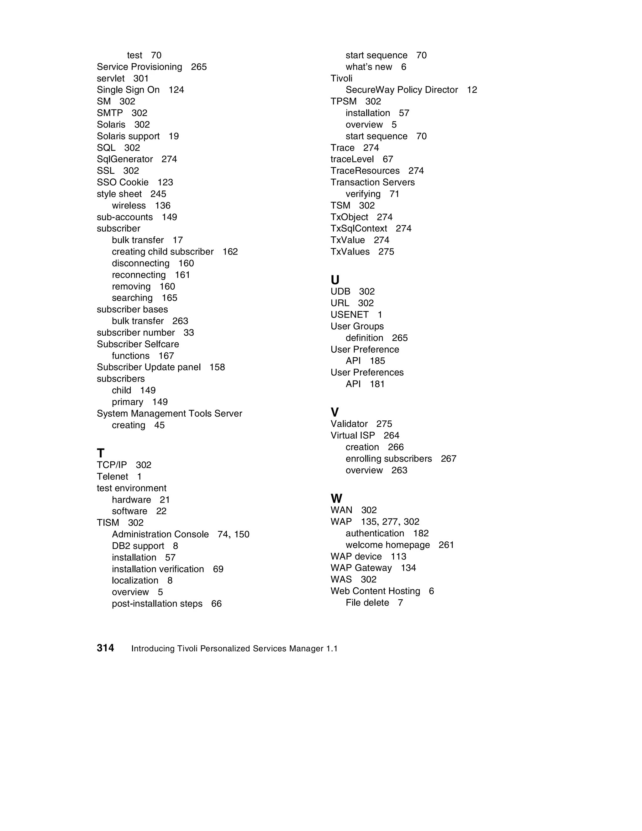 test 70                                              start sequence 70
Service Provisioning 265                                     what’s new 6
servlet 301                                              Tivoli
Single Sign On 124                                           SecureWay Policy Director 12
SM 302                                                   TPSM 302
SMTP 302                                                     installation 57
Solaris 302                                                  overview 5
Solaris support 19                                           start sequence 70
SQL 302                                                  Trace 274
SqlGenerator 274                                         traceLevel 67
SSL 302                                                  TraceResources 274
SSO Cookie 123                                           Transaction Servers
style sheet 245                                              verifying 71
    wireless 136                                         TSM 302
sub-accounts 149                                         TxObject 274
subscriber                                               TxSqlContext 274
    bulk transfer 17                                     TxValue 274
    creating child subscriber 162                        TxValues 275
    disconnecting 160
    reconnecting 161
    removing 160
                                                         U
                                                         UDB 302
    searching 165
                                                         URL 302
subscriber bases
                                                         USENET 1
    bulk transfer 263
                                                         User Groups
subscriber number 33
                                                            definition 265
Subscriber Selfcare
                                                         User Preference
    functions 167
                                                            API 185
Subscriber Update panel 158
                                                         User Preferences
subscribers
                                                            API 181
    child 149
    primary 149
System Management Tools Server                           V
    creating 45                                          Validator 275
                                                         Virtual ISP 264
                                                             creation 266
T                                                            enrolling subscribers 267
TCP/IP 302
                                                             overview 263
Telenet 1
test environment
    hardware 21                                          W
    software 22                                          WAN 302
TISM 302                                                 WAP 135, 277, 302
    Administration Console 74, 150                         authentication 182
    DB2 support 8                                          welcome homepage 261
    installation 57                                      WAP device 113
    installation verification 69                         WAP Gateway 134
    localization 8                                       WAS 302
    overview 5                                           Web Content Hosting 6
    post-installation steps 66                             File delete 7



314    Introducing Tivoli Personalized Services Manager 1.1
 