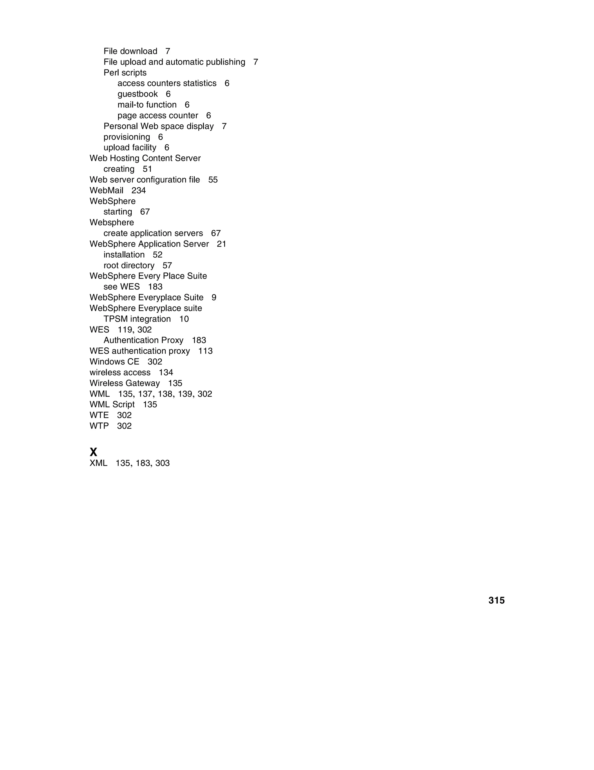 File download 7
    File upload and automatic publishing 7
    Perl scripts
        access counters statistics 6
        guestbook 6
        mail-to function 6
        page access counter 6
    Personal Web space display 7
    provisioning 6
    upload facility 6
Web Hosting Content Server
    creating 51
Web server configuration file 55
WebMail 234
WebSphere
    starting 67
Websphere
    create application servers 67
WebSphere Application Server 21
    installation 52
    root directory 57
WebSphere Every Place Suite
    see WES 183
WebSphere Everyplace Suite 9
WebSphere Everyplace suite
    TPSM integration 10
WES 119, 302
    Authentication Proxy 183
WES authentication proxy 113
Windows CE 302
wireless access 134
Wireless Gateway 135
WML 135, 137, 138, 139, 302
WML Script 135
WTE 302
WTP 302


X
XML 135, 183, 303




                                             315
 