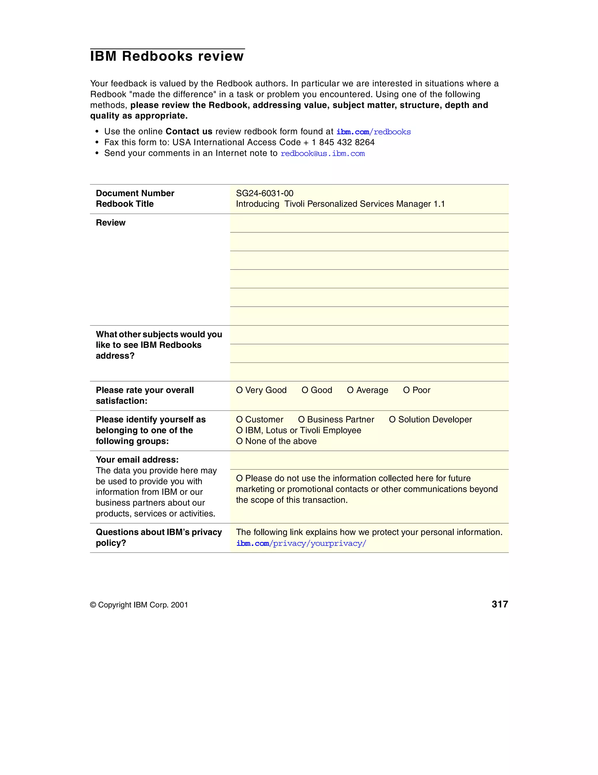 IBM Redbooks review
Your feedback is valued by the Redbook authors. In particular we are interested in situations where a
Redbook "made the difference" in a task or problem you encountered. Using one of the following
methods, please review the Redbook, addressing value, subject matter, structure, depth and
quality as appropriate.
 • Use the online Contact us review redbook form found at ibm.com/redbooks
 • Fax this form to: USA International Access Code + 1 845 432 8264
 • Send your comments in an Internet note to redbook@us.ibm.com



 Document Number                     SG24-6031-00
 Redbook Title                       Introducing Tivoli Personalized Services Manager 1.1

 Review




 What other subjects would you
 like to see IBM Redbooks
 address?


 Please rate your overall            O Very Good     O Good      O Average      O Poor
 satisfaction:

 Please identify yourself as         O Customer     O Business Partner       O Solution Developer
 belonging to one of the             O IBM, Lotus or Tivoli Employee
 following groups:                   O None of the above

 Your email address:
 The data you provide here may
 be used to provide you with         O Please do not use the information collected here for future
 information from IBM or our         marketing or promotional contacts or other communications beyond
 business partners about our         the scope of this transaction.
 products, services or activities.

 Questions about IBM’s privacy       The following link explains how we protect your personal information.
 policy?                             ibm.com/privacy/yourprivacy/




© Copyright IBM Corp. 2001                                                                             317
 