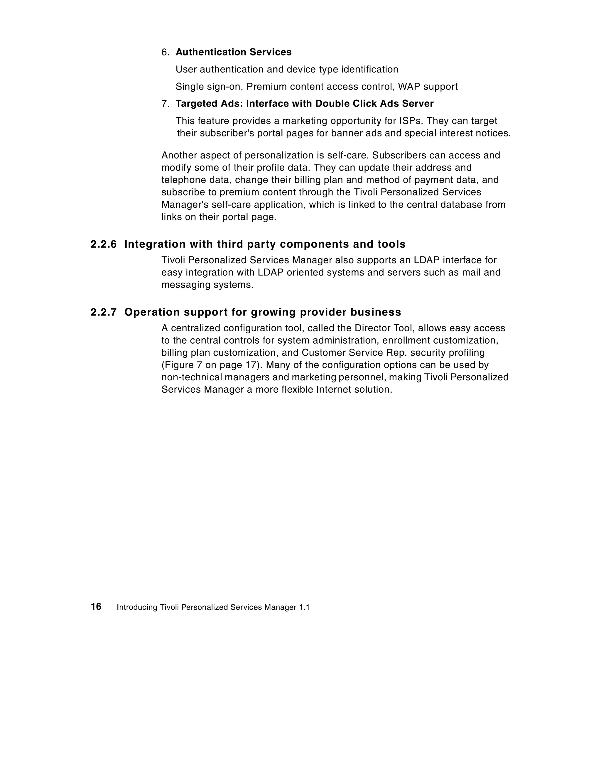 6. Authentication Services
                    User authentication and device type identification
                    Single sign-on, Premium content access control, WAP support
                 7. Targeted Ads: Interface with Double Click Ads Server
                    This feature provides a marketing opportunity for ISPs. They can target
                    their subscriber's portal pages for banner ads and special interest notices.

                 Another aspect of personalization is self-care. Subscribers can access and
                 modify some of their profile data. They can update their address and
                 telephone data, change their billing plan and method of payment data, and
                 subscribe to premium content through the Tivoli Personalized Services
                 Manager's self-care application, which is linked to the central database from
                 links on their portal page.

2.2.6 Integration with third party components and tools
                 Tivoli Personalized Services Manager also supports an LDAP interface for
                 easy integration with LDAP oriented systems and servers such as mail and
                 messaging systems.

2.2.7 Operation support for growing provider business
                 A centralized configuration tool, called the Director Tool, allows easy access
                 to the central controls for system administration, enrollment customization,
                 billing plan customization, and Customer Service Rep. security profiling
                 (Figure 7 on page 17). Many of the configuration options can be used by
                 non-technical managers and marketing personnel, making Tivoli Personalized
                 Services Manager a more flexible Internet solution.




16   Introducing Tivoli Personalized Services Manager 1.1
 