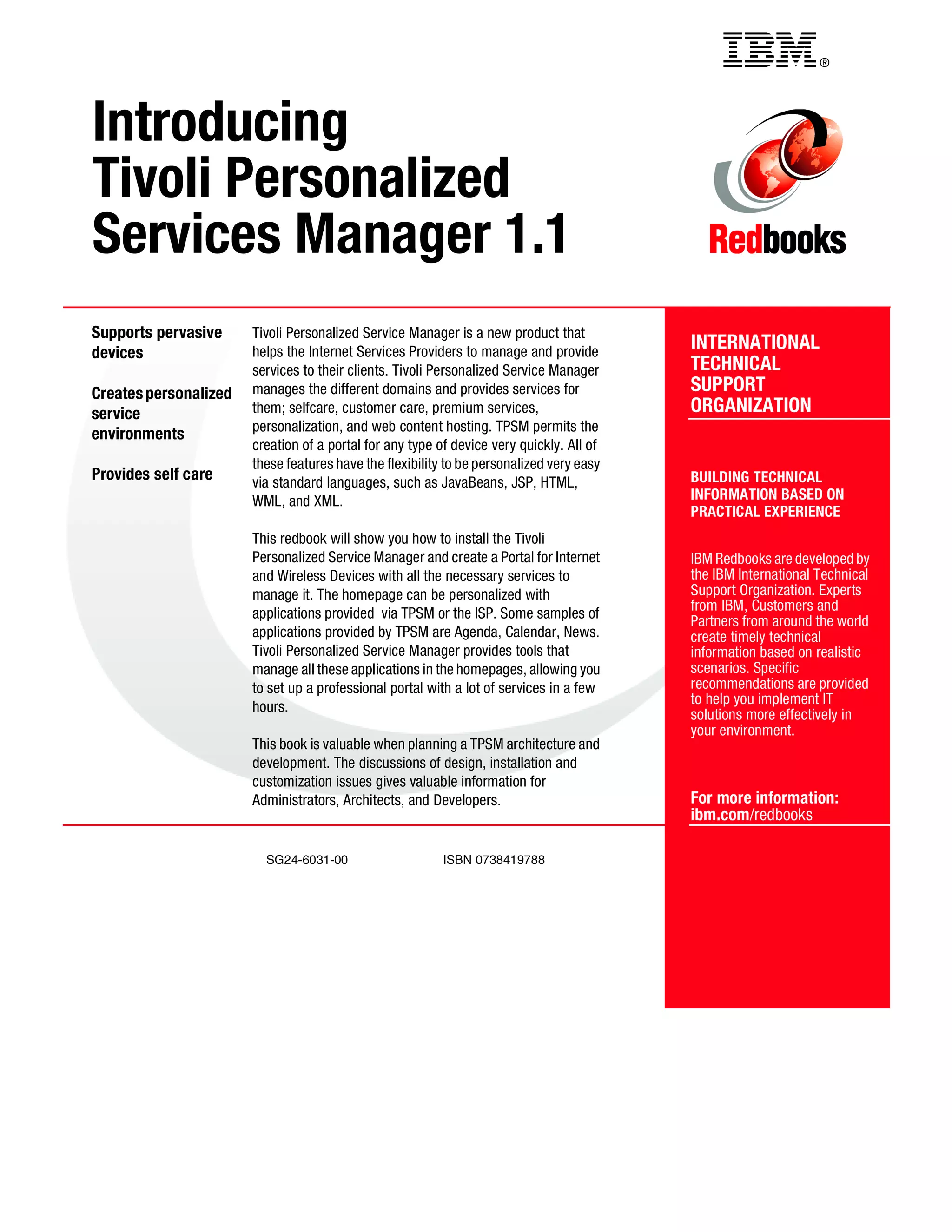 ®




Introducing
Tivoli Personalized
Services Manager 1.1
Supports pervasive     Tivoli Personalized Service Manager is a new product that
devices                helps the Internet Services Providers to manage and provide
                                                                                          INTERNATIONAL
                       services to their clients. Tivoli Personalized Service Manager     TECHNICAL
Creates personalized   manages the different domains and provides services for            SUPPORT
service                them; selfcare, customer care, premium services,                   ORGANIZATION
                       personalization, and web content hosting. TPSM permits the
environments
                       creation of a portal for any type of device very quickly. All of
                       these features have the flexibility to be personalized very easy
Provides self care     via standard languages, such as JavaBeans, JSP, HTML,              BUILDING TECHNICAL
                       WML, and XML.                                                      INFORMATION BASED ON
                                                                                          PRACTICAL EXPERIENCE
                       This redbook will show you how to install the Tivoli
                       Personalized Service Manager and create a Portal for Internet      IBM Redbooks are developed by
                       and Wireless Devices with all the necessary services to            the IBM International Technical
                       manage it. The homepage can be personalized with                   Support Organization. Experts
                                                                                          from IBM, Customers and
                       applications provided via TPSM or the ISP. Some samples of
                                                                                          Partners from around the world
                       applications provided by TPSM are Agenda, Calendar, News.          create timely technical
                       Tivoli Personalized Service Manager provides tools that            information based on realistic
                       manage all these applications in the homepages, allowing you       scenarios. Specific
                       to set up a professional portal with a lot of services in a few    recommendations are provided
                                                                                          to help you implement IT
                       hours.
                                                                                          solutions more effectively in
                                                                                          your environment.
                       This book is valuable when planning a TPSM architecture and
                       development. The discussions of design, installation and
                       customization issues gives valuable information for
                       Administrators, Architects, and Developers.                        For more information:
                                                                                          ibm.com/redbooks

                         SG24-6031-00                     ISBN 0738419788
 