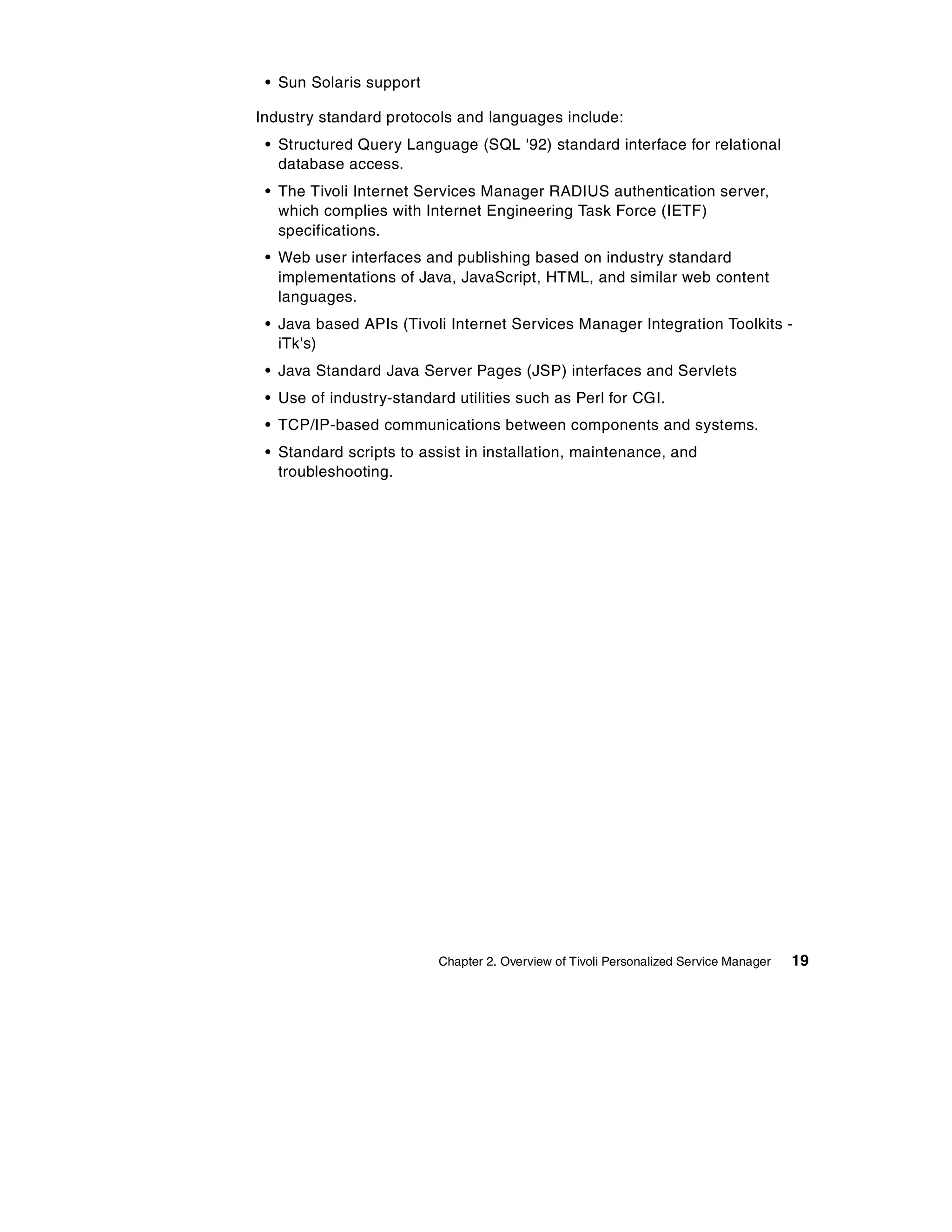 • Sun Solaris support

Industry standard protocols and languages include:
 • Structured Query Language (SQL '92) standard interface for relational
   database access.
 • The Tivoli Internet Services Manager RADIUS authentication server,
   which complies with Internet Engineering Task Force (IETF)
   specifications.
 • Web user interfaces and publishing based on industry standard
   implementations of Java, JavaScript, HTML, and similar web content
   languages.
 • Java based APIs (Tivoli Internet Services Manager Integration Toolkits -
   iTk's)
 • Java Standard Java Server Pages (JSP) interfaces and Servlets
 • Use of industry-standard utilities such as Perl for CGI.
 • TCP/IP-based communications between components and systems.
 • Standard scripts to assist in installation, maintenance, and
   troubleshooting.




                          Chapter 2. Overview of Tivoli Personalized Service Manager   19
 