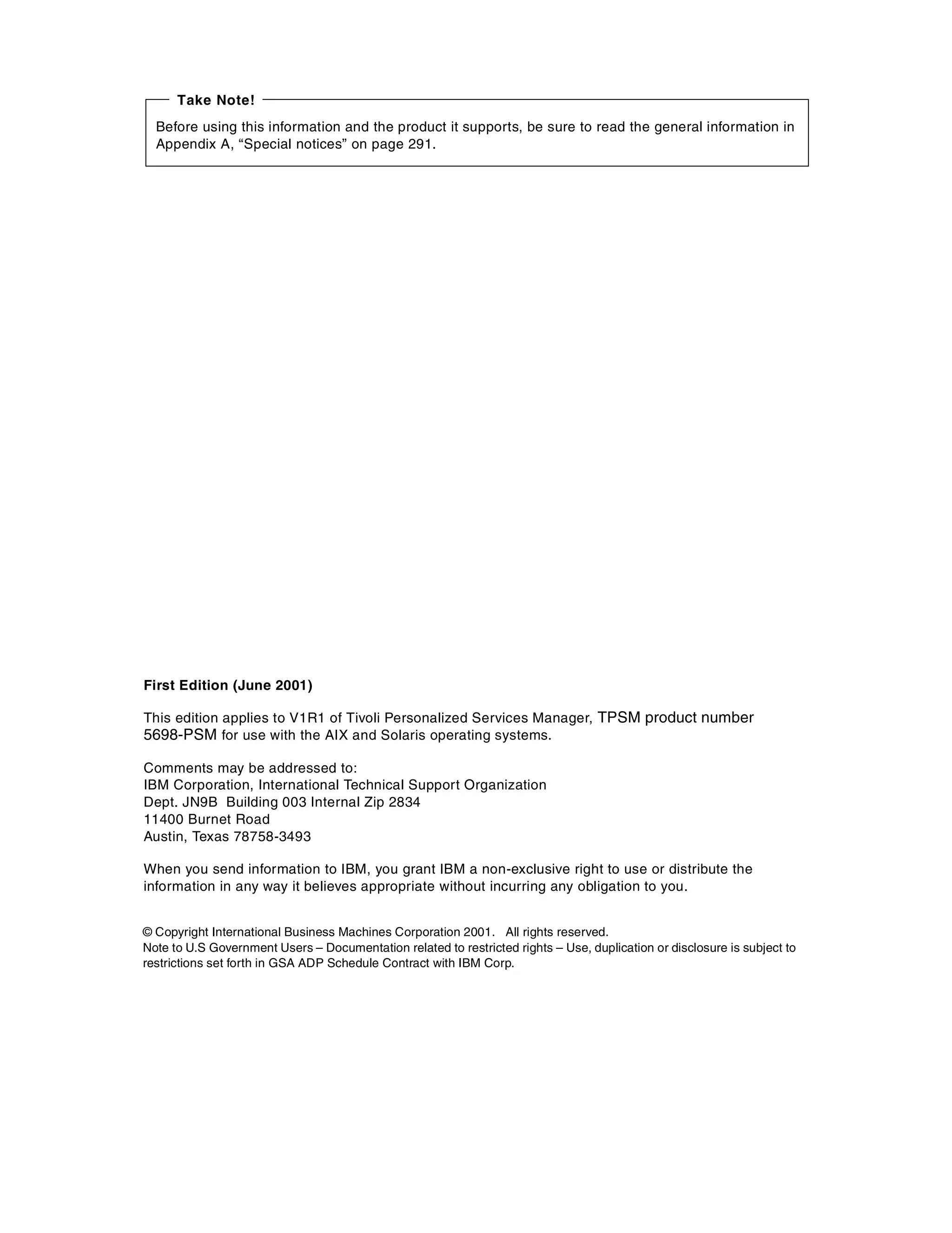 Take Note!
  Before using this information and the product it supports, be sure to read the general information in
  Appendix A, “Special notices” on page 291.




First Edition (June 2001)

This edition applies to V1R1 of Tivoli Personalized Services Manager, TPSM product number
5698-PSM for use with the AIX and Solaris operating systems.

Comments may be addressed to:
IBM Corporation, International Technical Support Organization
Dept. JN9B Building 003 Internal Zip 2834
11400 Burnet Road
Austin, Texas 78758-3493

When you send information to IBM, you grant IBM a non-exclusive right to use or distribute the
information in any way it believes appropriate without incurring any obligation to you.


© Copyright International Business Machines Corporation 2001. All rights reserved.
Note to U.S Government Users – Documentation related to restricted rights – Use, duplication or disclosure is subject to
restrictions set forth in GSA ADP Schedule Contract with IBM Corp.
 