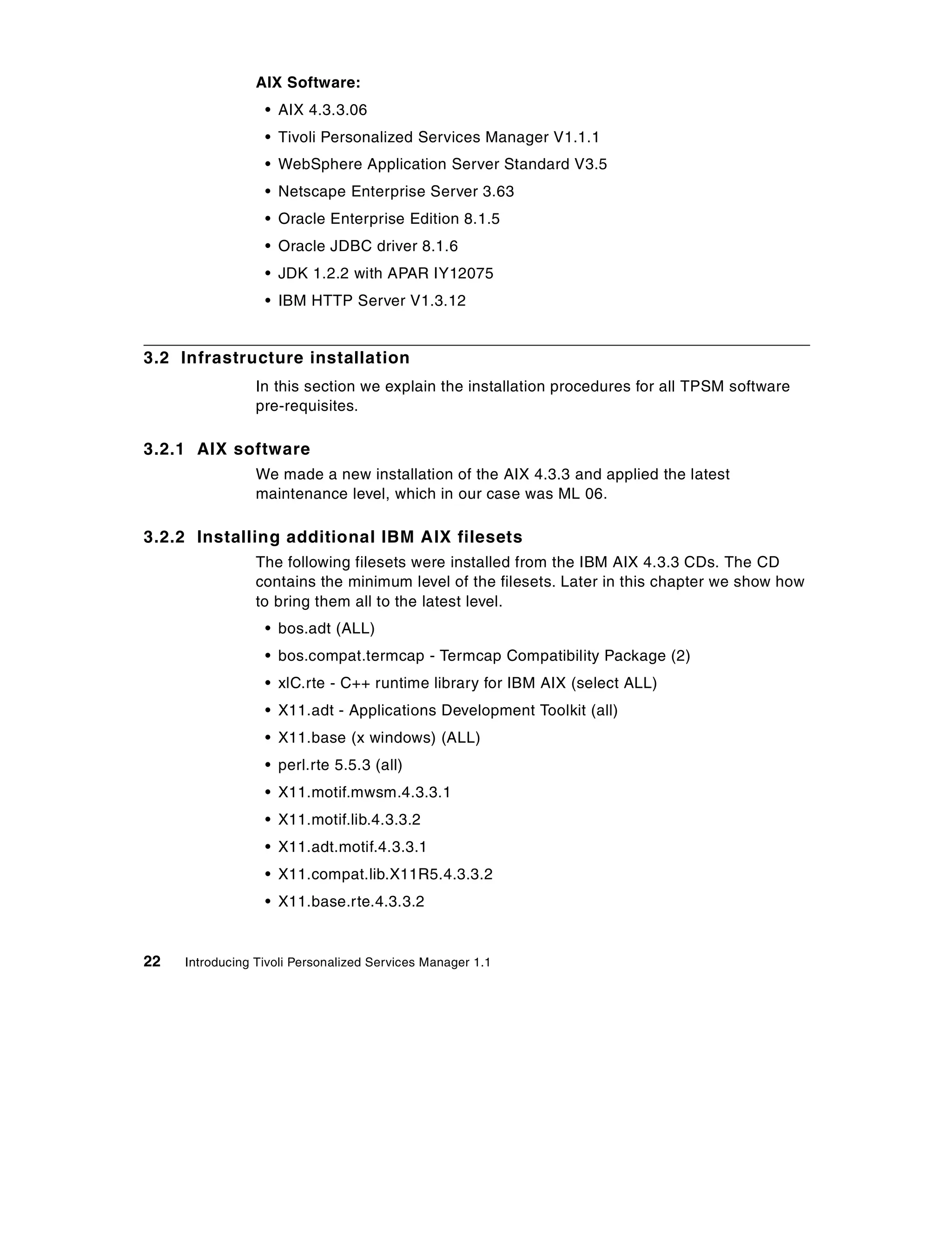 AIX Software:
                  • AIX 4.3.3.06
                  • Tivoli Personalized Services Manager V1.1.1
                  • WebSphere Application Server Standard V3.5
                  • Netscape Enterprise Server 3.63
                  • Oracle Enterprise Edition 8.1.5
                  • Oracle JDBC driver 8.1.6
                  • JDK 1.2.2 with APAR IY12075
                  • IBM HTTP Server V1.3.12


3.2 Infrastructure installation
                 In this section we explain the installation procedures for all TPSM software
                 pre-requisites.

3.2.1 AIX software
                 We made a new installation of the AIX 4.3.3 and applied the latest
                 maintenance level, which in our case was ML 06.

3.2.2 Installing additional IBM AIX filesets
                 The following filesets were installed from the IBM AIX 4.3.3 CDs. The CD
                 contains the minimum level of the filesets. Later in this chapter we show how
                 to bring them all to the latest level.
                  • bos.adt (ALL)
                  • bos.compat.termcap - Termcap Compatibility Package (2)
                  • xlC.rte - C++ runtime library for IBM AIX (select ALL)
                  • X11.adt - Applications Development Toolkit (all)
                  • X11.base (x windows) (ALL)
                  • perl.rte 5.5.3 (all)
                  • X11.motif.mwsm.4.3.3.1
                  • X11.motif.lib.4.3.3.2
                  • X11.adt.motif.4.3.3.1
                  • X11.compat.lib.X11R5.4.3.3.2
                  • X11.base.rte.4.3.3.2


22   Introducing Tivoli Personalized Services Manager 1.1
 