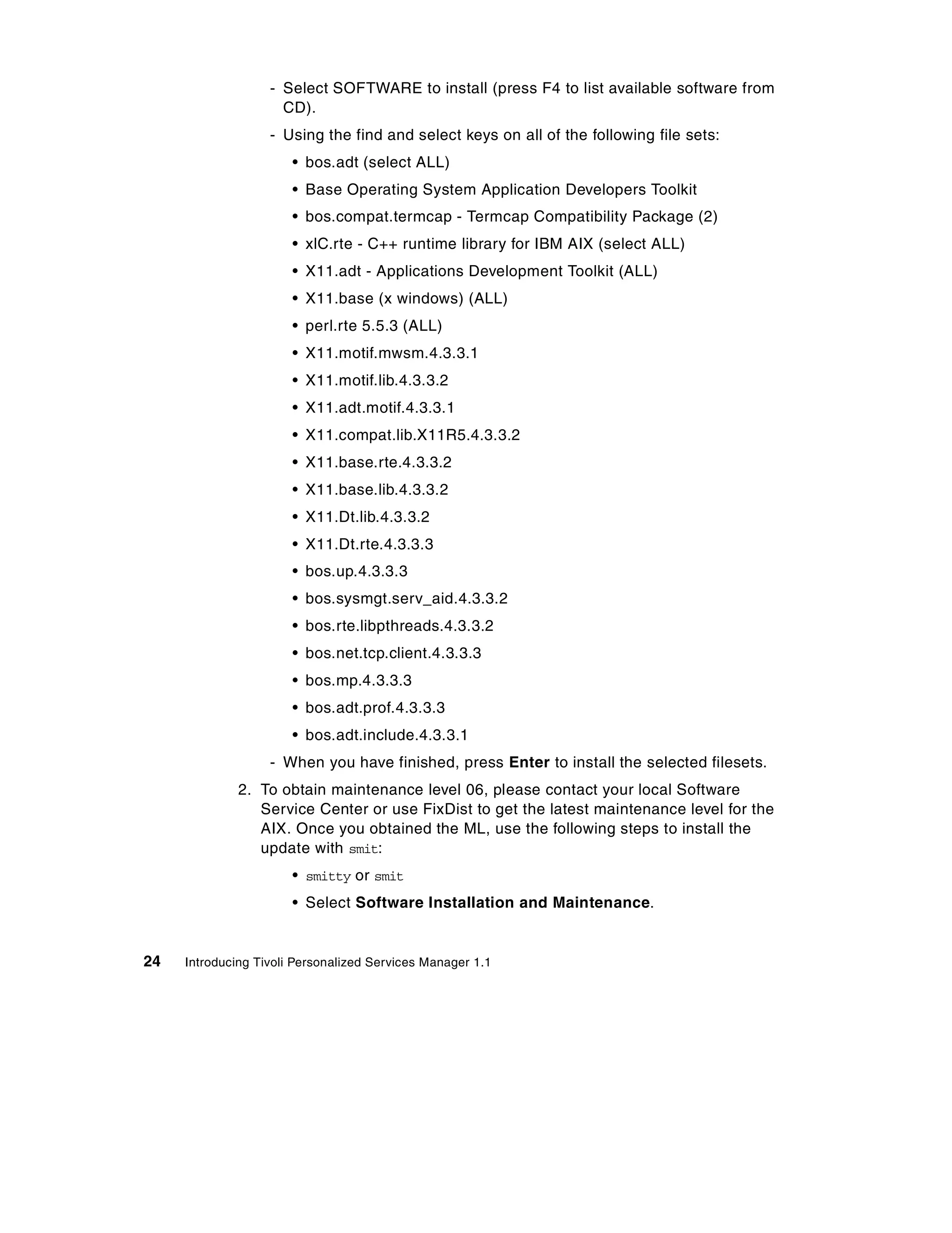 - Select SOFTWARE to install (press F4 to list available software from
                     CD).
                   - Using the find and select keys on all of the following file sets:
                       • bos.adt (select ALL)
                       • Base Operating System Application Developers Toolkit
                       • bos.compat.termcap - Termcap Compatibility Package (2)
                       • xlC.rte - C++ runtime library for IBM AIX (select ALL)
                       • X11.adt - Applications Development Toolkit (ALL)
                       • X11.base (x windows) (ALL)
                       • perl.rte 5.5.3 (ALL)
                       • X11.motif.mwsm.4.3.3.1
                       • X11.motif.lib.4.3.3.2
                       • X11.adt.motif.4.3.3.1
                       • X11.compat.lib.X11R5.4.3.3.2
                       • X11.base.rte.4.3.3.2
                       • X11.base.lib.4.3.3.2
                       • X11.Dt.lib.4.3.3.2
                       • X11.Dt.rte.4.3.3.3
                       • bos.up.4.3.3.3
                       • bos.sysmgt.serv_aid.4.3.3.2
                       • bos.rte.libpthreads.4.3.3.2
                       • bos.net.tcp.client.4.3.3.3
                       • bos.mp.4.3.3.3
                       • bos.adt.prof.4.3.3.3
                       • bos.adt.include.4.3.3.1
                   - When you have finished, press Enter to install the selected filesets.
              2. To obtain maintenance level 06, please contact your local Software
                 Service Center or use FixDist to get the latest maintenance level for the
                 AIX. Once you obtained the ML, use the following steps to install the
                 update with smit:
                       • smitty or smit
                       • Select Software Installation and Maintenance.


24   Introducing Tivoli Personalized Services Manager 1.1
 