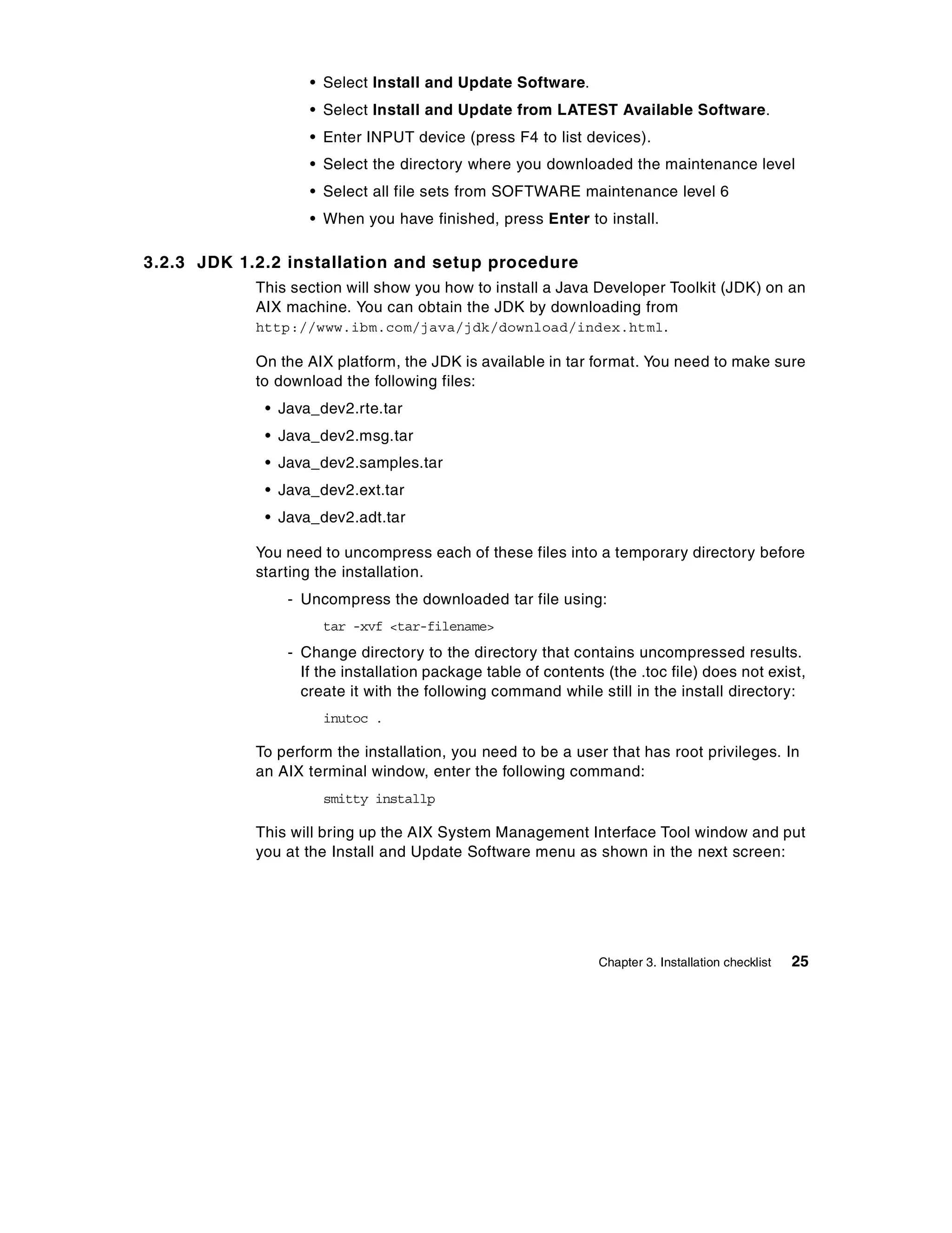 • Select Install and Update Software.
                   • Select Install and Update from LATEST Available Software.
                   • Enter INPUT device (press F4 to list devices).
                   • Select the directory where you downloaded the maintenance level
                   • Select all file sets from SOFTWARE maintenance level 6
                   • When you have finished, press Enter to install.

3.2.3 JDK 1.2.2 installation and setup procedure
            This section will show you how to install a Java Developer Toolkit (JDK) on an
            AIX machine. You can obtain the JDK by downloading from
            http://www.ibm.com/java/jdk/download/index.html.

            On the AIX platform, the JDK is available in tar format. You need to make sure
            to download the following files:
             • Java_dev2.rte.tar
             • Java_dev2.msg.tar
             • Java_dev2.samples.tar
             • Java_dev2.ext.tar
             • Java_dev2.adt.tar

            You need to uncompress each of these files into a temporary directory before
            starting the installation.
                - Uncompress the downloaded tar file using:
                     tar -xvf <tar-filename>
                - Change directory to the directory that contains uncompressed results.
                  If the installation package table of contents (the .toc file) does not exist,
                  create it with the following command while still in the install directory:
                     inutoc .

            To perform the installation, you need to be a user that has root privileges. In
            an AIX terminal window, enter the following command:
                     smitty installp

            This will bring up the AIX System Management Interface Tool window and put
            you at the Install and Update Software menu as shown in the next screen:




                                                               Chapter 3. Installation checklist   25
 