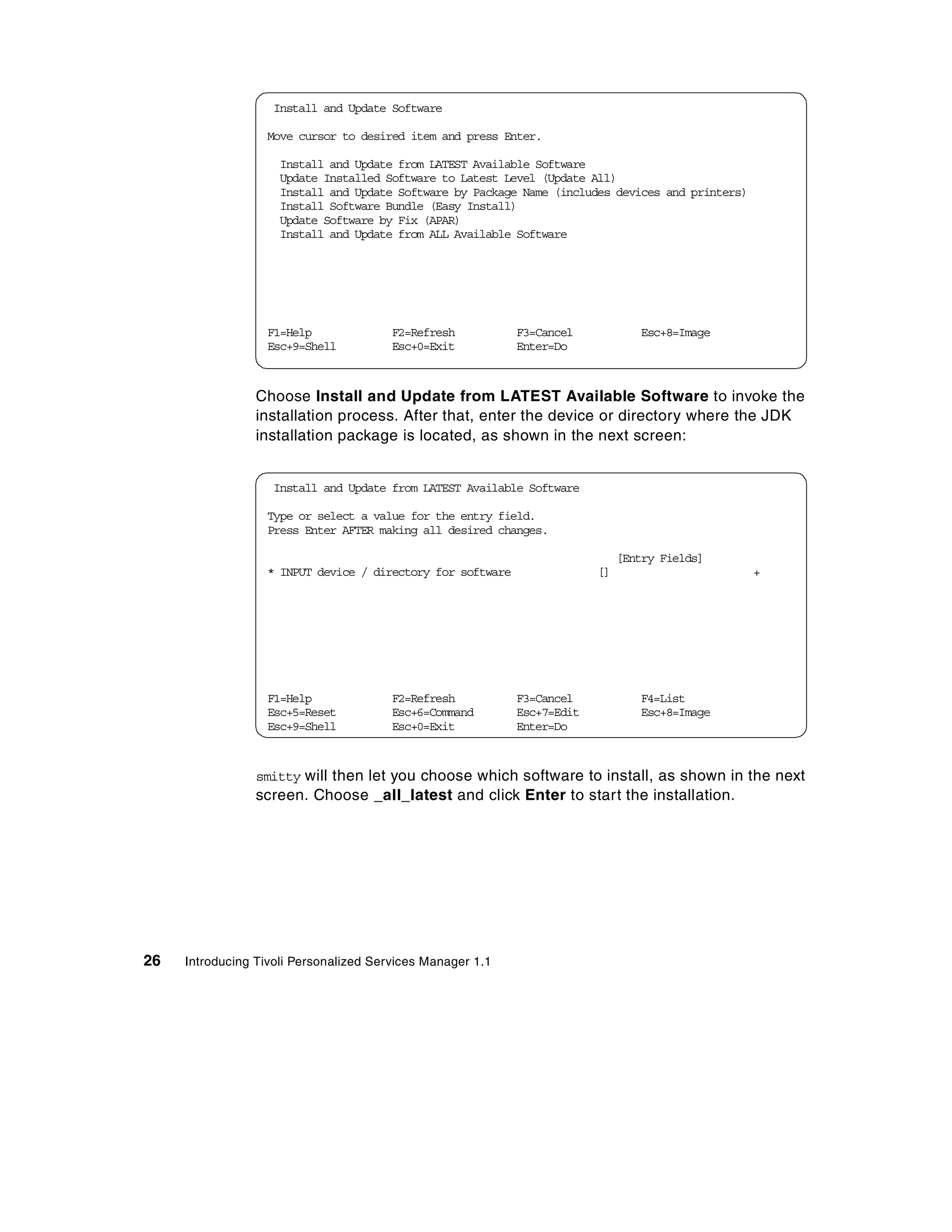 Install and Update Software

                  Move cursor to desired item and press Enter.

                     Install and Update from LATEST Available Software
                     Update Installed Software to Latest Level (Update All)
                     Install and Update Software by Package Name (includes devices and printers)
                     Install Software Bundle (Easy Install)
                     Update Software by Fix (APAR)
                     Install and Update from ALL Available Software




                  F1=Help               F2=Refresh          F3=Cancel            Esc+8=Image
                  Esc+9=Shell           Esc+0=Exit          Enter=Do



                 Choose Install and Update from LATEST Available Software to invoke the
                 installation process. After that, enter the device or directory where the JDK
                 installation package is located, as shown in the next screen:


                   Install and Update from LATEST Available Software

                  Type or select a value for the entry field.
                  Press Enter AFTER making all desired changes.

                                                                              [Entry Fields]
                  * INPUT device / directory for software                []                        +




                  F1=Help               F2=Refresh          F3=Cancel            F4=List
                  Esc+5=Reset           Esc+6=Command       Esc+7=Edit           Esc+8=Image
                  Esc+9=Shell           Esc+0=Exit          Enter=Do



                 smitty will then let you choose which software to install, as shown in the next
                 screen. Choose _all_latest and click Enter to start the installation.




26   Introducing Tivoli Personalized Services Manager 1.1
 