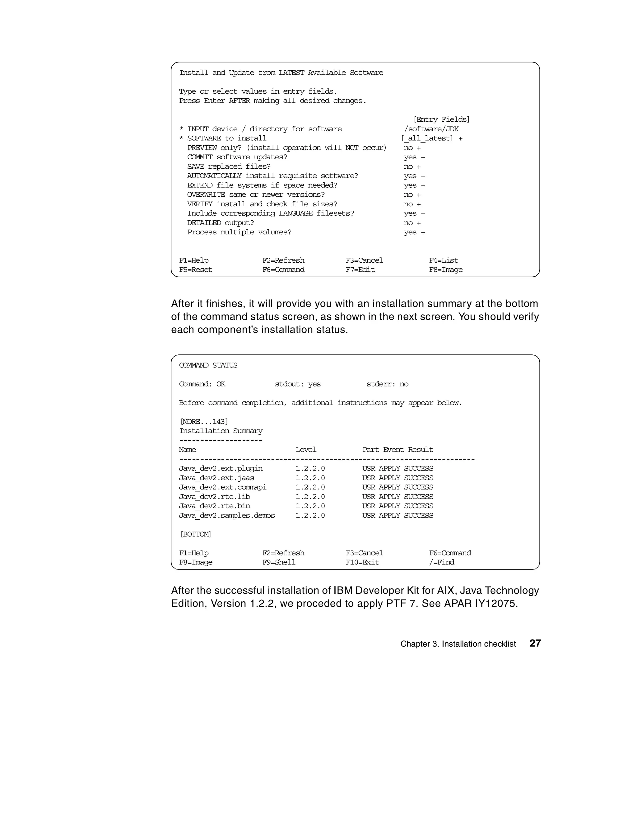 Install and Update from LATEST Available Software

 Type or select values in entry fields.
 Press Enter AFTER making all desired changes.

                                                         [Entry Fields]
 * INPUT device / directory for software               /software/JDK
 * SOFTWARE to install                                [_all_latest] +
   PREVIEW only? (install operation will NOT occur)    no +
   COMMIT software updates?                            yes +
   SAVE replaced files?                                no +
   AUTOMATICALLY install requisite software?           yes +
   EXTEND file systems if space needed?                yes +
   OVERWRITE same or newer versions?                   no +
   VERIFY install and check file sizes?                no +
   Include corresponding LANGUAGE filesets?            yes +
   DETAILED output?                                    no +
   Process multiple volumes?                           yes +


 F1=Help            F2=Refresh          F3=Cancel             F4=List
 F5=Reset           F6=Command          F7=Edit               F8=Image



After it finishes, it will provide you with an installation summary at the bottom
of the command status screen, as shown in the next screen. You should verify
each component’s installation status.


 COMMAND STATUS

 Command: OK           stdout: yes           stderr: no

 Before command completion, additional instructions may appear below.

 [MORE...143]
 Installation Summary
 --------------------
 Name                        Level           Part Event Result
 -----------------------------------------------------------------------
 Java_dev2.ext.plugin        1.2.2.0         USR APPLY SUCCESS
 Java_dev2.ext.jaas          1.2.2.0         USR APPLY SUCCESS
 Java_dev2.ext.commapi       1.2.2.0         USR APPLY SUCCESS
 Java_dev2.rte.lib           1.2.2.0         USR APPLY SUCCESS
 Java_dev2.rte.bin           1.2.2.0         USR APPLY SUCCESS
 Java_dev2.samples.demos     1.2.2.0         USR APPLY SUCCESS

 [BOTTOM]

 F1=Help            F2=Refresh          F3=Cancel             F6=Command
 F8=Image           F9=Shell            F10=Exit              /=Find


After the successful installation of IBM Developer Kit for AIX, Java Technology
Edition, Version 1.2.2, we proceded to apply PTF 7. See APAR IY12075.


                                                      Chapter 3. Installation checklist   27
 