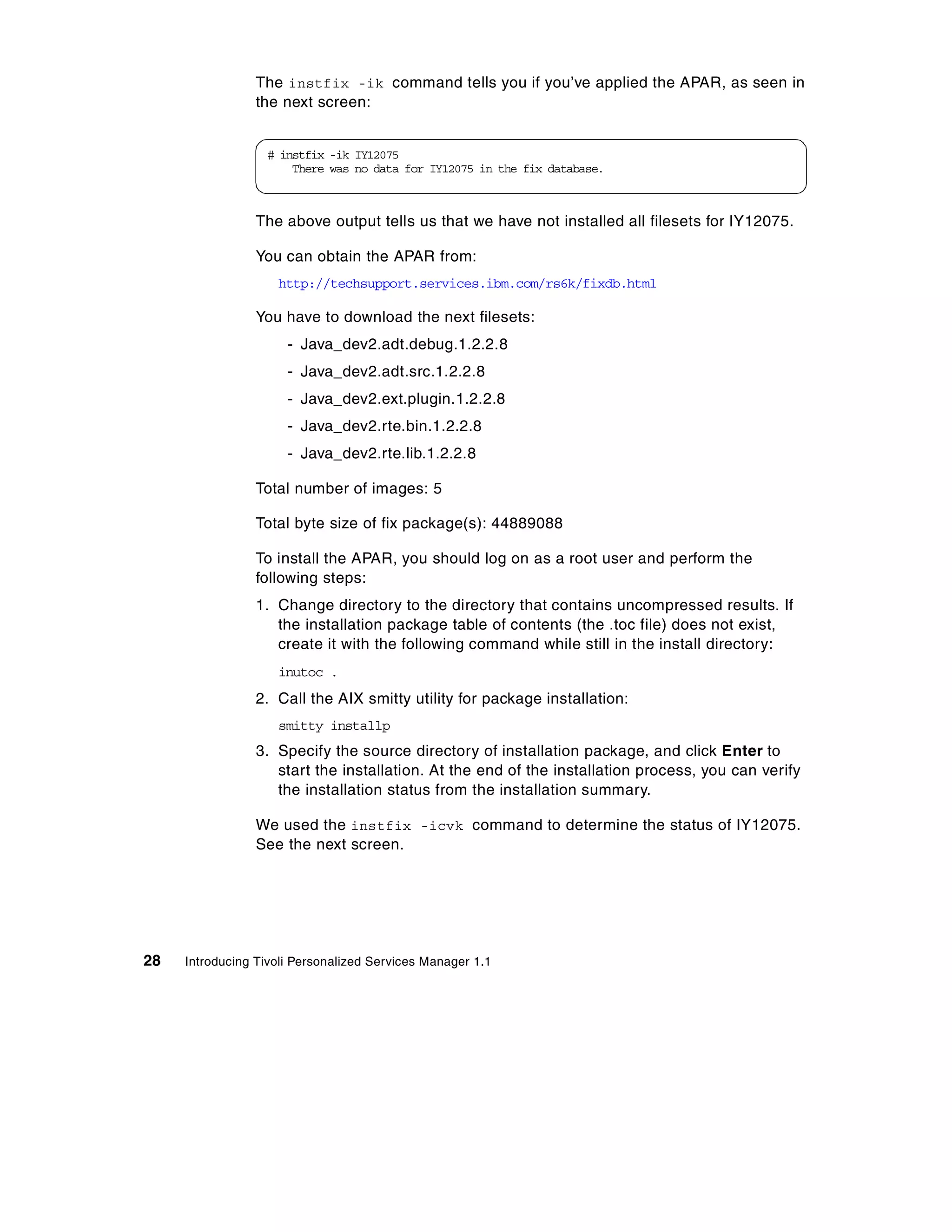 The instfix -ik command tells you if you’ve applied the APAR, as seen in
                 the next screen:


                  # instfix -ik IY12075
                      There was no data for IY12075 in the fix database.



                 The above output tells us that we have not installed all filesets for IY12075.

                 You can obtain the APAR from:
                    http://techsupport.services.ibm.com/rs6k/fixdb.html

                 You have to download the next filesets:
                      - Java_dev2.adt.debug.1.2.2.8
                      - Java_dev2.adt.src.1.2.2.8
                      - Java_dev2.ext.plugin.1.2.2.8
                      - Java_dev2.rte.bin.1.2.2.8
                      - Java_dev2.rte.lib.1.2.2.8

                 Total number of images: 5

                 Total byte size of fix package(s): 44889088

                 To install the APAR, you should log on as a root user and perform the
                 following steps:
                 1. Change directory to the directory that contains uncompressed results. If
                    the installation package table of contents (the .toc file) does not exist,
                    create it with the following command while still in the install directory:
                    inutoc .
                 2. Call the AIX smitty utility for package installation:
                    smitty installp
                 3. Specify the source directory of installation package, and click Enter to
                    start the installation. At the end of the installation process, you can verify
                    the installation status from the installation summary.

                 We used the instfix -icvk command to determine the status of IY12075.
                 See the next screen.




28   Introducing Tivoli Personalized Services Manager 1.1
 