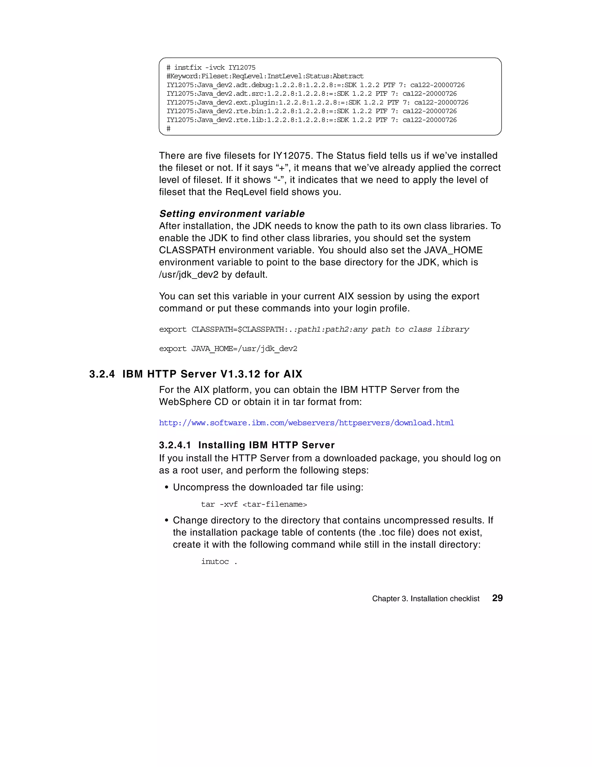 # instfix -ivck IY12075
             #Keyword:Fileset:ReqLevel:InstLevel:Status:Abstract
             IY12075:Java_dev2.adt.debug:1.2.2.8:1.2.2.8:=:SDK 1.2.2 PTF 7: ca122-20000726
             IY12075:Java_dev2.adt.src:1.2.2.8:1.2.2.8:=:SDK 1.2.2 PTF 7: ca122-20000726
             IY12075:Java_dev2.ext.plugin:1.2.2.8:1.2.2.8:=:SDK 1.2.2 PTF 7: ca122-20000726
             IY12075:Java_dev2.rte.bin:1.2.2.8:1.2.2.8:=:SDK 1.2.2 PTF 7: ca122-20000726
             IY12075:Java_dev2.rte.lib:1.2.2.8:1.2.2.8:=:SDK 1.2.2 PTF 7: ca122-20000726
             #


            There are five filesets for IY12075. The Status field tells us if we’ve installed
            the fileset or not. If it says “+”, it means that we’ve already applied the correct
            level of fileset. If it shows “-”, it indicates that we need to apply the level of
            fileset that the ReqLevel field shows you.

            Setting environment variable
            After installation, the JDK needs to know the path to its own class libraries. To
            enable the JDK to find other class libraries, you should set the system
            CLASSPATH environment variable. You should also set the JAVA_HOME
            environment variable to point to the base directory for the JDK, which is
            /usr/jdk_dev2 by default.

            You can set this variable in your current AIX session by using the export
            command or put these commands into your login profile.

            export CLASSPATH=$CLASSPATH:.:path1:path2:any path to class library

            export JAVA_HOME=/usr/jdk_dev2


3.2.4 IBM HTTP Server V1.3.12 for AIX
            For the AIX platform, you can obtain the IBM HTTP Server from the
            WebSphere CD or obtain it in tar format from:

            http://www.software.ibm.com/webservers/httpservers/download.html

            3.2.4.1 Installing IBM HTTP Server
            If you install the HTTP Server from a downloaded package, you should log on
            as a root user, and perform the following steps:
             • Uncompress the downloaded tar file using:
                      tar -xvf <tar-filename>
             • Change directory to the directory that contains uncompressed results. If
               the installation package table of contents (the .toc file) does not exist,
               create it with the following command while still in the install directory:
                      inutoc .



                                                                  Chapter 3. Installation checklist   29
 