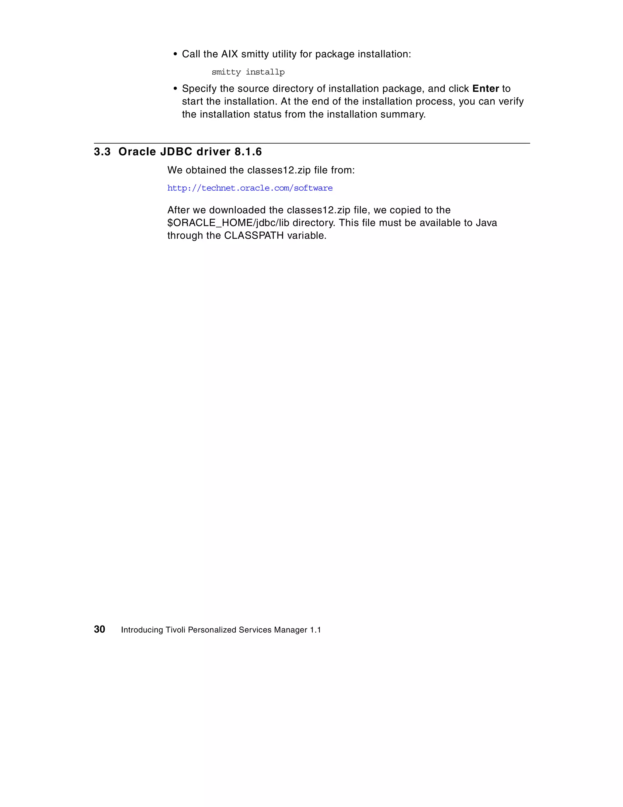 • Call the AIX smitty utility for package installation:
                            smitty installp
                  • Specify the source directory of installation package, and click Enter to
                    start the installation. At the end of the installation process, you can verify
                    the installation status from the installation summary.


3.3 Oracle JDBC driver 8.1.6
                 We obtained the classes12.zip file from:
                 http://technet.oracle.com/software

                 After we downloaded the classes12.zip file, we copied to the
                 $ORACLE_HOME/jdbc/lib directory. This file must be available to Java
                 through the CLASSPATH variable.




30   Introducing Tivoli Personalized Services Manager 1.1
 
